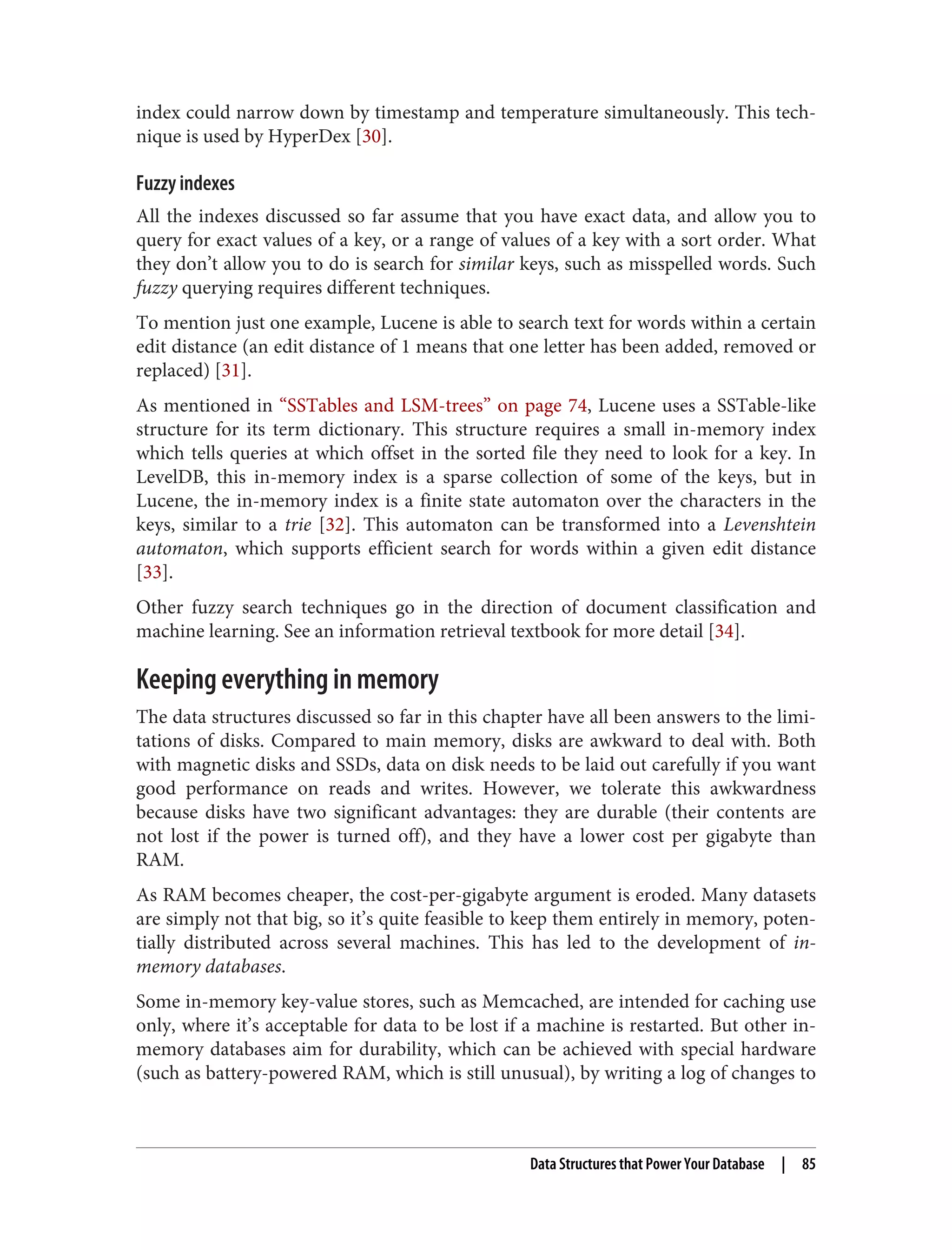 index could narrow down by timestamp and temperature simultaneously. This tech‐
nique is used by HyperDex [30].
Fuzzy indexes
All the indexes discussed so far assume that you have exact data, and allow you to
query for exact values of a key, or a range of values of a key with a sort order. What
they don’t allow you to do is search for similar keys, such as misspelled words. Such
fuzzy querying requires different techniques.
To mention just one example, Lucene is able to search text for words within a certain
edit distance (an edit distance of 1 means that one letter has been added, removed or
replaced) [31].
As mentioned in “SSTables and LSM-trees” on page 74, Lucene uses a SSTable-like
structure for its term dictionary. This structure requires a small in-memory index
which tells queries at which offset in the sorted file they need to look for a key. In
LevelDB, this in-memory index is a sparse collection of some of the keys, but in
Lucene, the in-memory index is a finite state automaton over the characters in the
keys, similar to a trie [32]. This automaton can be transformed into a Levenshtein
automaton, which supports efficient search for words within a given edit distance
[33].
Other fuzzy search techniques go in the direction of document classification and
machine learning. See an information retrieval textbook for more detail [34].
Keeping everything in memory
The data structures discussed so far in this chapter have all been answers to the limi‐
tations of disks. Compared to main memory, disks are awkward to deal with. Both
with magnetic disks and SSDs, data on disk needs to be laid out carefully if you want
good performance on reads and writes. However, we tolerate this awkwardness
because disks have two significant advantages: they are durable (their contents are
not lost if the power is turned off), and they have a lower cost per gigabyte than
RAM.
As RAM becomes cheaper, the cost-per-gigabyte argument is eroded. Many datasets
are simply not that big, so it’s quite feasible to keep them entirely in memory, poten‐
tially distributed across several machines. This has led to the development of in-
memory databases.
Some in-memory key-value stores, such as Memcached, are intended for caching use
only, where it’s acceptable for data to be lost if a machine is restarted. But other in-
memory databases aim for durability, which can be achieved with special hardware
(such as battery-powered RAM, which is still unusual), by writing a log of changes to
Data Structures that Power Your Database | 85
 