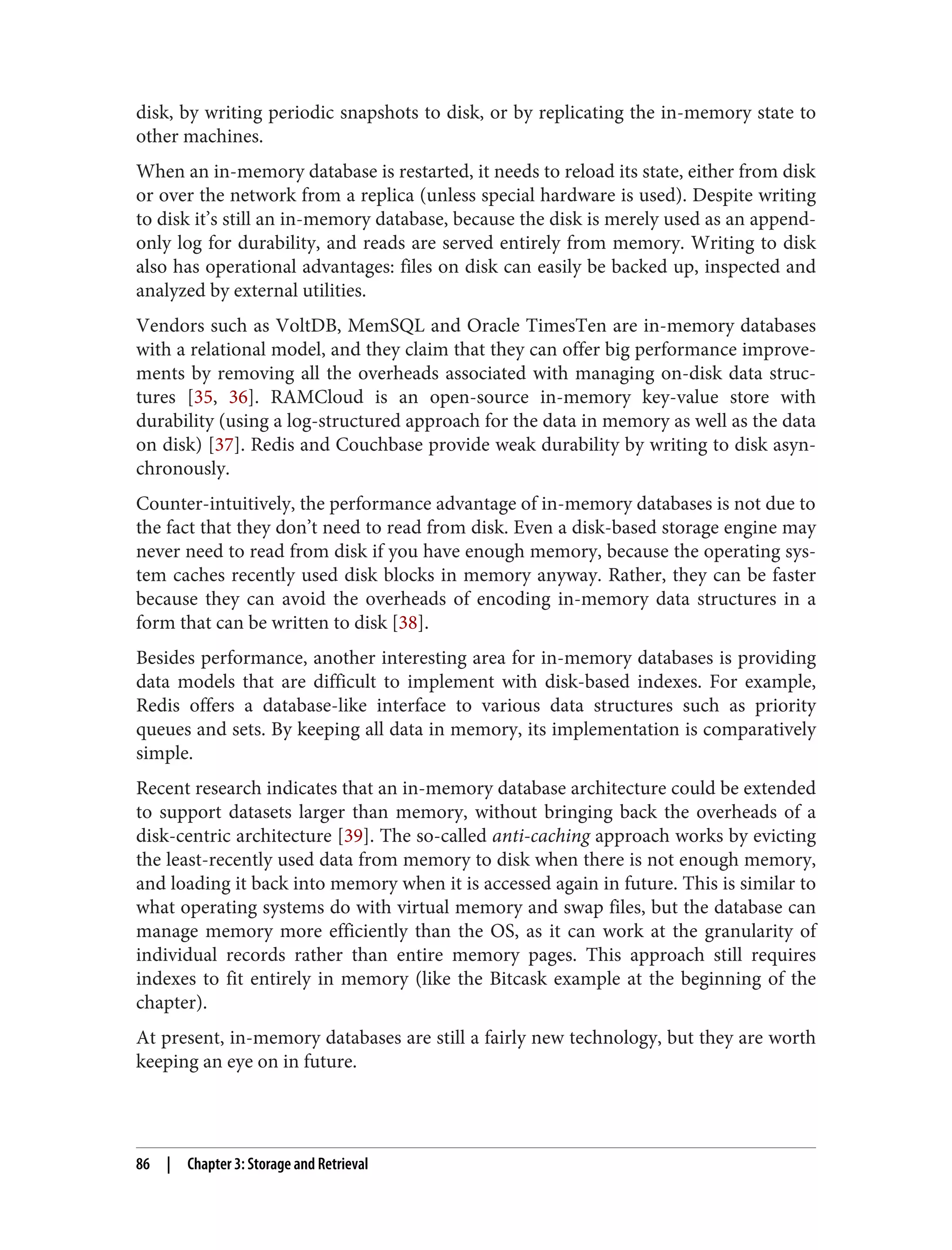 disk, by writing periodic snapshots to disk, or by replicating the in-memory state to
other machines.
When an in-memory database is restarted, it needs to reload its state, either from disk
or over the network from a replica (unless special hardware is used). Despite writing
to disk it’s still an in-memory database, because the disk is merely used as an append-
only log for durability, and reads are served entirely from memory. Writing to disk
also has operational advantages: files on disk can easily be backed up, inspected and
analyzed by external utilities.
Vendors such as VoltDB, MemSQL and Oracle TimesTen are in-memory databases
with a relational model, and they claim that they can offer big performance improve‐
ments by removing all the overheads associated with managing on-disk data struc‐
tures [35, 36]. RAMCloud is an open-source in-memory key-value store with
durability (using a log-structured approach for the data in memory as well as the data
on disk) [37]. Redis and Couchbase provide weak durability by writing to disk asyn‐
chronously.
Counter-intuitively, the performance advantage of in-memory databases is not due to
the fact that they don’t need to read from disk. Even a disk-based storage engine may
never need to read from disk if you have enough memory, because the operating sys‐
tem caches recently used disk blocks in memory anyway. Rather, they can be faster
because they can avoid the overheads of encoding in-memory data structures in a
form that can be written to disk [38].
Besides performance, another interesting area for in-memory databases is providing
data models that are difficult to implement with disk-based indexes. For example,
Redis offers a database-like interface to various data structures such as priority
queues and sets. By keeping all data in memory, its implementation is comparatively
simple.
Recent research indicates that an in-memory database architecture could be extended
to support datasets larger than memory, without bringing back the overheads of a
disk-centric architecture [39]. The so-called anti-caching approach works by evicting
the least-recently used data from memory to disk when there is not enough memory,
and loading it back into memory when it is accessed again in future. This is similar to
what operating systems do with virtual memory and swap files, but the database can
manage memory more efficiently than the OS, as it can work at the granularity of
individual records rather than entire memory pages. This approach still requires
indexes to fit entirely in memory (like the Bitcask example at the beginning of the
chapter).
At present, in-memory databases are still a fairly new technology, but they are worth
keeping an eye on in future.
86 | Chapter 3: Storage and Retrieval
 