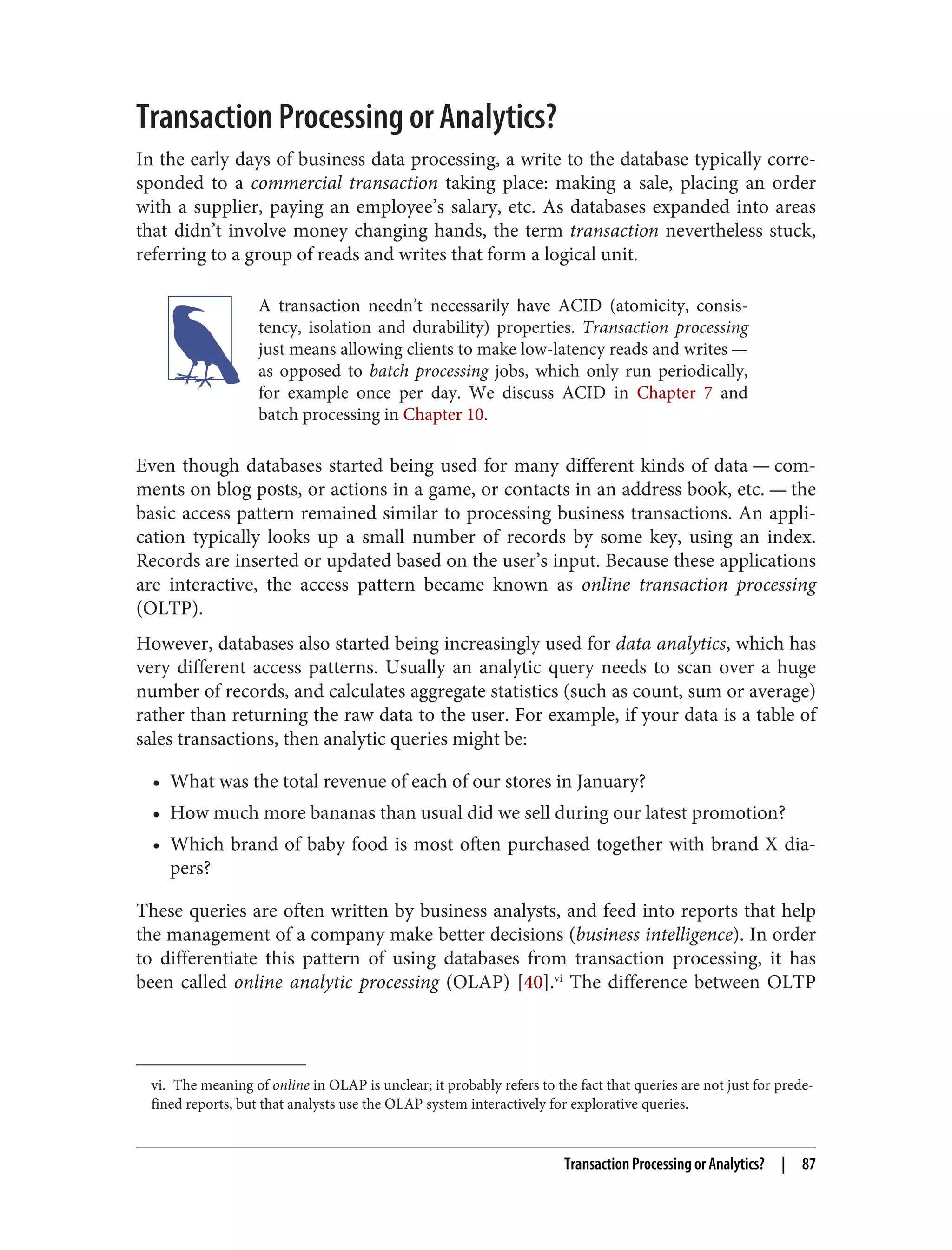 vi. The meaning of online in OLAP is unclear; it probably refers to the fact that queries are not just for prede‐
fined reports, but that analysts use the OLAP system interactively for explorative queries.
Transaction Processing or Analytics?
In the early days of business data processing, a write to the database typically corre‐
sponded to a commercial transaction taking place: making a sale, placing an order
with a supplier, paying an employee’s salary, etc. As databases expanded into areas
that didn’t involve money changing hands, the term transaction nevertheless stuck,
referring to a group of reads and writes that form a logical unit.
A transaction needn’t necessarily have ACID (atomicity, consis‐
tency, isolation and durability) properties. Transaction processing
just means allowing clients to make low-latency reads and writes —
as opposed to batch processing jobs, which only run periodically,
for example once per day. We discuss ACID in Chapter 7 and
batch processing in Chapter 10.
Even though databases started being used for many different kinds of data — com‐
ments on blog posts, or actions in a game, or contacts in an address book, etc. — the
basic access pattern remained similar to processing business transactions. An appli‐
cation typically looks up a small number of records by some key, using an index.
Records are inserted or updated based on the user’s input. Because these applications
are interactive, the access pattern became known as online transaction processing
(OLTP).
However, databases also started being increasingly used for data analytics, which has
very different access patterns. Usually an analytic query needs to scan over a huge
number of records, and calculates aggregate statistics (such as count, sum or average)
rather than returning the raw data to the user. For example, if your data is a table of
sales transactions, then analytic queries might be:
• What was the total revenue of each of our stores in January?
• How much more bananas than usual did we sell during our latest promotion?
• Which brand of baby food is most often purchased together with brand X dia‐
pers?
These queries are often written by business analysts, and feed into reports that help
the management of a company make better decisions (business intelligence). In order
to differentiate this pattern of using databases from transaction processing, it has
been called online analytic processing (OLAP) [40].vi
The difference between OLTP
Transaction Processing or Analytics? | 87
 