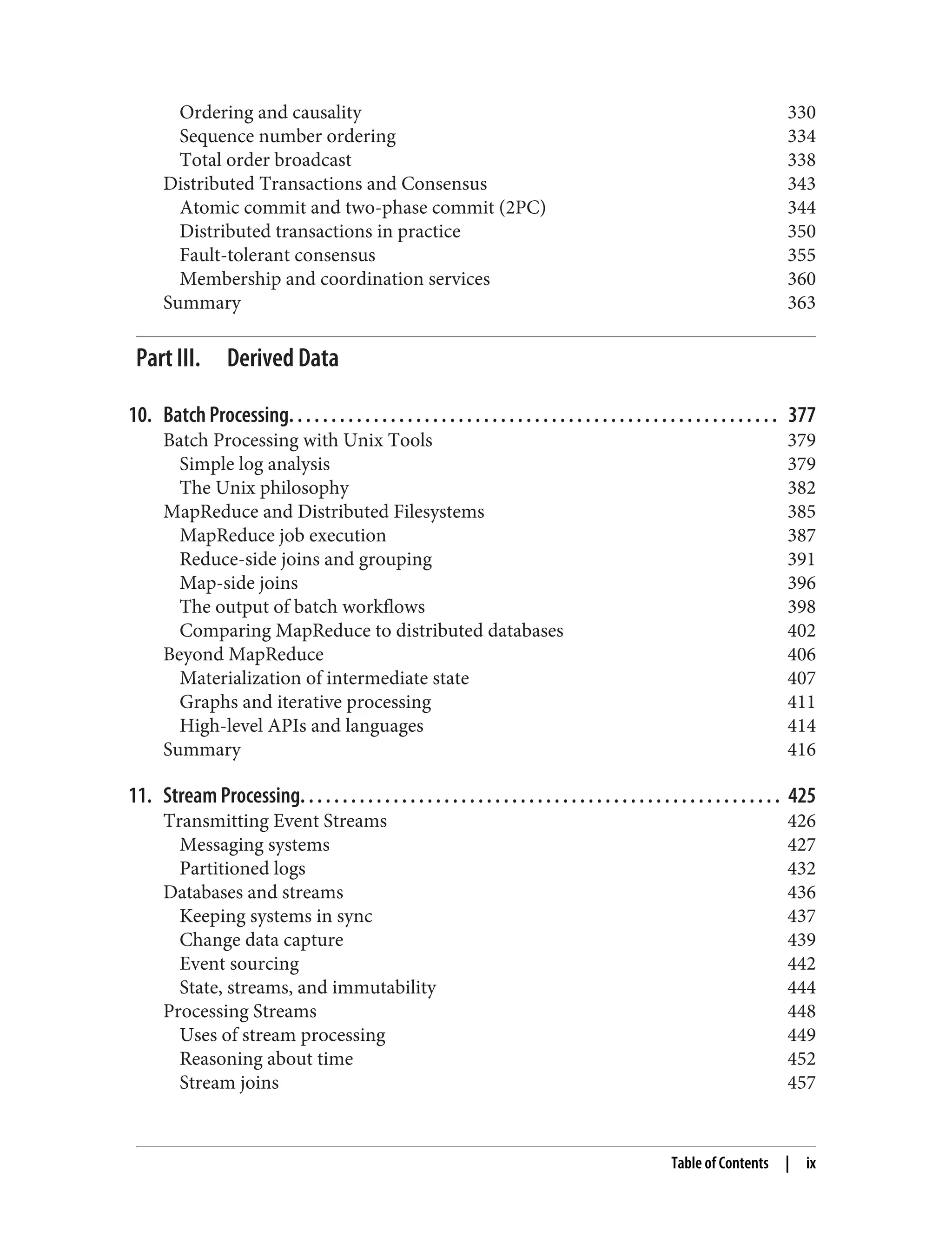 Ordering and causality 330
Sequence number ordering 334
Total order broadcast 338
Distributed Transactions and Consensus 343
Atomic commit and two-phase commit (2PC) 344
Distributed transactions in practice 350
Fault-tolerant consensus 355
Membership and coordination services 360
Summary 363
Part III. Derived Data
10. Batch Processing. . . . . . . . . . . . . . . . . . . . . . . . . . . . . . . . . . . . . . . . . . . . . . . . . . . . . . . . . . 377
Batch Processing with Unix Tools 379
Simple log analysis 379
The Unix philosophy 382
MapReduce and Distributed Filesystems 385
MapReduce job execution 387
Reduce-side joins and grouping 391
Map-side joins 396
The output of batch workflows 398
Comparing MapReduce to distributed databases 402
Beyond MapReduce 406
Materialization of intermediate state 407
Graphs and iterative processing 411
High-level APIs and languages 414
Summary 416
11. Stream Processing. . . . . . . . . . . . . . . . . . . . . . . . . . . . . . . . . . . . . . . . . . . . . . . . . . . . . . . . . 425
Transmitting Event Streams 426
Messaging systems 427
Partitioned logs 432
Databases and streams 436
Keeping systems in sync 437
Change data capture 439
Event sourcing 442
State, streams, and immutability 444
Processing Streams 448
Uses of stream processing 449
Reasoning about time 452
Stream joins 457
Table of Contents | ix
 