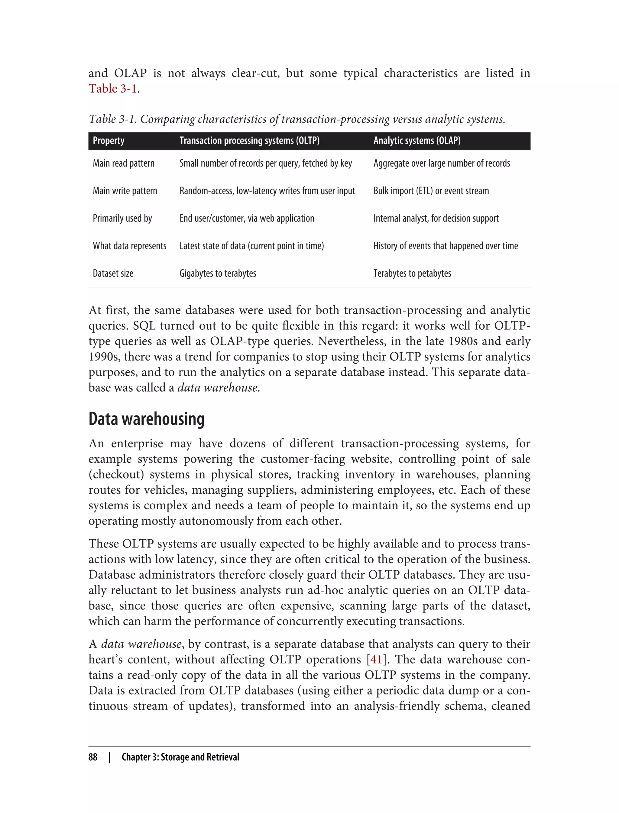 and OLAP is not always clear-cut, but some typical characteristics are listed in
Table 3-1.
Table 3-1. Comparing characteristics of transaction-processing versus analytic systems.
Property Transaction processing systems (OLTP) Analytic systems (OLAP)
Main read pattern Small number of records per query, fetched by key Aggregate over large number of records
Main write pattern Random-access, low-latency writes from user input Bulk import (ETL) or event stream
Primarily used by End user/customer, via web application Internal analyst, for decision support
What data represents Latest state of data (current point in time) History of events that happened over time
Dataset size Gigabytes to terabytes Terabytes to petabytes
At first, the same databases were used for both transaction-processing and analytic
queries. SQL turned out to be quite flexible in this regard: it works well for OLTP-
type queries as well as OLAP-type queries. Nevertheless, in the late 1980s and early
1990s, there was a trend for companies to stop using their OLTP systems for analytics
purposes, and to run the analytics on a separate database instead. This separate data‐
base was called a data warehouse.
Data warehousing
An enterprise may have dozens of different transaction-processing systems, for
example systems powering the customer-facing website, controlling point of sale
(checkout) systems in physical stores, tracking inventory in warehouses, planning
routes for vehicles, managing suppliers, administering employees, etc. Each of these
systems is complex and needs a team of people to maintain it, so the systems end up
operating mostly autonomously from each other.
These OLTP systems are usually expected to be highly available and to process trans‐
actions with low latency, since they are often critical to the operation of the business.
Database administrators therefore closely guard their OLTP databases. They are usu‐
ally reluctant to let business analysts run ad-hoc analytic queries on an OLTP data‐
base, since those queries are often expensive, scanning large parts of the dataset,
which can harm the performance of concurrently executing transactions.
A data warehouse, by contrast, is a separate database that analysts can query to their
heart’s content, without affecting OLTP operations [41]. The data warehouse con‐
tains a read-only copy of the data in all the various OLTP systems in the company.
Data is extracted from OLTP databases (using either a periodic data dump or a con‐
tinuous stream of updates), transformed into an analysis-friendly schema, cleaned
88 | Chapter 3: Storage and Retrieval
 