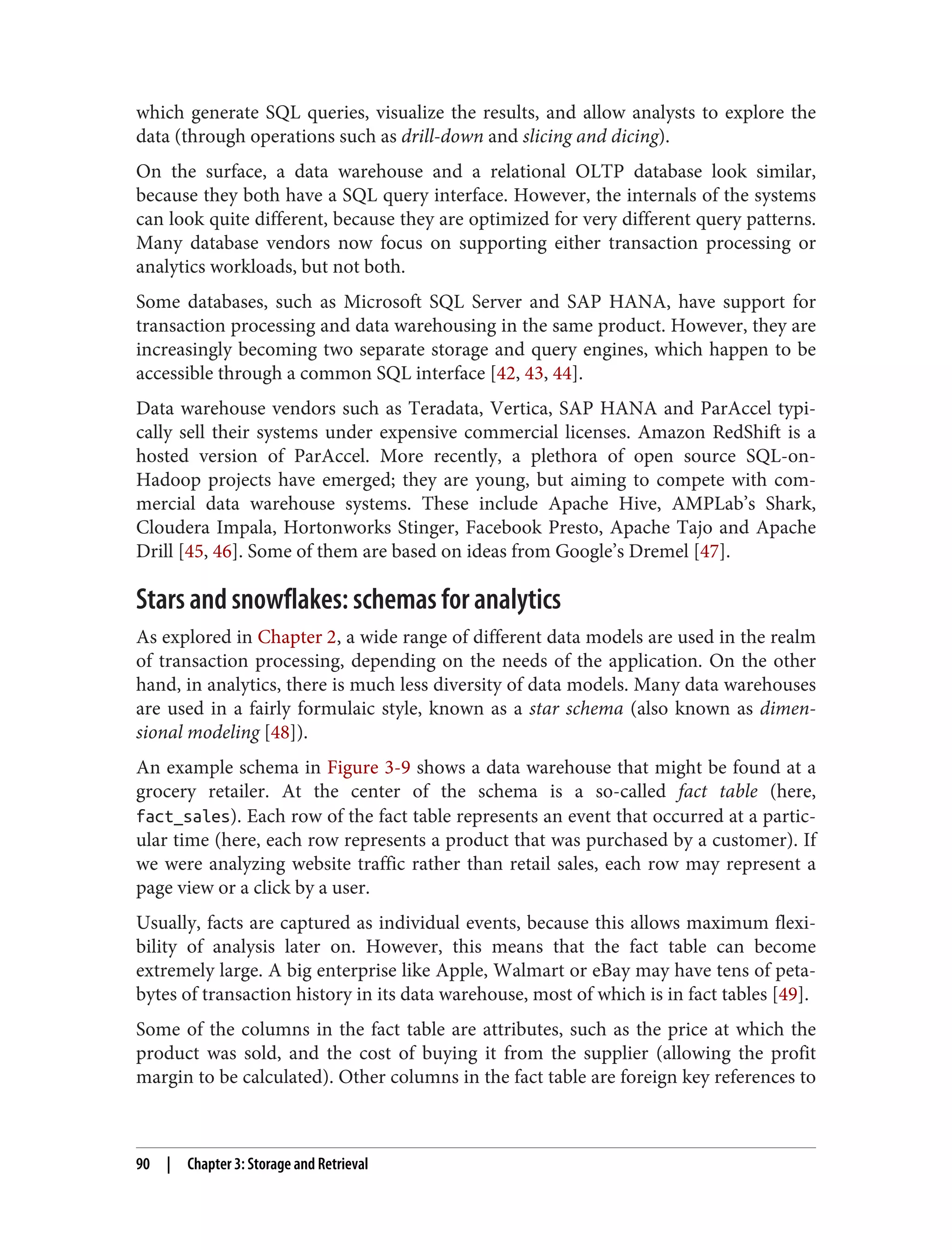 which generate SQL queries, visualize the results, and allow analysts to explore the
data (through operations such as drill-down and slicing and dicing).
On the surface, a data warehouse and a relational OLTP database look similar,
because they both have a SQL query interface. However, the internals of the systems
can look quite different, because they are optimized for very different query patterns.
Many database vendors now focus on supporting either transaction processing or
analytics workloads, but not both.
Some databases, such as Microsoft SQL Server and SAP HANA, have support for
transaction processing and data warehousing in the same product. However, they are
increasingly becoming two separate storage and query engines, which happen to be
accessible through a common SQL interface [42, 43, 44].
Data warehouse vendors such as Teradata, Vertica, SAP HANA and ParAccel typi‐
cally sell their systems under expensive commercial licenses. Amazon RedShift is a
hosted version of ParAccel. More recently, a plethora of open source SQL-on-
Hadoop projects have emerged; they are young, but aiming to compete with com‐
mercial data warehouse systems. These include Apache Hive, AMPLab’s Shark,
Cloudera Impala, Hortonworks Stinger, Facebook Presto, Apache Tajo and Apache
Drill [45, 46]. Some of them are based on ideas from Google’s Dremel [47].
Stars and snowflakes: schemas for analytics
As explored in Chapter 2, a wide range of different data models are used in the realm
of transaction processing, depending on the needs of the application. On the other
hand, in analytics, there is much less diversity of data models. Many data warehouses
are used in a fairly formulaic style, known as a star schema (also known as dimen‐
sional modeling [48]).
An example schema in Figure 3-9 shows a data warehouse that might be found at a
grocery retailer. At the center of the schema is a so-called fact table (here,
fact_sales). Each row of the fact table represents an event that occurred at a partic‐
ular time (here, each row represents a product that was purchased by a customer). If
we were analyzing website traffic rather than retail sales, each row may represent a
page view or a click by a user.
Usually, facts are captured as individual events, because this allows maximum flexi‐
bility of analysis later on. However, this means that the fact table can become
extremely large. A big enterprise like Apple, Walmart or eBay may have tens of peta‐
bytes of transaction history in its data warehouse, most of which is in fact tables [49].
Some of the columns in the fact table are attributes, such as the price at which the
product was sold, and the cost of buying it from the supplier (allowing the profit
margin to be calculated). Other columns in the fact table are foreign key references to
90 | Chapter 3: Storage and Retrieval
 