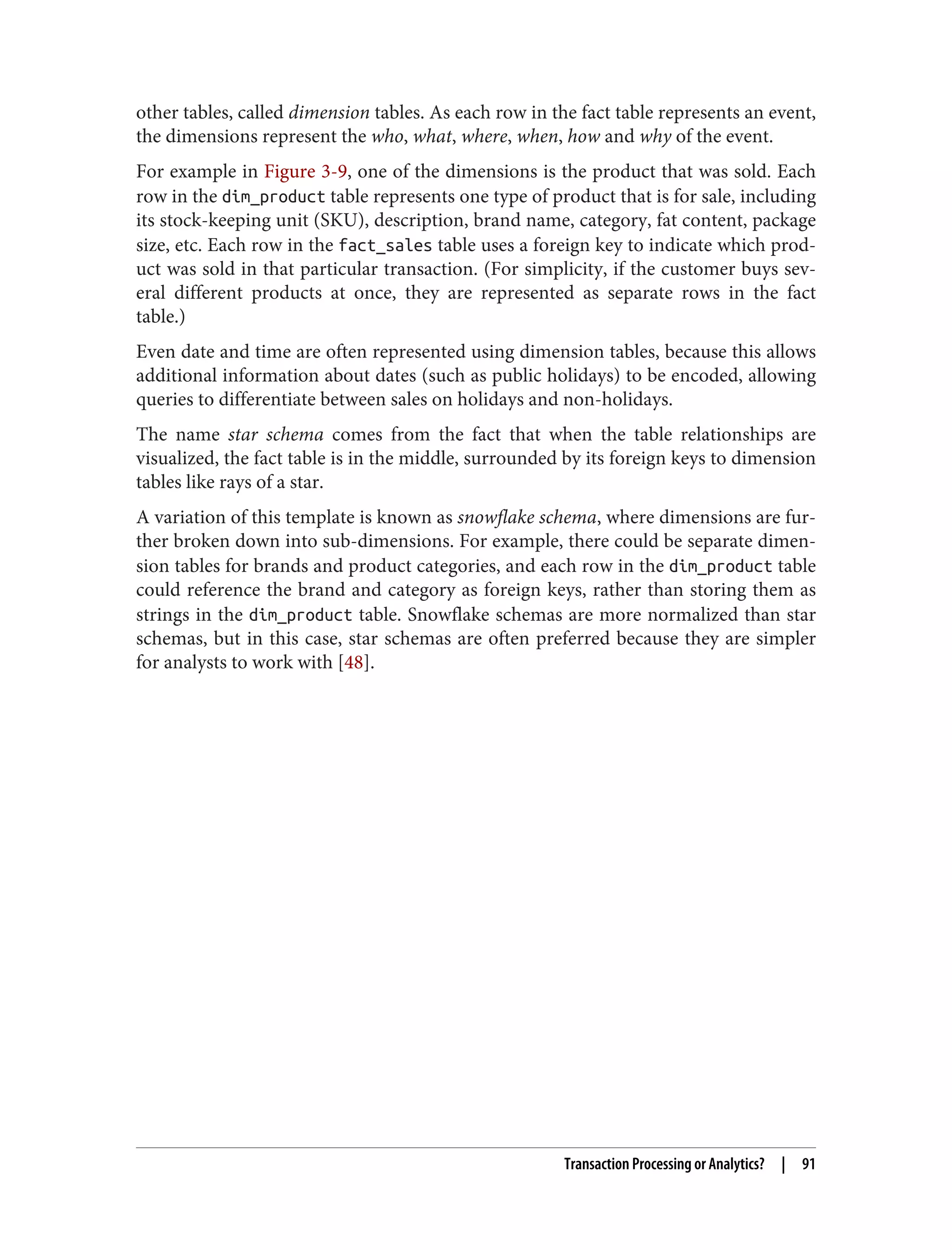 other tables, called dimension tables. As each row in the fact table represents an event,
the dimensions represent the who, what, where, when, how and why of the event.
For example in Figure 3-9, one of the dimensions is the product that was sold. Each
row in the dim_product table represents one type of product that is for sale, including
its stock-keeping unit (SKU), description, brand name, category, fat content, package
size, etc. Each row in the fact_sales table uses a foreign key to indicate which prod‐
uct was sold in that particular transaction. (For simplicity, if the customer buys sev‐
eral different products at once, they are represented as separate rows in the fact
table.)
Even date and time are often represented using dimension tables, because this allows
additional information about dates (such as public holidays) to be encoded, allowing
queries to differentiate between sales on holidays and non-holidays.
The name star schema comes from the fact that when the table relationships are
visualized, the fact table is in the middle, surrounded by its foreign keys to dimension
tables like rays of a star.
A variation of this template is known as snowflake schema, where dimensions are fur‐
ther broken down into sub-dimensions. For example, there could be separate dimen‐
sion tables for brands and product categories, and each row in the dim_product table
could reference the brand and category as foreign keys, rather than storing them as
strings in the dim_product table. Snowflake schemas are more normalized than star
schemas, but in this case, star schemas are often preferred because they are simpler
for analysts to work with [48].
Transaction Processing or Analytics? | 91
 