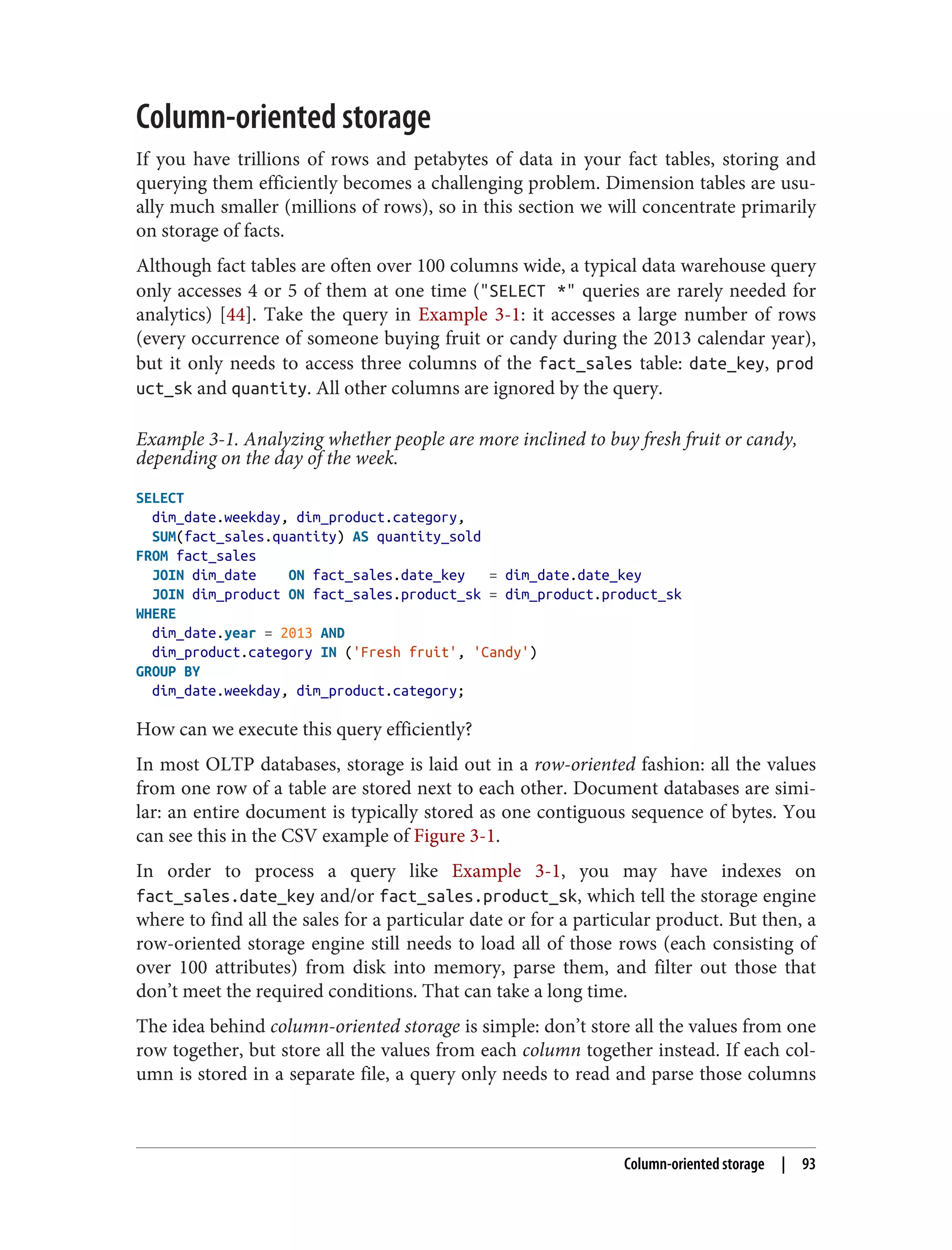 Column-oriented storage
If you have trillions of rows and petabytes of data in your fact tables, storing and
querying them efficiently becomes a challenging problem. Dimension tables are usu‐
ally much smaller (millions of rows), so in this section we will concentrate primarily
on storage of facts.
Although fact tables are often over 100 columns wide, a typical data warehouse query
only accesses 4 or 5 of them at one time ("SELECT *" queries are rarely needed for
analytics) [44]. Take the query in Example 3-1: it accesses a large number of rows
(every occurrence of someone buying fruit or candy during the 2013 calendar year),
but it only needs to access three columns of the fact_sales table: date_key, prod
uct_sk and quantity. All other columns are ignored by the query.
Example 3-1. Analyzing whether people are more inclined to buy fresh fruit or candy,
depending on the day of the week.
SELECT
dim_date.weekday, dim_product.category,
SUM(fact_sales.quantity) AS quantity_sold
FROM fact_sales
JOIN dim_date ON fact_sales.date_key = dim_date.date_key
JOIN dim_product ON fact_sales.product_sk = dim_product.product_sk
WHERE
dim_date.year = 2013 AND
dim_product.category IN ('Fresh fruit', 'Candy')
GROUP BY
dim_date.weekday, dim_product.category;
How can we execute this query efficiently?
In most OLTP databases, storage is laid out in a row-oriented fashion: all the values
from one row of a table are stored next to each other. Document databases are simi‐
lar: an entire document is typically stored as one contiguous sequence of bytes. You
can see this in the CSV example of Figure 3-1.
In order to process a query like Example 3-1, you may have indexes on
fact_sales.date_key and/or fact_sales.product_sk, which tell the storage engine
where to find all the sales for a particular date or for a particular product. But then, a
row-oriented storage engine still needs to load all of those rows (each consisting of
over 100 attributes) from disk into memory, parse them, and filter out those that
don’t meet the required conditions. That can take a long time.
The idea behind column-oriented storage is simple: don’t store all the values from one
row together, but store all the values from each column together instead. If each col‐
umn is stored in a separate file, a query only needs to read and parse those columns
Column-oriented storage | 93
 