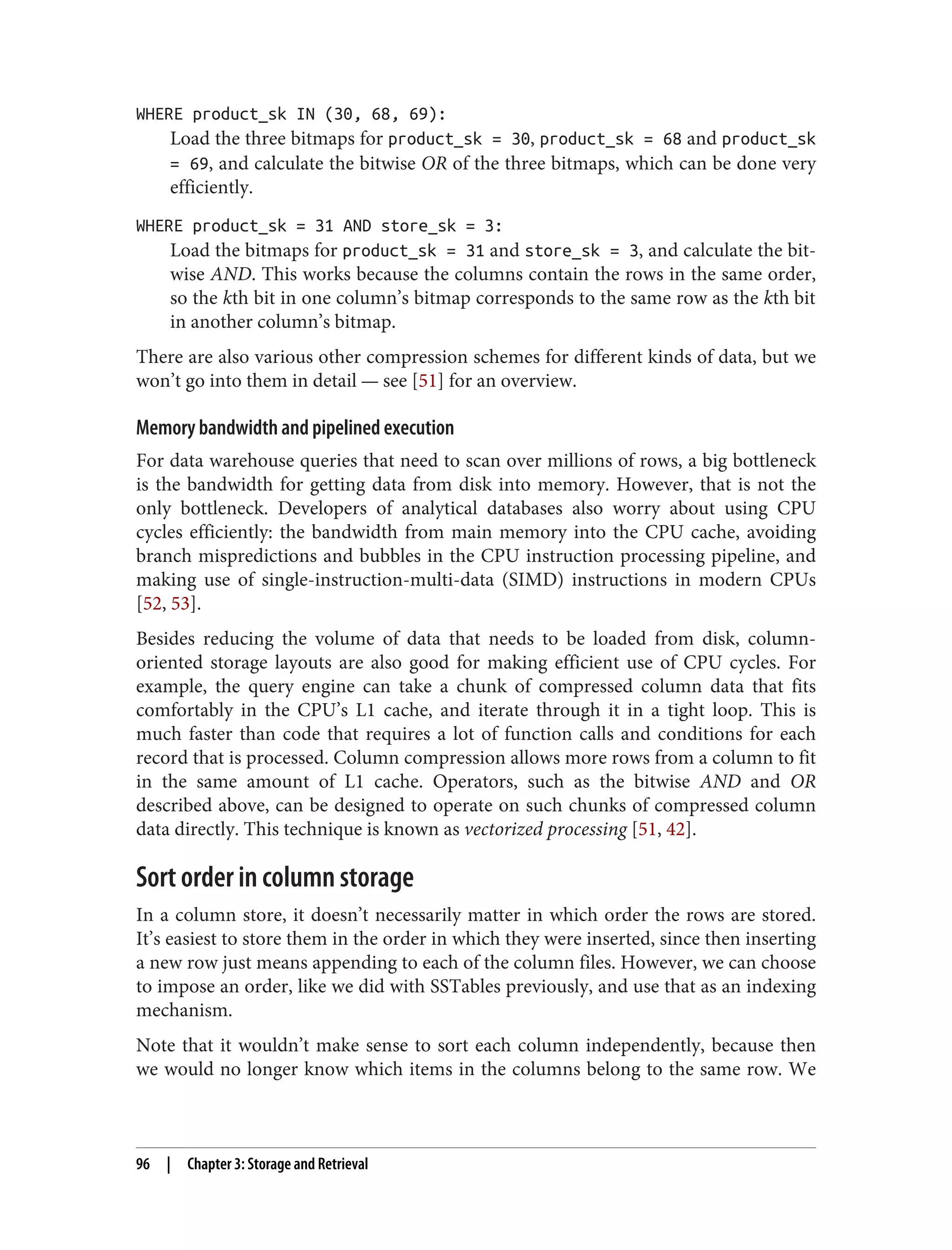 WHERE product_sk IN (30, 68, 69):
Load the three bitmaps for product_sk = 30, product_sk = 68 and product_sk
= 69, and calculate the bitwise OR of the three bitmaps, which can be done very
efficiently.
WHERE product_sk = 31 AND store_sk = 3:
Load the bitmaps for product_sk = 31 and store_sk = 3, and calculate the bit‐
wise AND. This works because the columns contain the rows in the same order,
so the kth bit in one column’s bitmap corresponds to the same row as the kth bit
in another column’s bitmap.
There are also various other compression schemes for different kinds of data, but we
won’t go into them in detail — see [51] for an overview.
Memory bandwidth and pipelined execution
For data warehouse queries that need to scan over millions of rows, a big bottleneck
is the bandwidth for getting data from disk into memory. However, that is not the
only bottleneck. Developers of analytical databases also worry about using CPU
cycles efficiently: the bandwidth from main memory into the CPU cache, avoiding
branch mispredictions and bubbles in the CPU instruction processing pipeline, and
making use of single-instruction-multi-data (SIMD) instructions in modern CPUs
[52, 53].
Besides reducing the volume of data that needs to be loaded from disk, column-
oriented storage layouts are also good for making efficient use of CPU cycles. For
example, the query engine can take a chunk of compressed column data that fits
comfortably in the CPU’s L1 cache, and iterate through it in a tight loop. This is
much faster than code that requires a lot of function calls and conditions for each
record that is processed. Column compression allows more rows from a column to fit
in the same amount of L1 cache. Operators, such as the bitwise AND and OR
described above, can be designed to operate on such chunks of compressed column
data directly. This technique is known as vectorized processing [51, 42].
Sort order in column storage
In a column store, it doesn’t necessarily matter in which order the rows are stored.
It’s easiest to store them in the order in which they were inserted, since then inserting
a new row just means appending to each of the column files. However, we can choose
to impose an order, like we did with SSTables previously, and use that as an indexing
mechanism.
Note that it wouldn’t make sense to sort each column independently, because then
we would no longer know which items in the columns belong to the same row. We
96 | Chapter 3: Storage and Retrieval
 