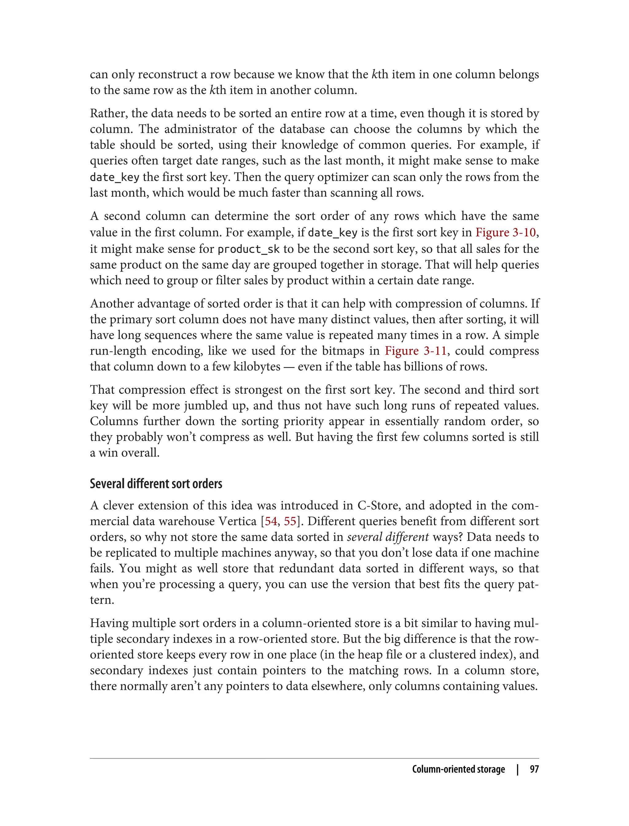 can only reconstruct a row because we know that the kth item in one column belongs
to the same row as the kth item in another column.
Rather, the data needs to be sorted an entire row at a time, even though it is stored by
column. The administrator of the database can choose the columns by which the
table should be sorted, using their knowledge of common queries. For example, if
queries often target date ranges, such as the last month, it might make sense to make
date_key the first sort key. Then the query optimizer can scan only the rows from the
last month, which would be much faster than scanning all rows.
A second column can determine the sort order of any rows which have the same
value in the first column. For example, if date_key is the first sort key in Figure 3-10,
it might make sense for product_sk to be the second sort key, so that all sales for the
same product on the same day are grouped together in storage. That will help queries
which need to group or filter sales by product within a certain date range.
Another advantage of sorted order is that it can help with compression of columns. If
the primary sort column does not have many distinct values, then after sorting, it will
have long sequences where the same value is repeated many times in a row. A simple
run-length encoding, like we used for the bitmaps in Figure 3-11, could compress
that column down to a few kilobytes — even if the table has billions of rows.
That compression effect is strongest on the first sort key. The second and third sort
key will be more jumbled up, and thus not have such long runs of repeated values.
Columns further down the sorting priority appear in essentially random order, so
they probably won’t compress as well. But having the first few columns sorted is still
a win overall.
Several different sort orders
A clever extension of this idea was introduced in C-Store, and adopted in the com‐
mercial data warehouse Vertica [54, 55]. Different queries benefit from different sort
orders, so why not store the same data sorted in several different ways? Data needs to
be replicated to multiple machines anyway, so that you don’t lose data if one machine
fails. You might as well store that redundant data sorted in different ways, so that
when you’re processing a query, you can use the version that best fits the query pat‐
tern.
Having multiple sort orders in a column-oriented store is a bit similar to having mul‐
tiple secondary indexes in a row-oriented store. But the big difference is that the row-
oriented store keeps every row in one place (in the heap file or a clustered index), and
secondary indexes just contain pointers to the matching rows. In a column store,
there normally aren’t any pointers to data elsewhere, only columns containing values.
Column-oriented storage | 97
 