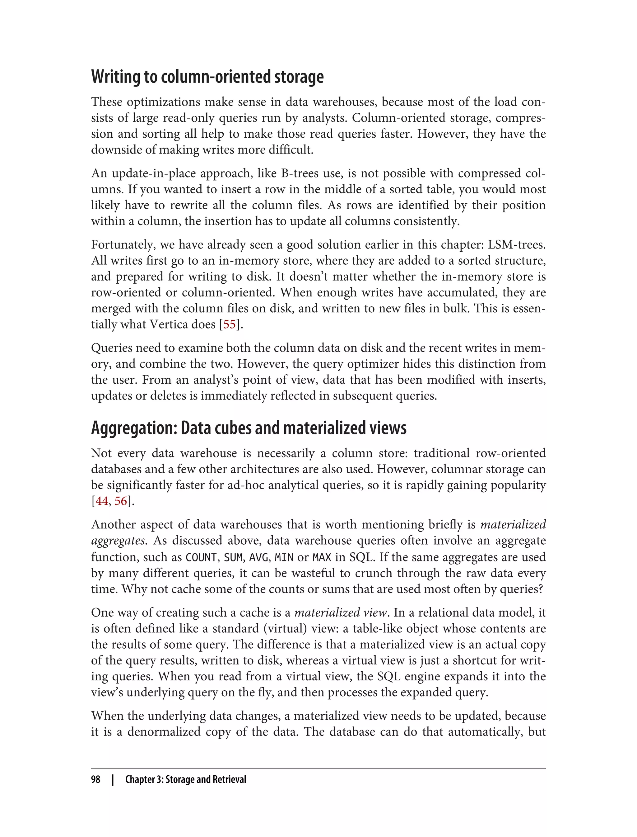 Writing to column-oriented storage
These optimizations make sense in data warehouses, because most of the load con‐
sists of large read-only queries run by analysts. Column-oriented storage, compres‐
sion and sorting all help to make those read queries faster. However, they have the
downside of making writes more difficult.
An update-in-place approach, like B-trees use, is not possible with compressed col‐
umns. If you wanted to insert a row in the middle of a sorted table, you would most
likely have to rewrite all the column files. As rows are identified by their position
within a column, the insertion has to update all columns consistently.
Fortunately, we have already seen a good solution earlier in this chapter: LSM-trees.
All writes first go to an in-memory store, where they are added to a sorted structure,
and prepared for writing to disk. It doesn’t matter whether the in-memory store is
row-oriented or column-oriented. When enough writes have accumulated, they are
merged with the column files on disk, and written to new files in bulk. This is essen‐
tially what Vertica does [55].
Queries need to examine both the column data on disk and the recent writes in mem‐
ory, and combine the two. However, the query optimizer hides this distinction from
the user. From an analyst’s point of view, data that has been modified with inserts,
updates or deletes is immediately reflected in subsequent queries.
Aggregation: Data cubes and materialized views
Not every data warehouse is necessarily a column store: traditional row-oriented
databases and a few other architectures are also used. However, columnar storage can
be significantly faster for ad-hoc analytical queries, so it is rapidly gaining popularity
[44, 56].
Another aspect of data warehouses that is worth mentioning briefly is materialized
aggregates. As discussed above, data warehouse queries often involve an aggregate
function, such as COUNT, SUM, AVG, MIN or MAX in SQL. If the same aggregates are used
by many different queries, it can be wasteful to crunch through the raw data every
time. Why not cache some of the counts or sums that are used most often by queries?
One way of creating such a cache is a materialized view. In a relational data model, it
is often defined like a standard (virtual) view: a table-like object whose contents are
the results of some query. The difference is that a materialized view is an actual copy
of the query results, written to disk, whereas a virtual view is just a shortcut for writ‐
ing queries. When you read from a virtual view, the SQL engine expands it into the
view’s underlying query on the fly, and then processes the expanded query.
When the underlying data changes, a materialized view needs to be updated, because
it is a denormalized copy of the data. The database can do that automatically, but
98 | Chapter 3: Storage and Retrieval
 