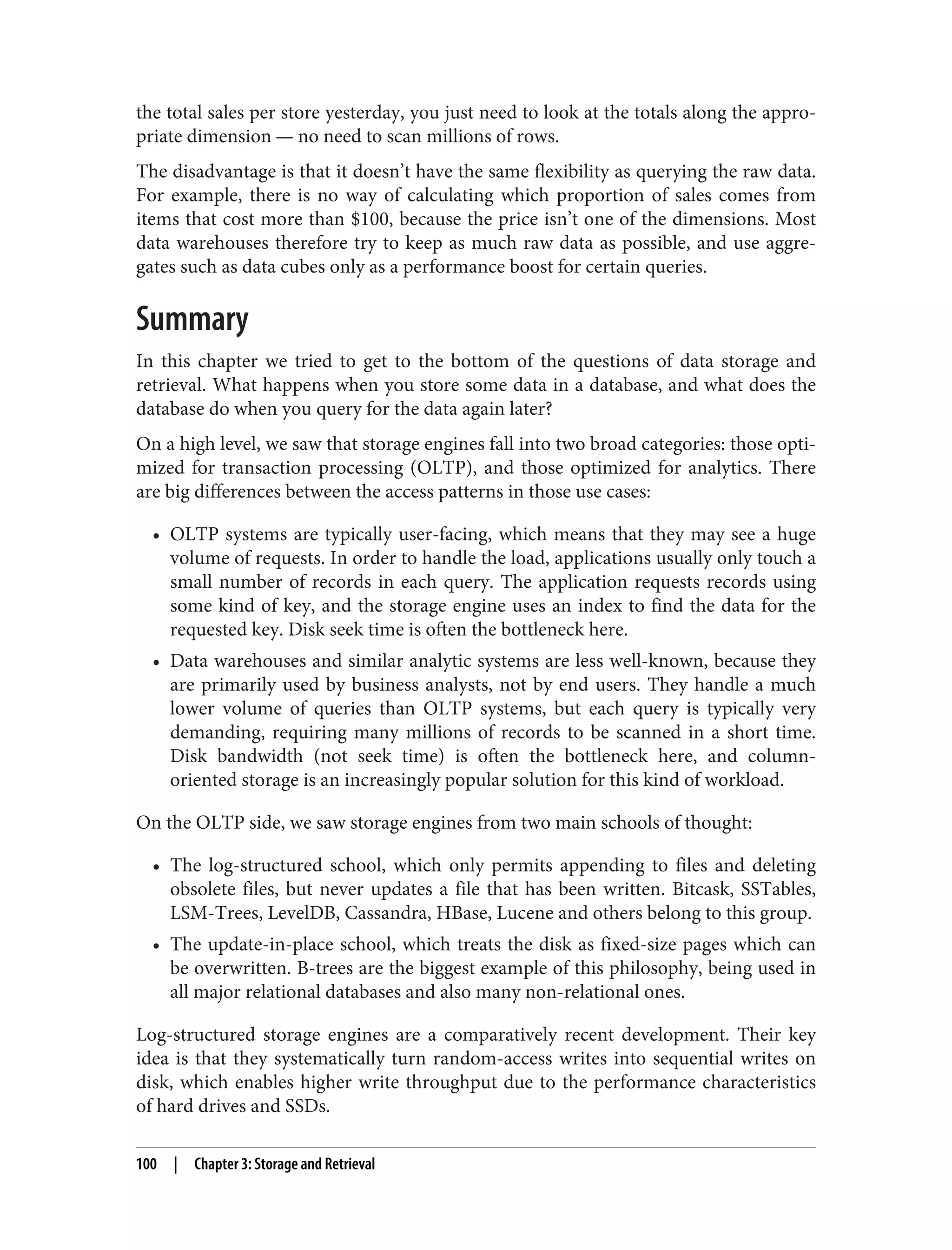 the total sales per store yesterday, you just need to look at the totals along the appro‐
priate dimension — no need to scan millions of rows.
The disadvantage is that it doesn’t have the same flexibility as querying the raw data.
For example, there is no way of calculating which proportion of sales comes from
items that cost more than $100, because the price isn’t one of the dimensions. Most
data warehouses therefore try to keep as much raw data as possible, and use aggre‐
gates such as data cubes only as a performance boost for certain queries.
Summary
In this chapter we tried to get to the bottom of the questions of data storage and
retrieval. What happens when you store some data in a database, and what does the
database do when you query for the data again later?
On a high level, we saw that storage engines fall into two broad categories: those opti‐
mized for transaction processing (OLTP), and those optimized for analytics. There
are big differences between the access patterns in those use cases:
• OLTP systems are typically user-facing, which means that they may see a huge
volume of requests. In order to handle the load, applications usually only touch a
small number of records in each query. The application requests records using
some kind of key, and the storage engine uses an index to find the data for the
requested key. Disk seek time is often the bottleneck here.
• Data warehouses and similar analytic systems are less well-known, because they
are primarily used by business analysts, not by end users. They handle a much
lower volume of queries than OLTP systems, but each query is typically very
demanding, requiring many millions of records to be scanned in a short time.
Disk bandwidth (not seek time) is often the bottleneck here, and column-
oriented storage is an increasingly popular solution for this kind of workload.
On the OLTP side, we saw storage engines from two main schools of thought:
• The log-structured school, which only permits appending to files and deleting
obsolete files, but never updates a file that has been written. Bitcask, SSTables,
LSM-Trees, LevelDB, Cassandra, HBase, Lucene and others belong to this group.
• The update-in-place school, which treats the disk as fixed-size pages which can
be overwritten. B-trees are the biggest example of this philosophy, being used in
all major relational databases and also many non-relational ones.
Log-structured storage engines are a comparatively recent development. Their key
idea is that they systematically turn random-access writes into sequential writes on
disk, which enables higher write throughput due to the performance characteristics
of hard drives and SSDs.
100 | Chapter 3: Storage and Retrieval
 