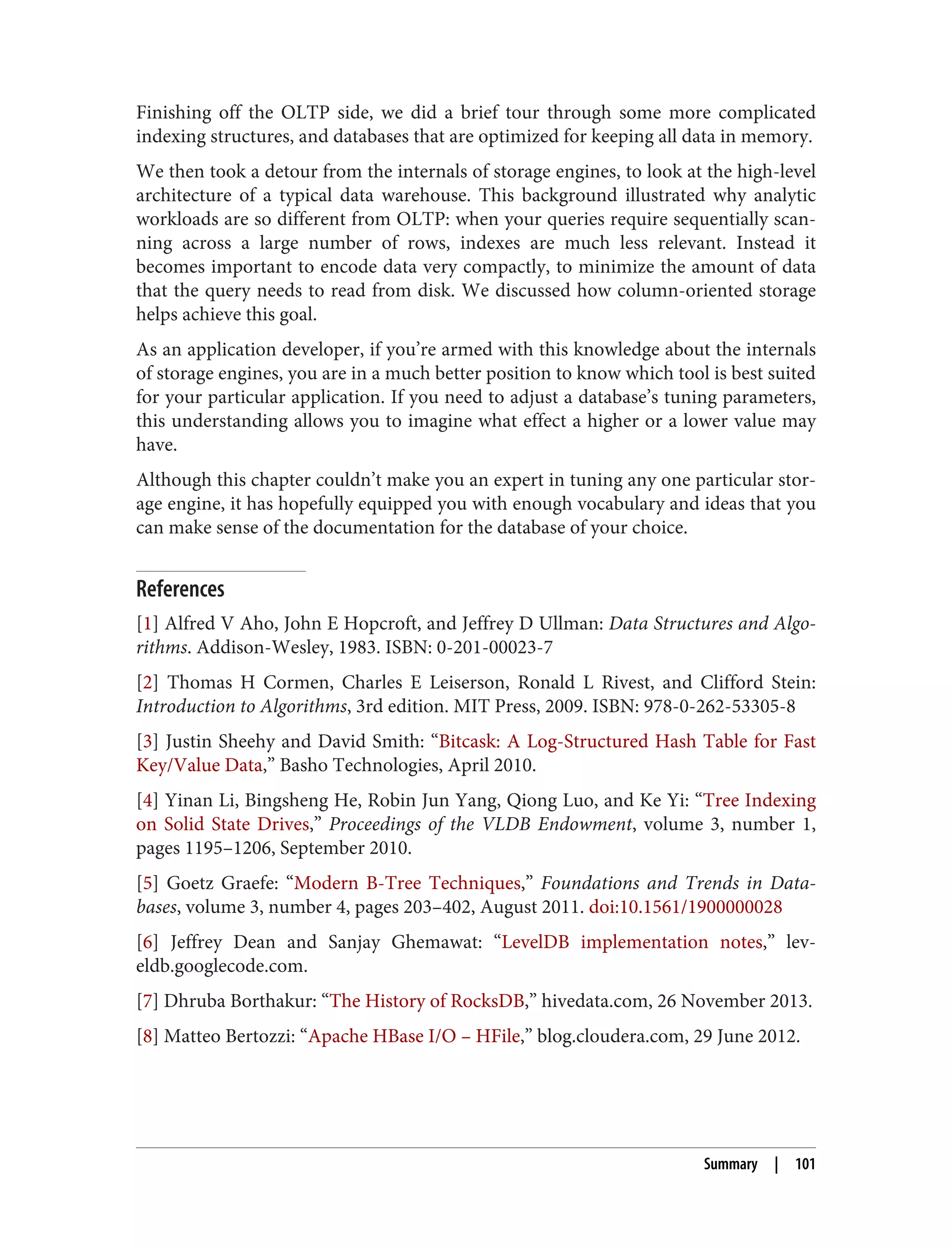 Finishing off the OLTP side, we did a brief tour through some more complicated
indexing structures, and databases that are optimized for keeping all data in memory.
We then took a detour from the internals of storage engines, to look at the high-level
architecture of a typical data warehouse. This background illustrated why analytic
workloads are so different from OLTP: when your queries require sequentially scan‐
ning across a large number of rows, indexes are much less relevant. Instead it
becomes important to encode data very compactly, to minimize the amount of data
that the query needs to read from disk. We discussed how column-oriented storage
helps achieve this goal.
As an application developer, if you’re armed with this knowledge about the internals
of storage engines, you are in a much better position to know which tool is best suited
for your particular application. If you need to adjust a database’s tuning parameters,
this understanding allows you to imagine what effect a higher or a lower value may
have.
Although this chapter couldn’t make you an expert in tuning any one particular stor‐
age engine, it has hopefully equipped you with enough vocabulary and ideas that you
can make sense of the documentation for the database of your choice.
References
[1] Alfred V Aho, John E Hopcroft, and Jeffrey D Ullman: Data Structures and Algo‐
rithms. Addison-Wesley, 1983. ISBN: 0-201-00023-7
[2] Thomas H Cormen, Charles E Leiserson, Ronald L Rivest, and Clifford Stein:
Introduction to Algorithms, 3rd edition. MIT Press, 2009. ISBN: 978-0-262-53305-8
[3] Justin Sheehy and David Smith: “Bitcask: A Log-Structured Hash Table for Fast
Key/Value Data,” Basho Technologies, April 2010.
[4] Yinan Li, Bingsheng He, Robin Jun Yang, Qiong Luo, and Ke Yi: “Tree Indexing
on Solid State Drives,” Proceedings of the VLDB Endowment, volume 3, number 1,
pages 1195–1206, September 2010.
[5] Goetz Graefe: “Modern B-Tree Techniques,” Foundations and Trends in Data‐
bases, volume 3, number 4, pages 203–402, August 2011. doi:10.1561/1900000028
[6] Jeffrey Dean and Sanjay Ghemawat: “LevelDB implementation notes,” lev‐
eldb.googlecode.com.
[7] Dhruba Borthakur: “The History of RocksDB,” hivedata.com, 26 November 2013.
[8] Matteo Bertozzi: “Apache HBase I/O – HFile,” blog.cloudera.com, 29 June 2012.
Summary | 101
 