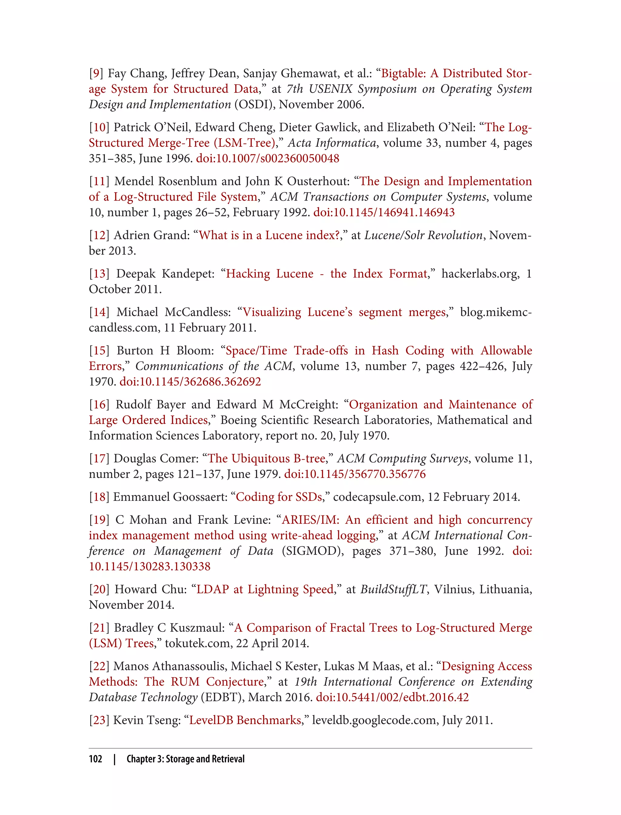 [9] Fay Chang, Jeffrey Dean, Sanjay Ghemawat, et al.: “Bigtable: A Distributed Stor‐
age System for Structured Data,” at 7th USENIX Symposium on Operating System
Design and Implementation (OSDI), November 2006.
[10] Patrick O’Neil, Edward Cheng, Dieter Gawlick, and Elizabeth O’Neil: “The Log-
Structured Merge-Tree (LSM-Tree),” Acta Informatica, volume 33, number 4, pages
351–385, June 1996. doi:10.1007/s002360050048
[11] Mendel Rosenblum and John K Ousterhout: “The Design and Implementation
of a Log-Structured File System,” ACM Transactions on Computer Systems, volume
10, number 1, pages 26–52, February 1992. doi:10.1145/146941.146943
[12] Adrien Grand: “What is in a Lucene index?,” at Lucene/Solr Revolution, Novem‐
ber 2013.
[13] Deepak Kandepet: “Hacking Lucene - the Index Format,” hackerlabs.org, 1
October 2011.
[14] Michael McCandless: “Visualizing Lucene’s segment merges,” blog.mikemc‐
candless.com, 11 February 2011.
[15] Burton H Bloom: “Space/Time Trade-offs in Hash Coding with Allowable
Errors,” Communications of the ACM, volume 13, number 7, pages 422–426, July
1970. doi:10.1145/362686.362692
[16] Rudolf Bayer and Edward M McCreight: “Organization and Maintenance of
Large Ordered Indices,” Boeing Scientific Research Laboratories, Mathematical and
Information Sciences Laboratory, report no. 20, July 1970.
[17] Douglas Comer: “The Ubiquitous B-tree,” ACM Computing Surveys, volume 11,
number 2, pages 121–137, June 1979. doi:10.1145/356770.356776
[18] Emmanuel Goossaert: “Coding for SSDs,” codecapsule.com, 12 February 2014.
[19] C Mohan and Frank Levine: “ARIES/IM: An efficient and high concurrency
index management method using write-ahead logging,” at ACM International Con‐
ference on Management of Data (SIGMOD), pages 371–380, June 1992. doi:
10.1145/130283.130338
[20] Howard Chu: “LDAP at Lightning Speed,” at BuildStuffLT, Vilnius, Lithuania,
November 2014.
[21] Bradley C Kuszmaul: “A Comparison of Fractal Trees to Log-Structured Merge
(LSM) Trees,” tokutek.com, 22 April 2014.
[22] Manos Athanassoulis, Michael S Kester, Lukas M Maas, et al.: “Designing Access
Methods: The RUM Conjecture,” at 19th International Conference on Extending
Database Technology (EDBT), March 2016. doi:10.5441/002/edbt.2016.42
[23] Kevin Tseng: “LevelDB Benchmarks,” leveldb.googlecode.com, July 2011.
102 | Chapter 3: Storage and Retrieval
 