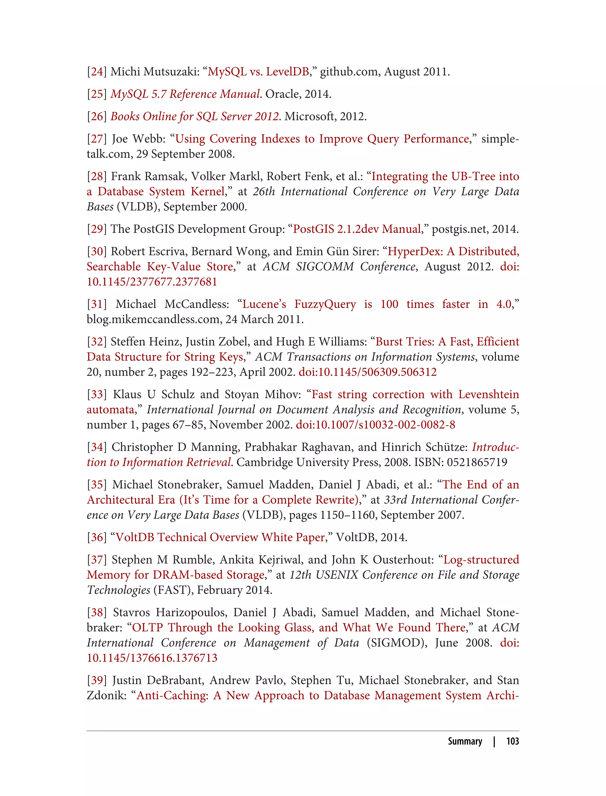 [24] Michi Mutsuzaki: “MySQL vs. LevelDB,” github.com, August 2011.
[25] MySQL 5.7 Reference Manual. Oracle, 2014.
[26] Books Online for SQL Server 2012. Microsoft, 2012.
[27] Joe Webb: “Using Covering Indexes to Improve Query Performance,” simple-
talk.com, 29 September 2008.
[28] Frank Ramsak, Volker Markl, Robert Fenk, et al.: “Integrating the UB-Tree into
a Database System Kernel,” at 26th International Conference on Very Large Data
Bases (VLDB), September 2000.
[29] The PostGIS Development Group: “PostGIS 2.1.2dev Manual,” postgis.net, 2014.
[30] Robert Escriva, Bernard Wong, and Emin Gün Sirer: “HyperDex: A Distributed,
Searchable Key-Value Store,” at ACM SIGCOMM Conference, August 2012. doi:
10.1145/2377677.2377681
[31] Michael McCandless: “Lucene’s FuzzyQuery is 100 times faster in 4.0,”
blog.mikemccandless.com, 24 March 2011.
[32] Steffen Heinz, Justin Zobel, and Hugh E Williams: “Burst Tries: A Fast, Efficient
Data Structure for String Keys,” ACM Transactions on Information Systems, volume
20, number 2, pages 192–223, April 2002. doi:10.1145/506309.506312
[33] Klaus U Schulz and Stoyan Mihov: “Fast string correction with Levenshtein
automata,” International Journal on Document Analysis and Recognition, volume 5,
number 1, pages 67–85, November 2002. doi:10.1007/s10032-002-0082-8
[34] Christopher D Manning, Prabhakar Raghavan, and Hinrich Schütze: Introduc‐
tion to Information Retrieval. Cambridge University Press, 2008. ISBN: 0521865719
[35] Michael Stonebraker, Samuel Madden, Daniel J Abadi, et al.: “The End of an
Architectural Era (It’s Time for a Complete Rewrite),” at 33rd International Confer‐
ence on Very Large Data Bases (VLDB), pages 1150–1160, September 2007.
[36] “VoltDB Technical Overview White Paper,” VoltDB, 2014.
[37] Stephen M Rumble, Ankita Kejriwal, and John K Ousterhout: “Log-structured
Memory for DRAM-based Storage,” at 12th USENIX Conference on File and Storage
Technologies (FAST), February 2014.
[38] Stavros Harizopoulos, Daniel J Abadi, Samuel Madden, and Michael Stone‐
braker: “OLTP Through the Looking Glass, and What We Found There,” at ACM
International Conference on Management of Data (SIGMOD), June 2008. doi:
10.1145/1376616.1376713
[39] Justin DeBrabant, Andrew Pavlo, Stephen Tu, Michael Stonebraker, and Stan
Zdonik: “Anti-Caching: A New Approach to Database Management System Archi‐
Summary | 103
 