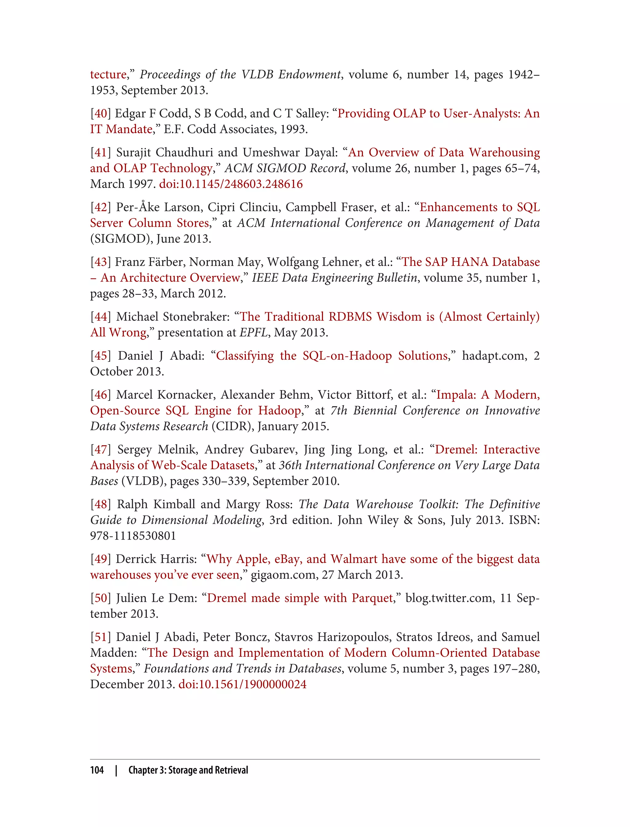 tecture,” Proceedings of the VLDB Endowment, volume 6, number 14, pages 1942–
1953, September 2013.
[40] Edgar F Codd, S B Codd, and C T Salley: “Providing OLAP to User-Analysts: An
IT Mandate,” E.F. Codd Associates, 1993.
[41] Surajit Chaudhuri and Umeshwar Dayal: “An Overview of Data Warehousing
and OLAP Technology,” ACM SIGMOD Record, volume 26, number 1, pages 65–74,
March 1997. doi:10.1145/248603.248616
[42] Per-Åke Larson, Cipri Clinciu, Campbell Fraser, et al.: “Enhancements to SQL
Server Column Stores,” at ACM International Conference on Management of Data
(SIGMOD), June 2013.
[43] Franz Färber, Norman May, Wolfgang Lehner, et al.: “The SAP HANA Database
– An Architecture Overview,” IEEE Data Engineering Bulletin, volume 35, number 1,
pages 28–33, March 2012.
[44] Michael Stonebraker: “The Traditional RDBMS Wisdom is (Almost Certainly)
All Wrong,” presentation at EPFL, May 2013.
[45] Daniel J Abadi: “Classifying the SQL-on-Hadoop Solutions,” hadapt.com, 2
October 2013.
[46] Marcel Kornacker, Alexander Behm, Victor Bittorf, et al.: “Impala: A Modern,
Open-Source SQL Engine for Hadoop,” at 7th Biennial Conference on Innovative
Data Systems Research (CIDR), January 2015.
[47] Sergey Melnik, Andrey Gubarev, Jing Jing Long, et al.: “Dremel: Interactive
Analysis of Web-Scale Datasets,” at 36th International Conference on Very Large Data
Bases (VLDB), pages 330–339, September 2010.
[48] Ralph Kimball and Margy Ross: The Data Warehouse Toolkit: The Definitive
Guide to Dimensional Modeling, 3rd edition. John Wiley & Sons, July 2013. ISBN:
978-1118530801
[49] Derrick Harris: “Why Apple, eBay, and Walmart have some of the biggest data
warehouses you’ve ever seen,” gigaom.com, 27 March 2013.
[50] Julien Le Dem: “Dremel made simple with Parquet,” blog.twitter.com, 11 Sep‐
tember 2013.
[51] Daniel J Abadi, Peter Boncz, Stavros Harizopoulos, Stratos Idreos, and Samuel
Madden: “The Design and Implementation of Modern Column-Oriented Database
Systems,” Foundations and Trends in Databases, volume 5, number 3, pages 197–280,
December 2013. doi:10.1561/1900000024
104 | Chapter 3: Storage and Retrieval
 