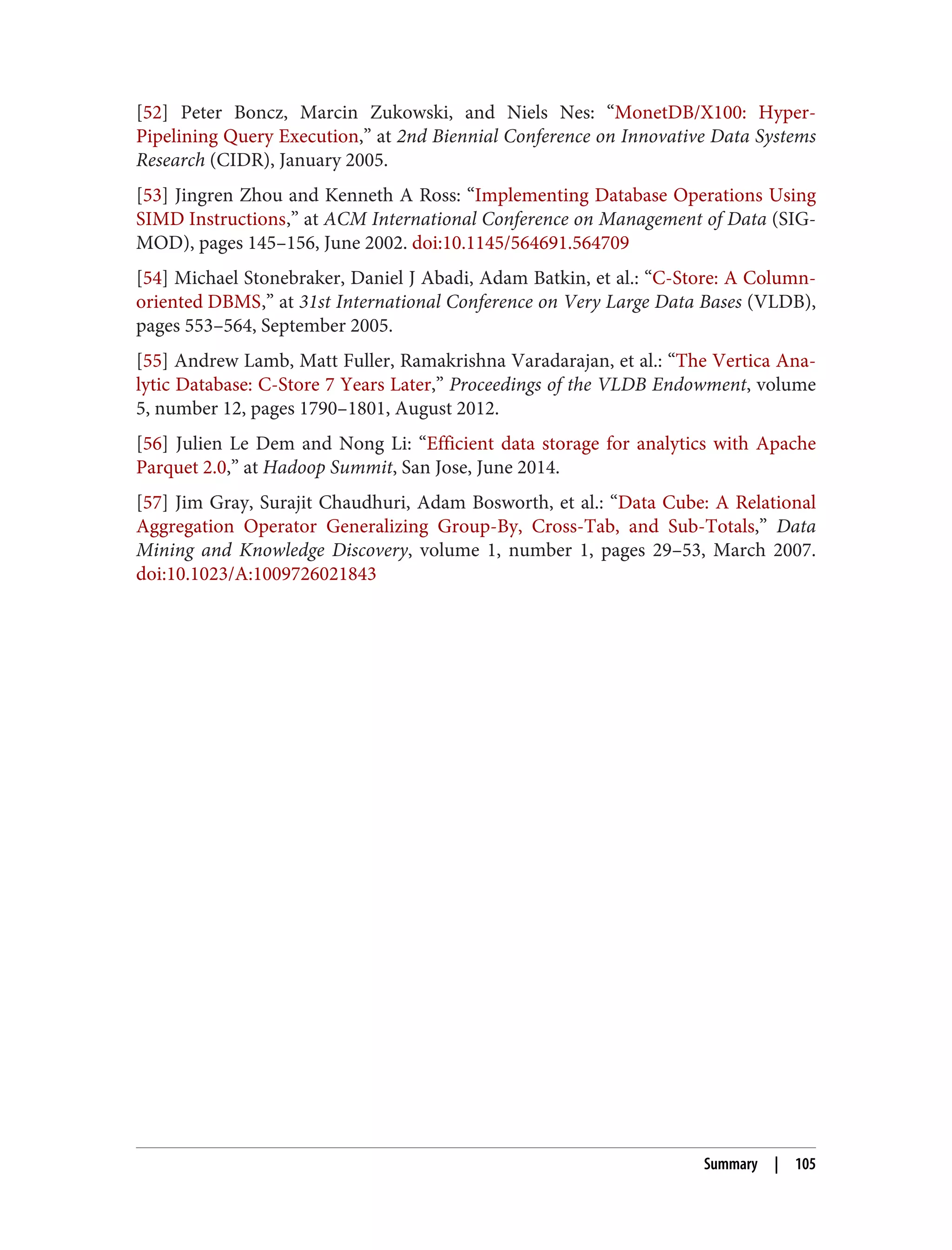 [52] Peter Boncz, Marcin Zukowski, and Niels Nes: “MonetDB/X100: Hyper-
Pipelining Query Execution,” at 2nd Biennial Conference on Innovative Data Systems
Research (CIDR), January 2005.
[53] Jingren Zhou and Kenneth A Ross: “Implementing Database Operations Using
SIMD Instructions,” at ACM International Conference on Management of Data (SIG‐
MOD), pages 145–156, June 2002. doi:10.1145/564691.564709
[54] Michael Stonebraker, Daniel J Abadi, Adam Batkin, et al.: “C-Store: A Column-
oriented DBMS,” at 31st International Conference on Very Large Data Bases (VLDB),
pages 553–564, September 2005.
[55] Andrew Lamb, Matt Fuller, Ramakrishna Varadarajan, et al.: “The Vertica Ana‐
lytic Database: C-Store 7 Years Later,” Proceedings of the VLDB Endowment, volume
5, number 12, pages 1790–1801, August 2012.
[56] Julien Le Dem and Nong Li: “Efficient data storage for analytics with Apache
Parquet 2.0,” at Hadoop Summit, San Jose, June 2014.
[57] Jim Gray, Surajit Chaudhuri, Adam Bosworth, et al.: “Data Cube: A Relational
Aggregation Operator Generalizing Group-By, Cross-Tab, and Sub-Totals,” Data
Mining and Knowledge Discovery, volume 1, number 1, pages 29–53, March 2007.
doi:10.1023/A:1009726021843
Summary | 105
 