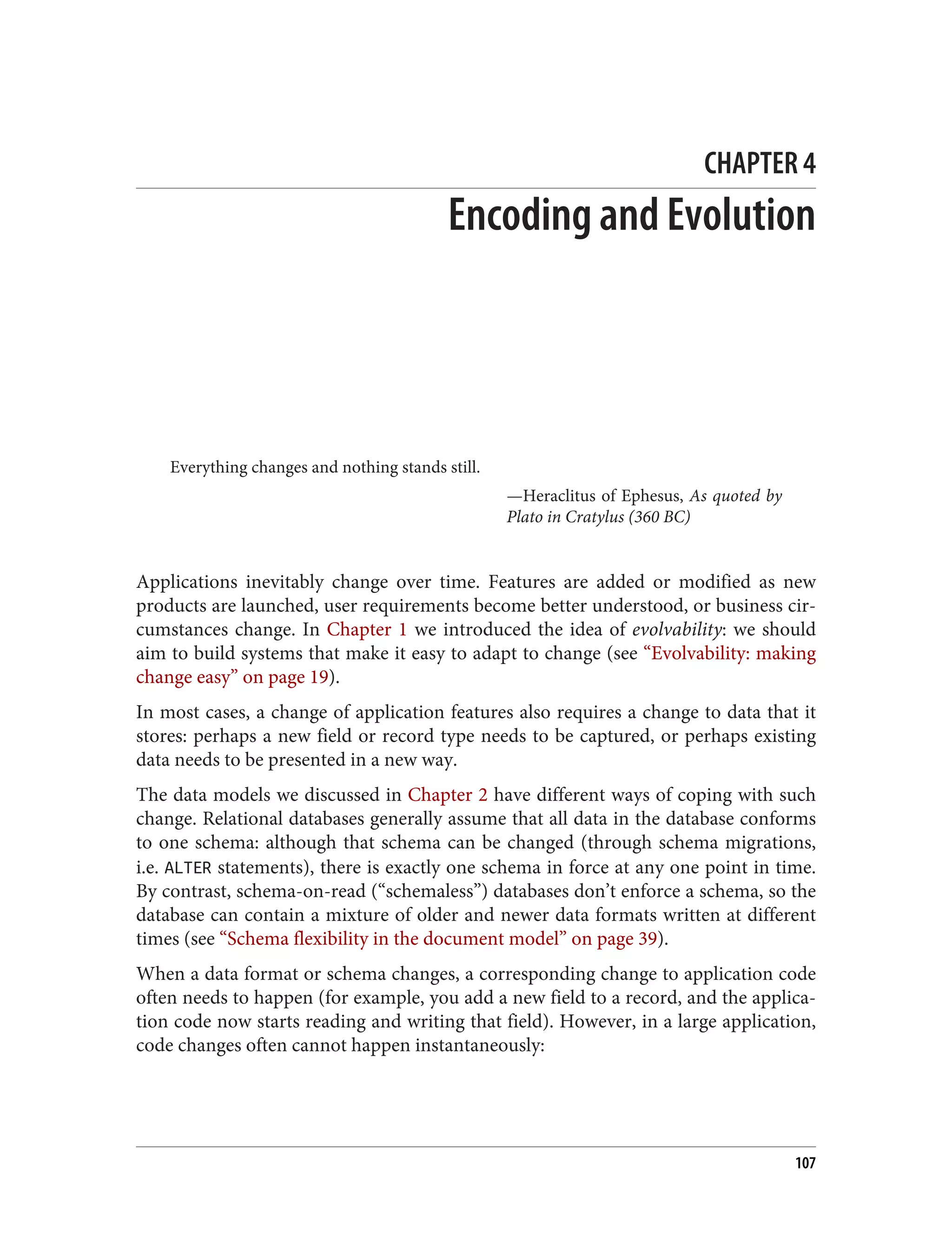 CHAPTER 4
Encoding and Evolution
Everything changes and nothing stands still.
—Heraclitus of Ephesus, As quoted by
Plato in Cratylus (360 BC)
Applications inevitably change over time. Features are added or modified as new
products are launched, user requirements become better understood, or business cir‐
cumstances change. In Chapter 1 we introduced the idea of evolvability: we should
aim to build systems that make it easy to adapt to change (see “Evolvability: making
change easy” on page 19).
In most cases, a change of application features also requires a change to data that it
stores: perhaps a new field or record type needs to be captured, or perhaps existing
data needs to be presented in a new way.
The data models we discussed in Chapter 2 have different ways of coping with such
change. Relational databases generally assume that all data in the database conforms
to one schema: although that schema can be changed (through schema migrations,
i.e. ALTER statements), there is exactly one schema in force at any one point in time.
By contrast, schema-on-read (“schemaless”) databases don’t enforce a schema, so the
database can contain a mixture of older and newer data formats written at different
times (see “Schema flexibility in the document model” on page 39).
When a data format or schema changes, a corresponding change to application code
often needs to happen (for example, you add a new field to a record, and the applica‐
tion code now starts reading and writing that field). However, in a large application,
code changes often cannot happen instantaneously:
107
 
