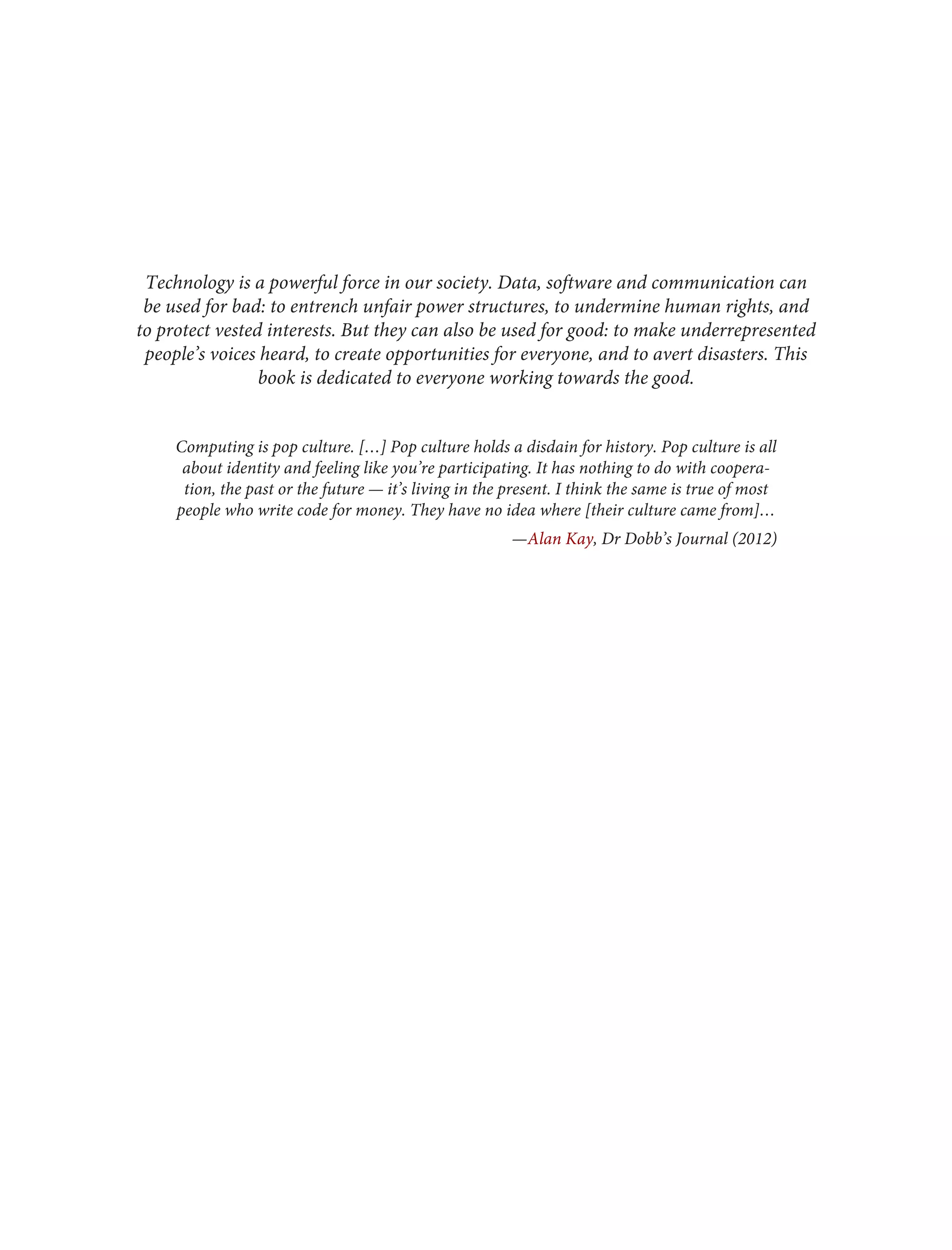 Technology is a powerful force in our society. Data, software and communication can
be used for bad: to entrench unfair power structures, to undermine human rights, and
to protect vested interests. But they can also be used for good: to make underrepresented
people’s voices heard, to create opportunities for everyone, and to avert disasters. This
book is dedicated to everyone working towards the good.
Computing is pop culture. […] Pop culture holds a disdain for history. Pop culture is all
about identity and feeling like you’re participating. It has nothing to do with coopera‐
tion, the past or the future — it’s living in the present. I think the same is true of most
people who write code for money. They have no idea where [their culture came from]…
—Alan Kay, Dr Dobb’s Journal (2012)
 