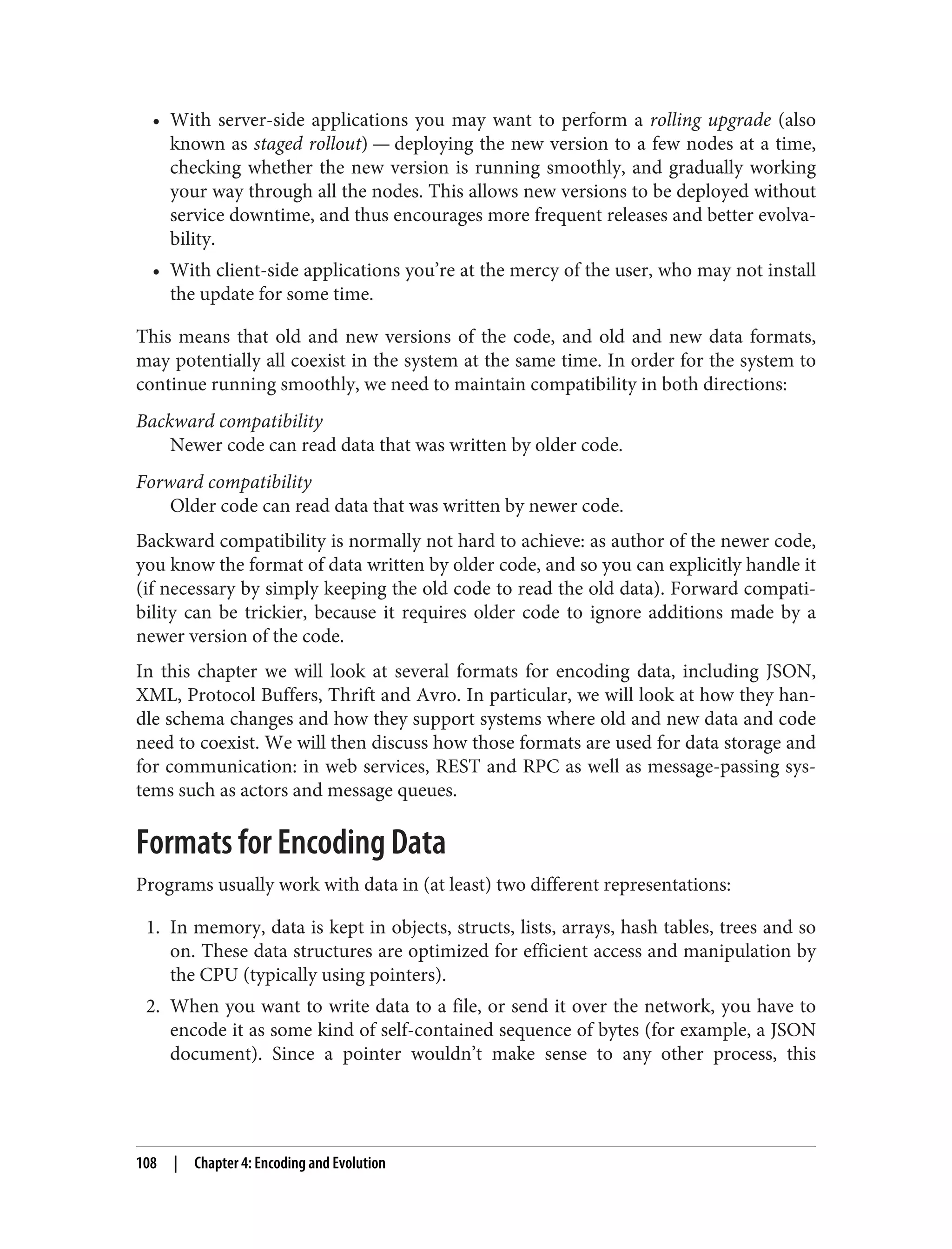 • With server-side applications you may want to perform a rolling upgrade (also
known as staged rollout) — deploying the new version to a few nodes at a time,
checking whether the new version is running smoothly, and gradually working
your way through all the nodes. This allows new versions to be deployed without
service downtime, and thus encourages more frequent releases and better evolva‐
bility.
• With client-side applications you’re at the mercy of the user, who may not install
the update for some time.
This means that old and new versions of the code, and old and new data formats,
may potentially all coexist in the system at the same time. In order for the system to
continue running smoothly, we need to maintain compatibility in both directions:
Backward compatibility
Newer code can read data that was written by older code.
Forward compatibility
Older code can read data that was written by newer code.
Backward compatibility is normally not hard to achieve: as author of the newer code,
you know the format of data written by older code, and so you can explicitly handle it
(if necessary by simply keeping the old code to read the old data). Forward compati‐
bility can be trickier, because it requires older code to ignore additions made by a
newer version of the code.
In this chapter we will look at several formats for encoding data, including JSON,
XML, Protocol Buffers, Thrift and Avro. In particular, we will look at how they han‐
dle schema changes and how they support systems where old and new data and code
need to coexist. We will then discuss how those formats are used for data storage and
for communication: in web services, REST and RPC as well as message-passing sys‐
tems such as actors and message queues.
Formats for Encoding Data
Programs usually work with data in (at least) two different representations:
1. In memory, data is kept in objects, structs, lists, arrays, hash tables, trees and so
on. These data structures are optimized for efficient access and manipulation by
the CPU (typically using pointers).
2. When you want to write data to a file, or send it over the network, you have to
encode it as some kind of self-contained sequence of bytes (for example, a JSON
document). Since a pointer wouldn’t make sense to any other process, this
108 | Chapter 4: Encoding and Evolution
 