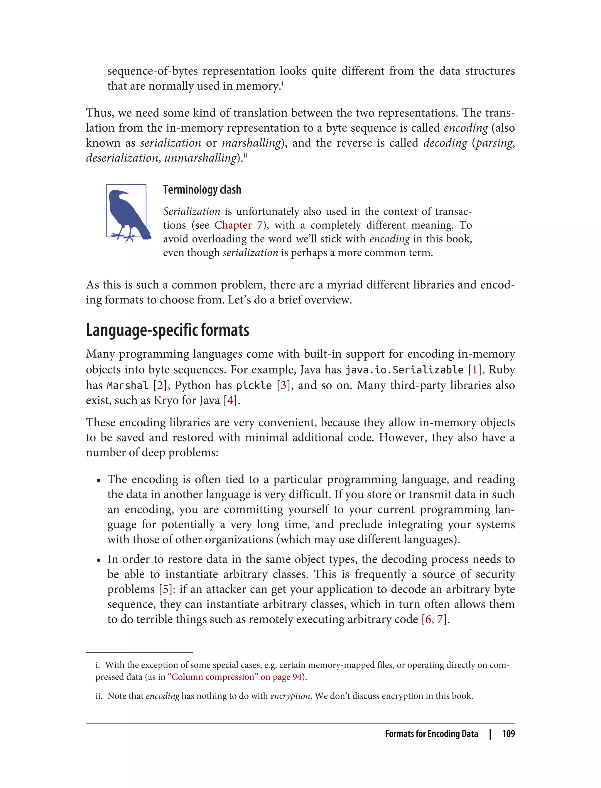 i. With the exception of some special cases, e.g. certain memory-mapped files, or operating directly on com‐
pressed data (as in “Column compression” on page 94).
ii. Note that encoding has nothing to do with encryption. We don’t discuss encryption in this book.
sequence-of-bytes representation looks quite different from the data structures
that are normally used in memory.i
Thus, we need some kind of translation between the two representations. The trans‐
lation from the in-memory representation to a byte sequence is called encoding (also
known as serialization or marshalling), and the reverse is called decoding (parsing,
deserialization, unmarshalling).ii
Terminology clash
Serialization is unfortunately also used in the context of transac‐
tions (see Chapter 7), with a completely different meaning. To
avoid overloading the word we’ll stick with encoding in this book,
even though serialization is perhaps a more common term.
As this is such a common problem, there are a myriad different libraries and encod‐
ing formats to choose from. Let’s do a brief overview.
Language-specific formats
Many programming languages come with built-in support for encoding in-memory
objects into byte sequences. For example, Java has java.io.Serializable [1], Ruby
has Marshal [2], Python has pickle [3], and so on. Many third-party libraries also
exist, such as Kryo for Java [4].
These encoding libraries are very convenient, because they allow in-memory objects
to be saved and restored with minimal additional code. However, they also have a
number of deep problems:
• The encoding is often tied to a particular programming language, and reading
the data in another language is very difficult. If you store or transmit data in such
an encoding, you are committing yourself to your current programming lan‐
guage for potentially a very long time, and preclude integrating your systems
with those of other organizations (which may use different languages).
• In order to restore data in the same object types, the decoding process needs to
be able to instantiate arbitrary classes. This is frequently a source of security
problems [5]: if an attacker can get your application to decode an arbitrary byte
sequence, they can instantiate arbitrary classes, which in turn often allows them
to do terrible things such as remotely executing arbitrary code [6, 7].
Formats for Encoding Data | 109
 