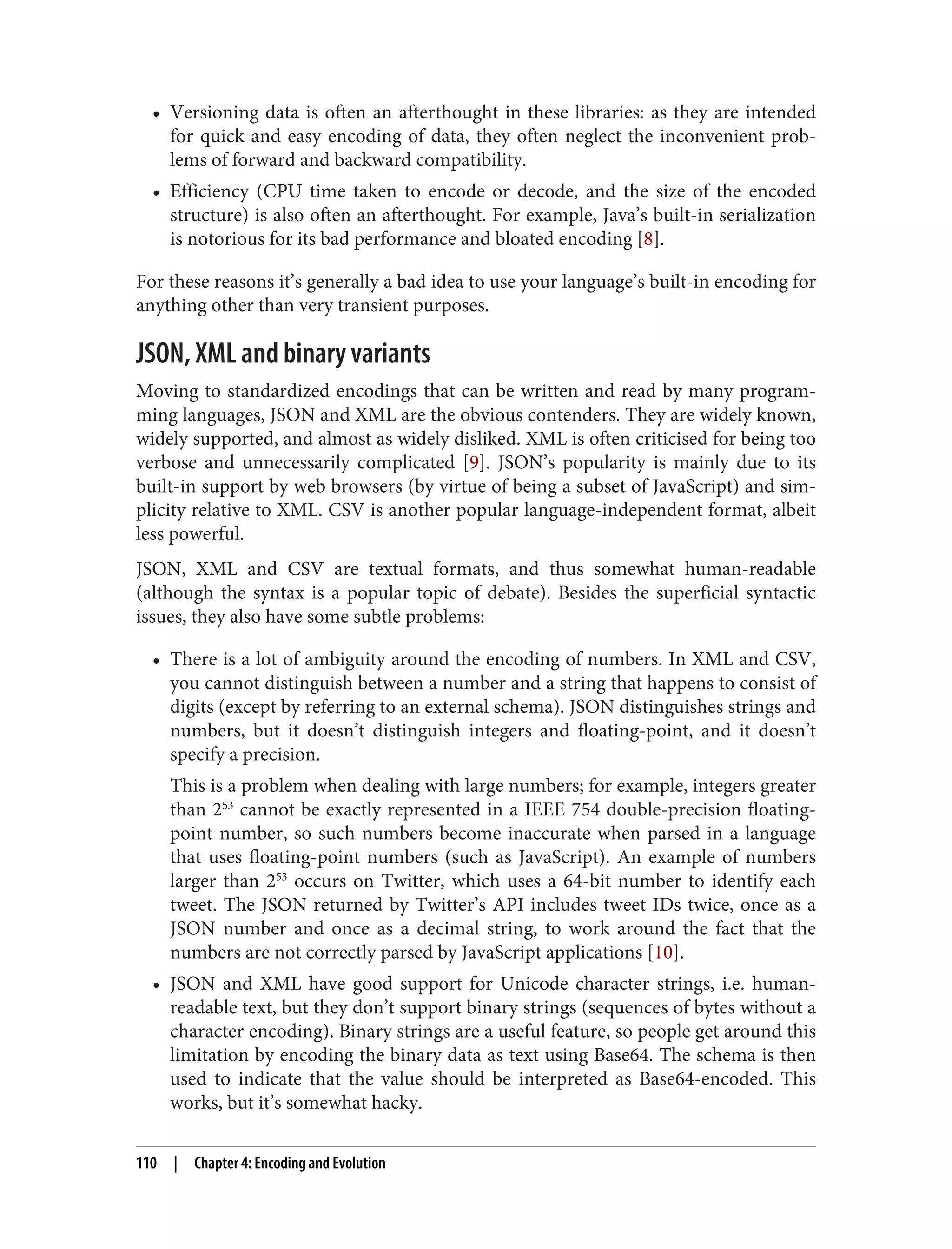 • Versioning data is often an afterthought in these libraries: as they are intended
for quick and easy encoding of data, they often neglect the inconvenient prob‐
lems of forward and backward compatibility.
• Efficiency (CPU time taken to encode or decode, and the size of the encoded
structure) is also often an afterthought. For example, Java’s built-in serialization
is notorious for its bad performance and bloated encoding [8].
For these reasons it’s generally a bad idea to use your language’s built-in encoding for
anything other than very transient purposes.
JSON, XML and binary variants
Moving to standardized encodings that can be written and read by many program‐
ming languages, JSON and XML are the obvious contenders. They are widely known,
widely supported, and almost as widely disliked. XML is often criticised for being too
verbose and unnecessarily complicated [9]. JSON’s popularity is mainly due to its
built-in support by web browsers (by virtue of being a subset of JavaScript) and sim‐
plicity relative to XML. CSV is another popular language-independent format, albeit
less powerful.
JSON, XML and CSV are textual formats, and thus somewhat human-readable
(although the syntax is a popular topic of debate). Besides the superficial syntactic
issues, they also have some subtle problems:
• There is a lot of ambiguity around the encoding of numbers. In XML and CSV,
you cannot distinguish between a number and a string that happens to consist of
digits (except by referring to an external schema). JSON distinguishes strings and
numbers, but it doesn’t distinguish integers and floating-point, and it doesn’t
specify a precision.
This is a problem when dealing with large numbers; for example, integers greater
than 253
cannot be exactly represented in a IEEE 754 double-precision floating-
point number, so such numbers become inaccurate when parsed in a language
that uses floating-point numbers (such as JavaScript). An example of numbers
larger than 253
occurs on Twitter, which uses a 64-bit number to identify each
tweet. The JSON returned by Twitter’s API includes tweet IDs twice, once as a
JSON number and once as a decimal string, to work around the fact that the
numbers are not correctly parsed by JavaScript applications [10].
• JSON and XML have good support for Unicode character strings, i.e. human-
readable text, but they don’t support binary strings (sequences of bytes without a
character encoding). Binary strings are a useful feature, so people get around this
limitation by encoding the binary data as text using Base64. The schema is then
used to indicate that the value should be interpreted as Base64-encoded. This
works, but it’s somewhat hacky.
110 | Chapter 4: Encoding and Evolution
 