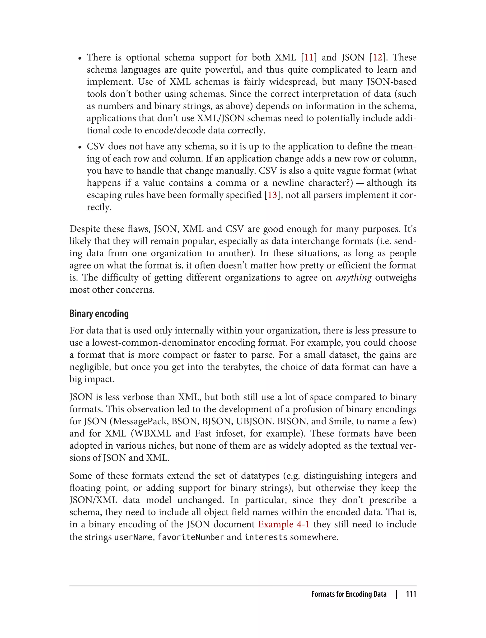• There is optional schema support for both XML [11] and JSON [12]. These
schema languages are quite powerful, and thus quite complicated to learn and
implement. Use of XML schemas is fairly widespread, but many JSON-based
tools don’t bother using schemas. Since the correct interpretation of data (such
as numbers and binary strings, as above) depends on information in the schema,
applications that don’t use XML/JSON schemas need to potentially include addi‐
tional code to encode/decode data correctly.
• CSV does not have any schema, so it is up to the application to define the mean‐
ing of each row and column. If an application change adds a new row or column,
you have to handle that change manually. CSV is also a quite vague format (what
happens if a value contains a comma or a newline character?) — although its
escaping rules have been formally specified [13], not all parsers implement it cor‐
rectly.
Despite these flaws, JSON, XML and CSV are good enough for many purposes. It’s
likely that they will remain popular, especially as data interchange formats (i.e. send‐
ing data from one organization to another). In these situations, as long as people
agree on what the format is, it often doesn’t matter how pretty or efficient the format
is. The difficulty of getting different organizations to agree on anything outweighs
most other concerns.
Binary encoding
For data that is used only internally within your organization, there is less pressure to
use a lowest-common-denominator encoding format. For example, you could choose
a format that is more compact or faster to parse. For a small dataset, the gains are
negligible, but once you get into the terabytes, the choice of data format can have a
big impact.
JSON is less verbose than XML, but both still use a lot of space compared to binary
formats. This observation led to the development of a profusion of binary encodings
for JSON (MessagePack, BSON, BJSON, UBJSON, BISON, and Smile, to name a few)
and for XML (WBXML and Fast infoset, for example). These formats have been
adopted in various niches, but none of them are as widely adopted as the textual ver‐
sions of JSON and XML.
Some of these formats extend the set of datatypes (e.g. distinguishing integers and
floating point, or adding support for binary strings), but otherwise they keep the
JSON/XML data model unchanged. In particular, since they don’t prescribe a
schema, they need to include all object field names within the encoded data. That is,
in a binary encoding of the JSON document Example 4-1 they still need to include
the strings userName, favoriteNumber and interests somewhere.
Formats for Encoding Data | 111
 