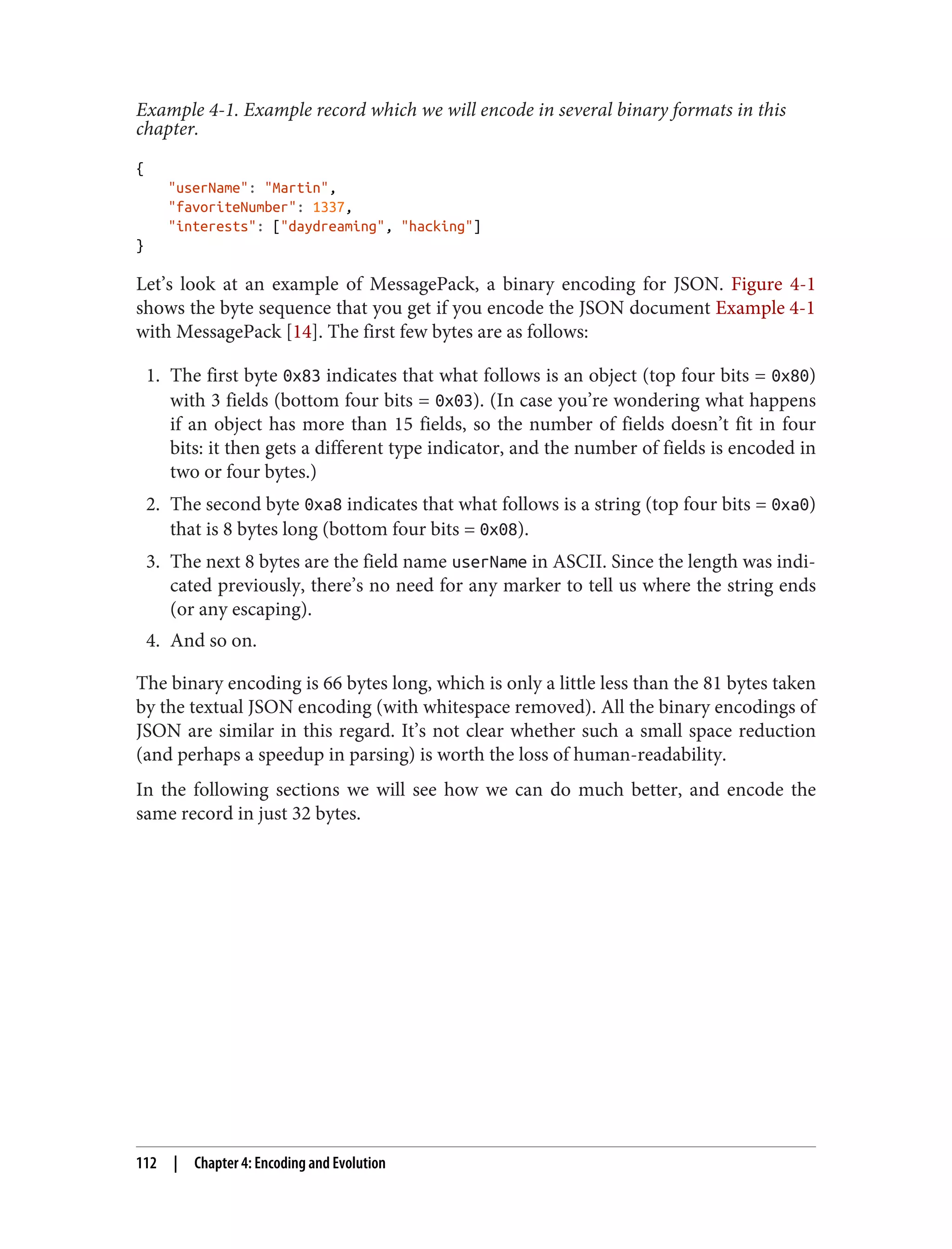 Example 4-1. Example record which we will encode in several binary formats in this
chapter.
{
"userName": "Martin",
"favoriteNumber": 1337,
"interests": ["daydreaming", "hacking"]
}
Let’s look at an example of MessagePack, a binary encoding for JSON. Figure 4-1
shows the byte sequence that you get if you encode the JSON document Example 4-1
with MessagePack [14]. The first few bytes are as follows:
1. The first byte 0x83 indicates that what follows is an object (top four bits = 0x80)
with 3 fields (bottom four bits = 0x03). (In case you’re wondering what happens
if an object has more than 15 fields, so the number of fields doesn’t fit in four
bits: it then gets a different type indicator, and the number of fields is encoded in
two or four bytes.)
2. The second byte 0xa8 indicates that what follows is a string (top four bits = 0xa0)
that is 8 bytes long (bottom four bits = 0x08).
3. The next 8 bytes are the field name userName in ASCII. Since the length was indi‐
cated previously, there’s no need for any marker to tell us where the string ends
(or any escaping).
4. And so on.
The binary encoding is 66 bytes long, which is only a little less than the 81 bytes taken
by the textual JSON encoding (with whitespace removed). All the binary encodings of
JSON are similar in this regard. It’s not clear whether such a small space reduction
(and perhaps a speedup in parsing) is worth the loss of human-readability.
In the following sections we will see how we can do much better, and encode the
same record in just 32 bytes.
112 | Chapter 4: Encoding and Evolution
 