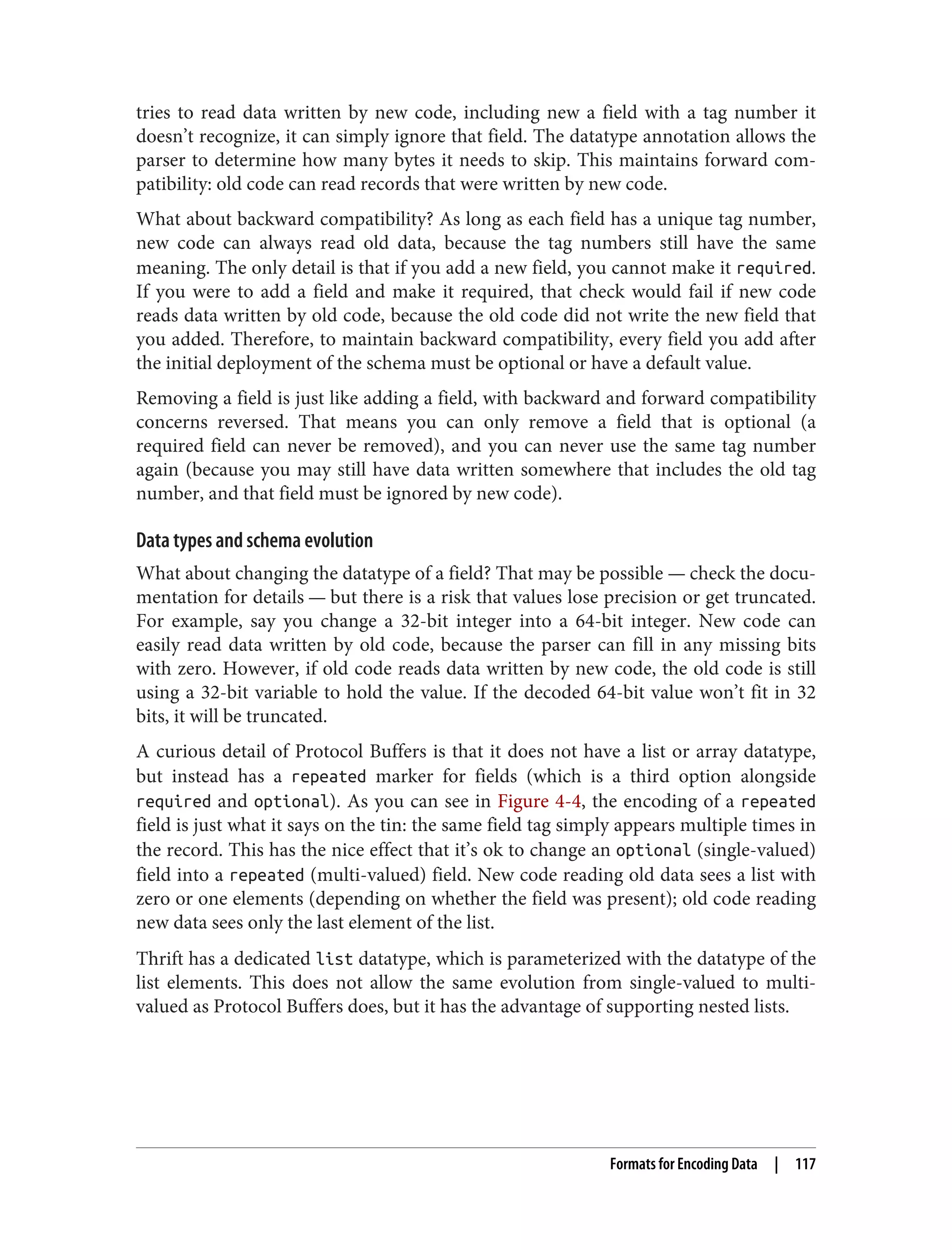 tries to read data written by new code, including new a field with a tag number it
doesn’t recognize, it can simply ignore that field. The datatype annotation allows the
parser to determine how many bytes it needs to skip. This maintains forward com‐
patibility: old code can read records that were written by new code.
What about backward compatibility? As long as each field has a unique tag number,
new code can always read old data, because the tag numbers still have the same
meaning. The only detail is that if you add a new field, you cannot make it required.
If you were to add a field and make it required, that check would fail if new code
reads data written by old code, because the old code did not write the new field that
you added. Therefore, to maintain backward compatibility, every field you add after
the initial deployment of the schema must be optional or have a default value.
Removing a field is just like adding a field, with backward and forward compatibility
concerns reversed. That means you can only remove a field that is optional (a
required field can never be removed), and you can never use the same tag number
again (because you may still have data written somewhere that includes the old tag
number, and that field must be ignored by new code).
Data types and schema evolution
What about changing the datatype of a field? That may be possible — check the docu‐
mentation for details — but there is a risk that values lose precision or get truncated.
For example, say you change a 32-bit integer into a 64-bit integer. New code can
easily read data written by old code, because the parser can fill in any missing bits
with zero. However, if old code reads data written by new code, the old code is still
using a 32-bit variable to hold the value. If the decoded 64-bit value won’t fit in 32
bits, it will be truncated.
A curious detail of Protocol Buffers is that it does not have a list or array datatype,
but instead has a repeated marker for fields (which is a third option alongside
required and optional). As you can see in Figure 4-4, the encoding of a repeated
field is just what it says on the tin: the same field tag simply appears multiple times in
the record. This has the nice effect that it’s ok to change an optional (single-valued)
field into a repeated (multi-valued) field. New code reading old data sees a list with
zero or one elements (depending on whether the field was present); old code reading
new data sees only the last element of the list.
Thrift has a dedicated list datatype, which is parameterized with the datatype of the
list elements. This does not allow the same evolution from single-valued to multi-
valued as Protocol Buffers does, but it has the advantage of supporting nested lists.
Formats for Encoding Data | 117
 