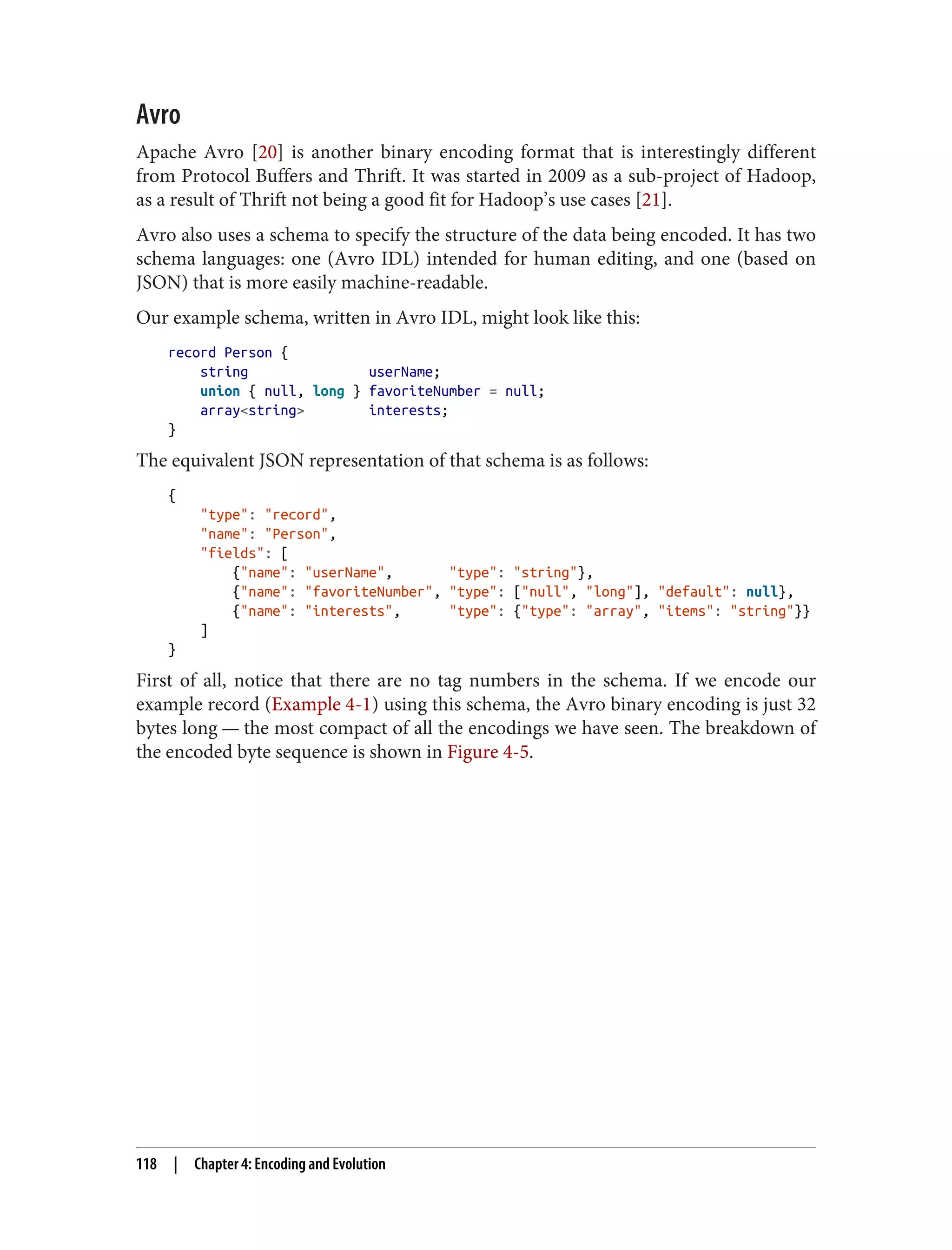 Avro
Apache Avro [20] is another binary encoding format that is interestingly different
from Protocol Buffers and Thrift. It was started in 2009 as a sub-project of Hadoop,
as a result of Thrift not being a good fit for Hadoop’s use cases [21].
Avro also uses a schema to specify the structure of the data being encoded. It has two
schema languages: one (Avro IDL) intended for human editing, and one (based on
JSON) that is more easily machine-readable.
Our example schema, written in Avro IDL, might look like this:
record Person {
string userName;
union { null, long } favoriteNumber = null;
array<string> interests;
}
The equivalent JSON representation of that schema is as follows:
{
"type": "record",
"name": "Person",
"fields": [
{"name": "userName", "type": "string"},
{"name": "favoriteNumber", "type": ["null", "long"], "default": null},
{"name": "interests", "type": {"type": "array", "items": "string"}}
]
}
First of all, notice that there are no tag numbers in the schema. If we encode our
example record (Example 4-1) using this schema, the Avro binary encoding is just 32
bytes long — the most compact of all the encodings we have seen. The breakdown of
the encoded byte sequence is shown in Figure 4-5.
118 | Chapter 4: Encoding and Evolution
 