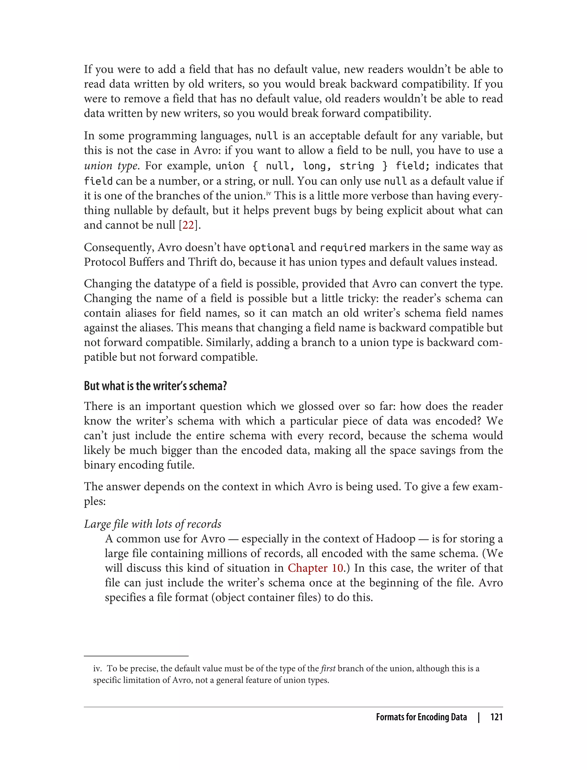 iv. To be precise, the default value must be of the type of the first branch of the union, although this is a
specific limitation of Avro, not a general feature of union types.
If you were to add a field that has no default value, new readers wouldn’t be able to
read data written by old writers, so you would break backward compatibility. If you
were to remove a field that has no default value, old readers wouldn’t be able to read
data written by new writers, so you would break forward compatibility.
In some programming languages, null is an acceptable default for any variable, but
this is not the case in Avro: if you want to allow a field to be null, you have to use a
union type. For example, union { null, long, string } field; indicates that
field can be a number, or a string, or null. You can only use null as a default value if
it is one of the branches of the union.iv
This is a little more verbose than having every‐
thing nullable by default, but it helps prevent bugs by being explicit about what can
and cannot be null [22].
Consequently, Avro doesn’t have optional and required markers in the same way as
Protocol Buffers and Thrift do, because it has union types and default values instead.
Changing the datatype of a field is possible, provided that Avro can convert the type.
Changing the name of a field is possible but a little tricky: the reader’s schema can
contain aliases for field names, so it can match an old writer’s schema field names
against the aliases. This means that changing a field name is backward compatible but
not forward compatible. Similarly, adding a branch to a union type is backward com‐
patible but not forward compatible.
But what is the writer’s schema?
There is an important question which we glossed over so far: how does the reader
know the writer’s schema with which a particular piece of data was encoded? We
can’t just include the entire schema with every record, because the schema would
likely be much bigger than the encoded data, making all the space savings from the
binary encoding futile.
The answer depends on the context in which Avro is being used. To give a few exam‐
ples:
Large file with lots of records
A common use for Avro — especially in the context of Hadoop — is for storing a
large file containing millions of records, all encoded with the same schema. (We
will discuss this kind of situation in Chapter 10.) In this case, the writer of that
file can just include the writer’s schema once at the beginning of the file. Avro
specifies a file format (object container files) to do this.
Formats for Encoding Data | 121
 