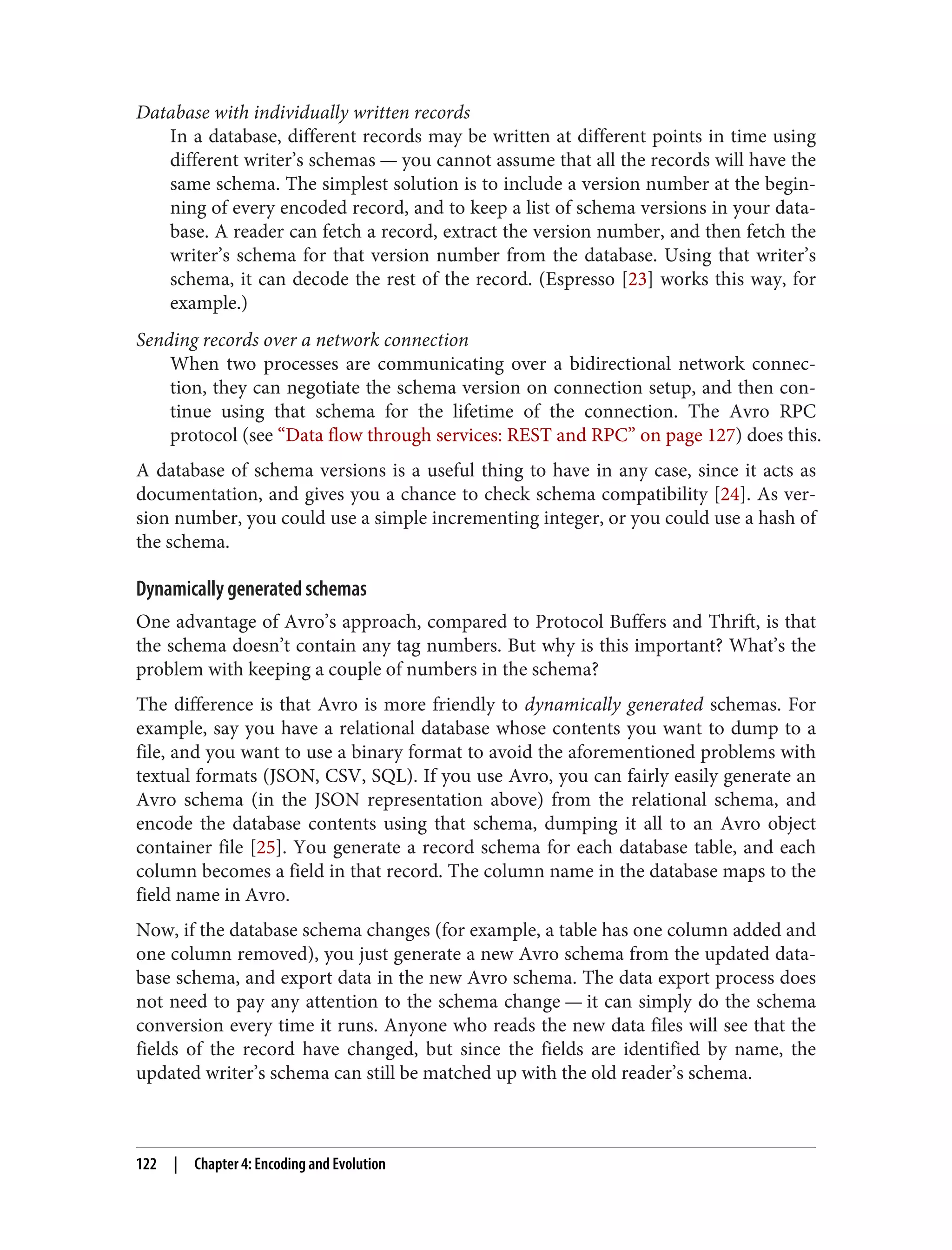 Database with individually written records
In a database, different records may be written at different points in time using
different writer’s schemas — you cannot assume that all the records will have the
same schema. The simplest solution is to include a version number at the begin‐
ning of every encoded record, and to keep a list of schema versions in your data‐
base. A reader can fetch a record, extract the version number, and then fetch the
writer’s schema for that version number from the database. Using that writer’s
schema, it can decode the rest of the record. (Espresso [23] works this way, for
example.)
Sending records over a network connection
When two processes are communicating over a bidirectional network connec‐
tion, they can negotiate the schema version on connection setup, and then con‐
tinue using that schema for the lifetime of the connection. The Avro RPC
protocol (see “Data flow through services: REST and RPC” on page 127) does this.
A database of schema versions is a useful thing to have in any case, since it acts as
documentation, and gives you a chance to check schema compatibility [24]. As ver‐
sion number, you could use a simple incrementing integer, or you could use a hash of
the schema.
Dynamically generated schemas
One advantage of Avro’s approach, compared to Protocol Buffers and Thrift, is that
the schema doesn’t contain any tag numbers. But why is this important? What’s the
problem with keeping a couple of numbers in the schema?
The difference is that Avro is more friendly to dynamically generated schemas. For
example, say you have a relational database whose contents you want to dump to a
file, and you want to use a binary format to avoid the aforementioned problems with
textual formats (JSON, CSV, SQL). If you use Avro, you can fairly easily generate an
Avro schema (in the JSON representation above) from the relational schema, and
encode the database contents using that schema, dumping it all to an Avro object
container file [25]. You generate a record schema for each database table, and each
column becomes a field in that record. The column name in the database maps to the
field name in Avro.
Now, if the database schema changes (for example, a table has one column added and
one column removed), you just generate a new Avro schema from the updated data‐
base schema, and export data in the new Avro schema. The data export process does
not need to pay any attention to the schema change — it can simply do the schema
conversion every time it runs. Anyone who reads the new data files will see that the
fields of the record have changed, but since the fields are identified by name, the
updated writer’s schema can still be matched up with the old reader’s schema.
122 | Chapter 4: Encoding and Evolution
 