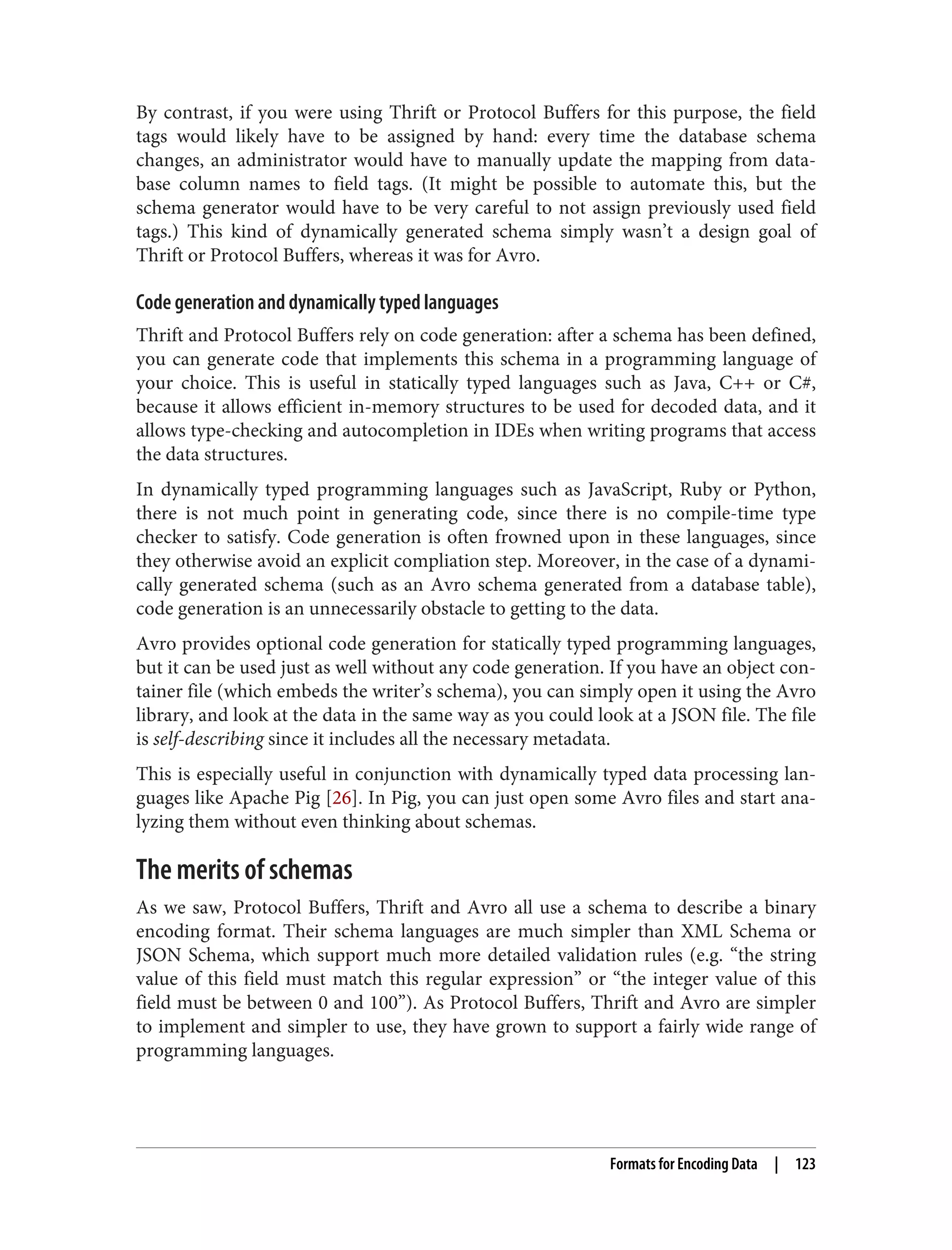 By contrast, if you were using Thrift or Protocol Buffers for this purpose, the field
tags would likely have to be assigned by hand: every time the database schema
changes, an administrator would have to manually update the mapping from data‐
base column names to field tags. (It might be possible to automate this, but the
schema generator would have to be very careful to not assign previously used field
tags.) This kind of dynamically generated schema simply wasn’t a design goal of
Thrift or Protocol Buffers, whereas it was for Avro.
Code generation and dynamically typed languages
Thrift and Protocol Buffers rely on code generation: after a schema has been defined,
you can generate code that implements this schema in a programming language of
your choice. This is useful in statically typed languages such as Java, C++ or C#,
because it allows efficient in-memory structures to be used for decoded data, and it
allows type-checking and autocompletion in IDEs when writing programs that access
the data structures.
In dynamically typed programming languages such as JavaScript, Ruby or Python,
there is not much point in generating code, since there is no compile-time type
checker to satisfy. Code generation is often frowned upon in these languages, since
they otherwise avoid an explicit compliation step. Moreover, in the case of a dynami‐
cally generated schema (such as an Avro schema generated from a database table),
code generation is an unnecessarily obstacle to getting to the data.
Avro provides optional code generation for statically typed programming languages,
but it can be used just as well without any code generation. If you have an object con‐
tainer file (which embeds the writer’s schema), you can simply open it using the Avro
library, and look at the data in the same way as you could look at a JSON file. The file
is self-describing since it includes all the necessary metadata.
This is especially useful in conjunction with dynamically typed data processing lan‐
guages like Apache Pig [26]. In Pig, you can just open some Avro files and start ana‐
lyzing them without even thinking about schemas.
The merits of schemas
As we saw, Protocol Buffers, Thrift and Avro all use a schema to describe a binary
encoding format. Their schema languages are much simpler than XML Schema or
JSON Schema, which support much more detailed validation rules (e.g. “the string
value of this field must match this regular expression” or “the integer value of this
field must be between 0 and 100”). As Protocol Buffers, Thrift and Avro are simpler
to implement and simpler to use, they have grown to support a fairly wide range of
programming languages.
Formats for Encoding Data | 123
 