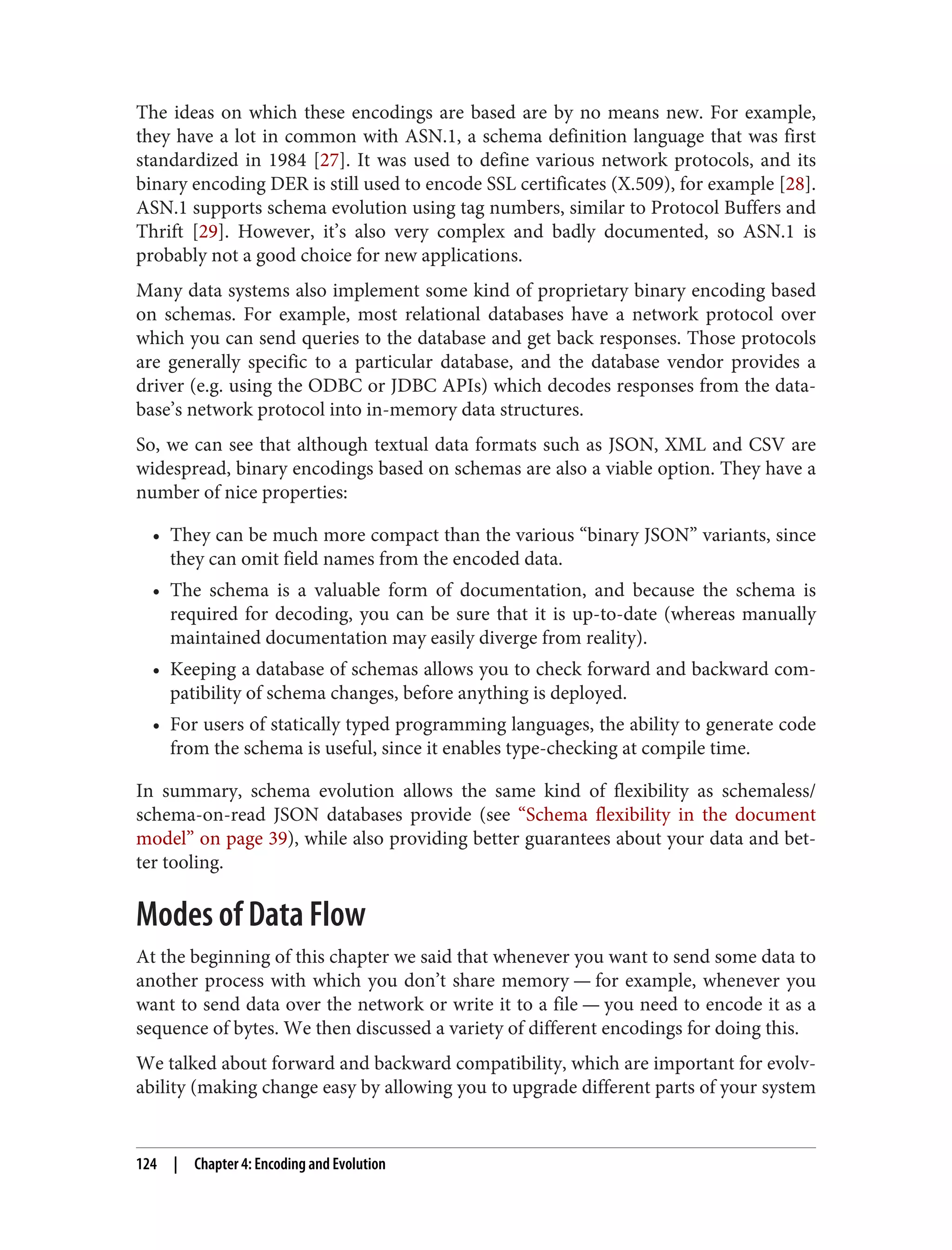 The ideas on which these encodings are based are by no means new. For example,
they have a lot in common with ASN.1, a schema definition language that was first
standardized in 1984 [27]. It was used to define various network protocols, and its
binary encoding DER is still used to encode SSL certificates (X.509), for example [28].
ASN.1 supports schema evolution using tag numbers, similar to Protocol Buffers and
Thrift [29]. However, it’s also very complex and badly documented, so ASN.1 is
probably not a good choice for new applications.
Many data systems also implement some kind of proprietary binary encoding based
on schemas. For example, most relational databases have a network protocol over
which you can send queries to the database and get back responses. Those protocols
are generally specific to a particular database, and the database vendor provides a
driver (e.g. using the ODBC or JDBC APIs) which decodes responses from the data‐
base’s network protocol into in-memory data structures.
So, we can see that although textual data formats such as JSON, XML and CSV are
widespread, binary encodings based on schemas are also a viable option. They have a
number of nice properties:
• They can be much more compact than the various “binary JSON” variants, since
they can omit field names from the encoded data.
• The schema is a valuable form of documentation, and because the schema is
required for decoding, you can be sure that it is up-to-date (whereas manually
maintained documentation may easily diverge from reality).
• Keeping a database of schemas allows you to check forward and backward com‐
patibility of schema changes, before anything is deployed.
• For users of statically typed programming languages, the ability to generate code
from the schema is useful, since it enables type-checking at compile time.
In summary, schema evolution allows the same kind of flexibility as schemaless/
schema-on-read JSON databases provide (see “Schema flexibility in the document
model” on page 39), while also providing better guarantees about your data and bet‐
ter tooling.
Modes of Data Flow
At the beginning of this chapter we said that whenever you want to send some data to
another process with which you don’t share memory — for example, whenever you
want to send data over the network or write it to a file — you need to encode it as a
sequence of bytes. We then discussed a variety of different encodings for doing this.
We talked about forward and backward compatibility, which are important for evolv‐
ability (making change easy by allowing you to upgrade different parts of your system
124 | Chapter 4: Encoding and Evolution
 
