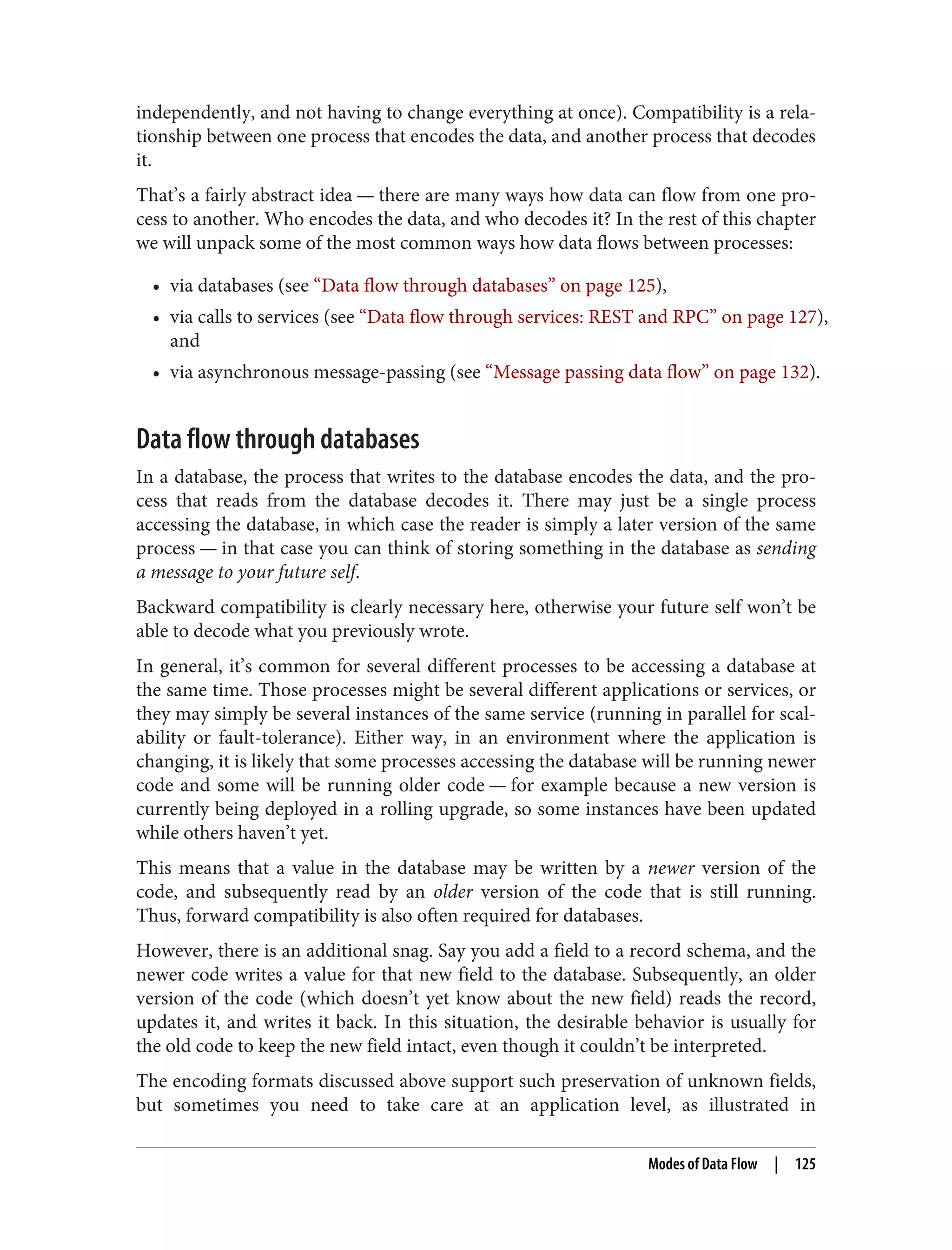 independently, and not having to change everything at once). Compatibility is a rela‐
tionship between one process that encodes the data, and another process that decodes
it.
That’s a fairly abstract idea — there are many ways how data can flow from one pro‐
cess to another. Who encodes the data, and who decodes it? In the rest of this chapter
we will unpack some of the most common ways how data flows between processes:
• via databases (see “Data flow through databases” on page 125),
• via calls to services (see “Data flow through services: REST and RPC” on page 127),
and
• via asynchronous message-passing (see “Message passing data flow” on page 132).
Data flow through databases
In a database, the process that writes to the database encodes the data, and the pro‐
cess that reads from the database decodes it. There may just be a single process
accessing the database, in which case the reader is simply a later version of the same
process — in that case you can think of storing something in the database as sending
a message to your future self.
Backward compatibility is clearly necessary here, otherwise your future self won’t be
able to decode what you previously wrote.
In general, it’s common for several different processes to be accessing a database at
the same time. Those processes might be several different applications or services, or
they may simply be several instances of the same service (running in parallel for scal‐
ability or fault-tolerance). Either way, in an environment where the application is
changing, it is likely that some processes accessing the database will be running newer
code and some will be running older code — for example because a new version is
currently being deployed in a rolling upgrade, so some instances have been updated
while others haven’t yet.
This means that a value in the database may be written by a newer version of the
code, and subsequently read by an older version of the code that is still running.
Thus, forward compatibility is also often required for databases.
However, there is an additional snag. Say you add a field to a record schema, and the
newer code writes a value for that new field to the database. Subsequently, an older
version of the code (which doesn’t yet know about the new field) reads the record,
updates it, and writes it back. In this situation, the desirable behavior is usually for
the old code to keep the new field intact, even though it couldn’t be interpreted.
The encoding formats discussed above support such preservation of unknown fields,
but sometimes you need to take care at an application level, as illustrated in
Modes of Data Flow | 125
 