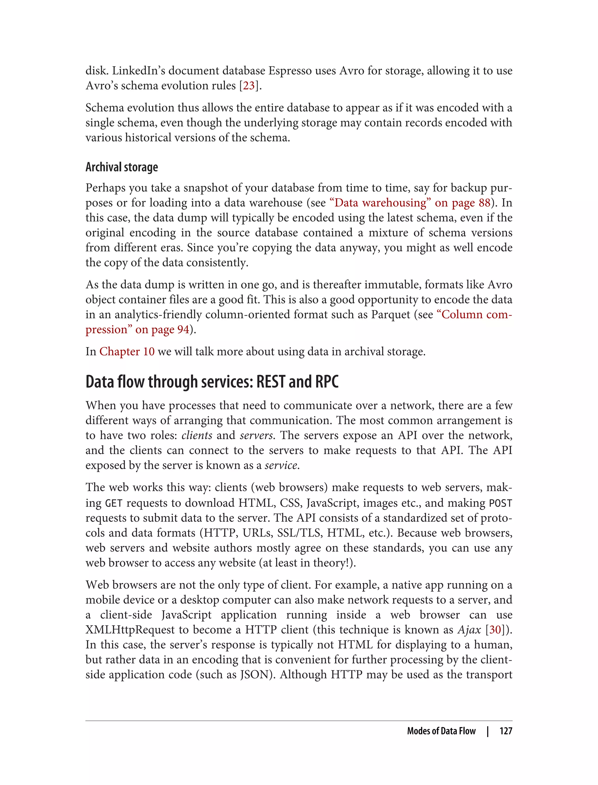 disk. LinkedIn’s document database Espresso uses Avro for storage, allowing it to use
Avro’s schema evolution rules [23].
Schema evolution thus allows the entire database to appear as if it was encoded with a
single schema, even though the underlying storage may contain records encoded with
various historical versions of the schema.
Archival storage
Perhaps you take a snapshot of your database from time to time, say for backup pur‐
poses or for loading into a data warehouse (see “Data warehousing” on page 88). In
this case, the data dump will typically be encoded using the latest schema, even if the
original encoding in the source database contained a mixture of schema versions
from different eras. Since you’re copying the data anyway, you might as well encode
the copy of the data consistently.
As the data dump is written in one go, and is thereafter immutable, formats like Avro
object container files are a good fit. This is also a good opportunity to encode the data
in an analytics-friendly column-oriented format such as Parquet (see “Column com‐
pression” on page 94).
In Chapter 10 we will talk more about using data in archival storage.
Data flow through services: REST and RPC
When you have processes that need to communicate over a network, there are a few
different ways of arranging that communication. The most common arrangement is
to have two roles: clients and servers. The servers expose an API over the network,
and the clients can connect to the servers to make requests to that API. The API
exposed by the server is known as a service.
The web works this way: clients (web browsers) make requests to web servers, mak‐
ing GET requests to download HTML, CSS, JavaScript, images etc., and making POST
requests to submit data to the server. The API consists of a standardized set of proto‐
cols and data formats (HTTP, URLs, SSL/TLS, HTML, etc.). Because web browsers,
web servers and website authors mostly agree on these standards, you can use any
web browser to access any website (at least in theory!).
Web browsers are not the only type of client. For example, a native app running on a
mobile device or a desktop computer can also make network requests to a server, and
a client-side JavaScript application running inside a web browser can use
XMLHttpRequest to become a HTTP client (this technique is known as Ajax [30]).
In this case, the server’s response is typically not HTML for displaying to a human,
but rather data in an encoding that is convenient for further processing by the client-
side application code (such as JSON). Although HTTP may be used as the transport
Modes of Data Flow | 127
 