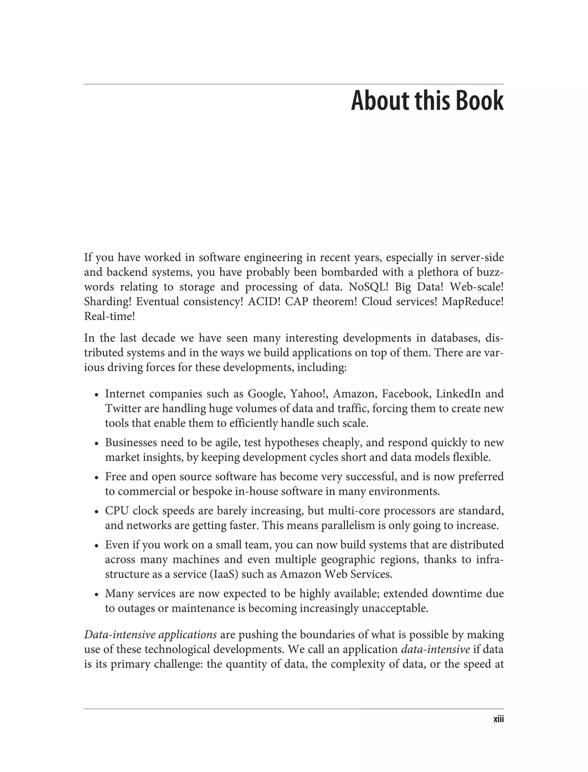 About this Book
If you have worked in software engineering in recent years, especially in server-side
and backend systems, you have probably been bombarded with a plethora of buzz‐
words relating to storage and processing of data. NoSQL! Big Data! Web-scale!
Sharding! Eventual consistency! ACID! CAP theorem! Cloud services! MapReduce!
Real-time!
In the last decade we have seen many interesting developments in databases, dis‐
tributed systems and in the ways we build applications on top of them. There are var‐
ious driving forces for these developments, including:
• Internet companies such as Google, Yahoo!, Amazon, Facebook, LinkedIn and
Twitter are handling huge volumes of data and traffic, forcing them to create new
tools that enable them to efficiently handle such scale.
• Businesses need to be agile, test hypotheses cheaply, and respond quickly to new
market insights, by keeping development cycles short and data models flexible.
• Free and open source software has become very successful, and is now preferred
to commercial or bespoke in-house software in many environments.
• CPU clock speeds are barely increasing, but multi-core processors are standard,
and networks are getting faster. This means parallelism is only going to increase.
• Even if you work on a small team, you can now build systems that are distributed
across many machines and even multiple geographic regions, thanks to infra‐
structure as a service (IaaS) such as Amazon Web Services.
• Many services are now expected to be highly available; extended downtime due
to outages or maintenance is becoming increasingly unacceptable.
Data-intensive applications are pushing the boundaries of what is possible by making
use of these technological developments. We call an application data-intensive if data
is its primary challenge: the quantity of data, the complexity of data, or the speed at
xiii
 