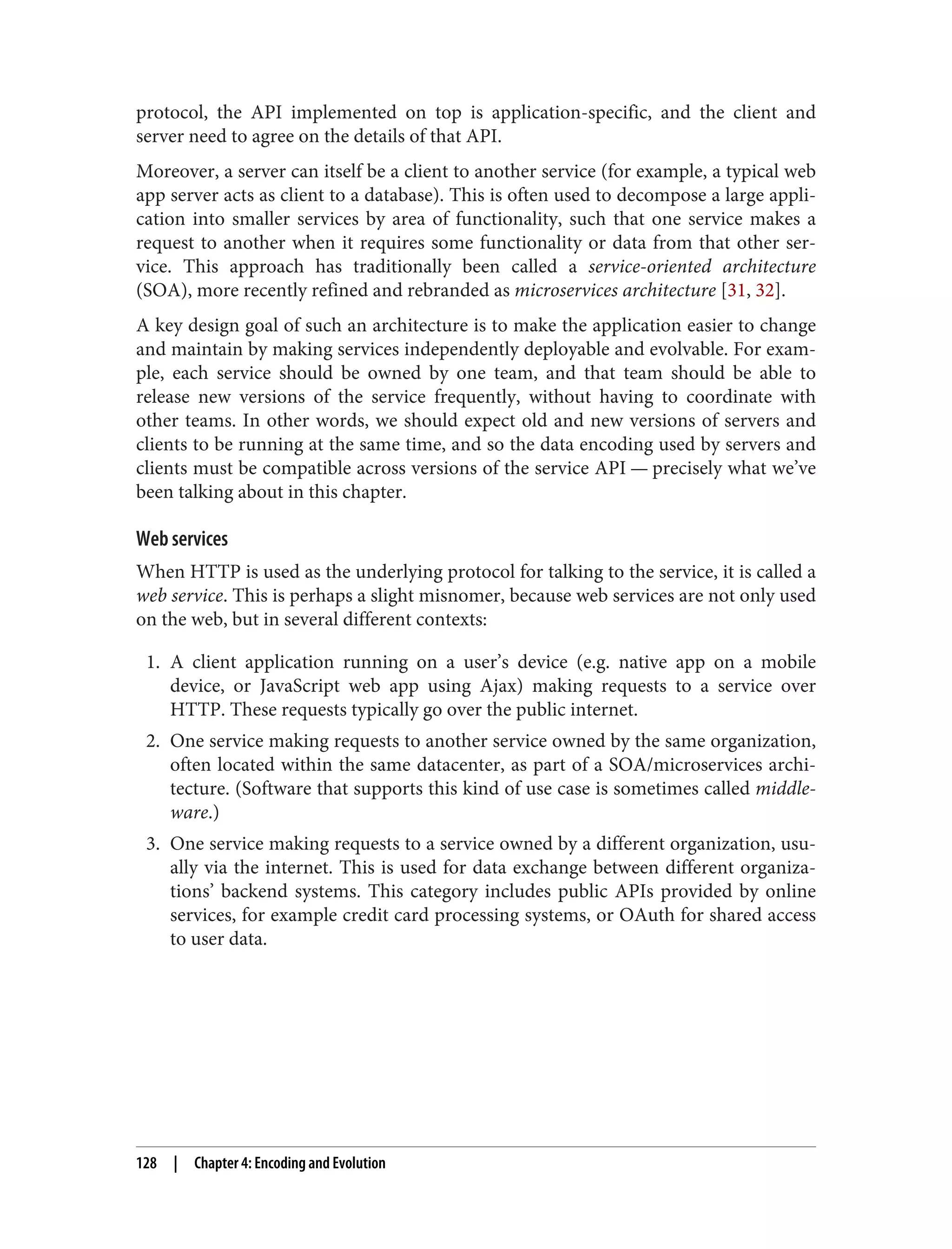 protocol, the API implemented on top is application-specific, and the client and
server need to agree on the details of that API.
Moreover, a server can itself be a client to another service (for example, a typical web
app server acts as client to a database). This is often used to decompose a large appli‐
cation into smaller services by area of functionality, such that one service makes a
request to another when it requires some functionality or data from that other ser‐
vice. This approach has traditionally been called a service-oriented architecture
(SOA), more recently refined and rebranded as microservices architecture [31, 32].
A key design goal of such an architecture is to make the application easier to change
and maintain by making services independently deployable and evolvable. For exam‐
ple, each service should be owned by one team, and that team should be able to
release new versions of the service frequently, without having to coordinate with
other teams. In other words, we should expect old and new versions of servers and
clients to be running at the same time, and so the data encoding used by servers and
clients must be compatible across versions of the service API — precisely what we’ve
been talking about in this chapter.
Web services
When HTTP is used as the underlying protocol for talking to the service, it is called a
web service. This is perhaps a slight misnomer, because web services are not only used
on the web, but in several different contexts:
1. A client application running on a user’s device (e.g. native app on a mobile
device, or JavaScript web app using Ajax) making requests to a service over
HTTP. These requests typically go over the public internet.
2. One service making requests to another service owned by the same organization,
often located within the same datacenter, as part of a SOA/microservices archi‐
tecture. (Software that supports this kind of use case is sometimes called middle‐
ware.)
3. One service making requests to a service owned by a different organization, usu‐
ally via the internet. This is used for data exchange between different organiza‐
tions’ backend systems. This category includes public APIs provided by online
services, for example credit card processing systems, or OAuth for shared access
to user data.
128 | Chapter 4: Encoding and Evolution
 