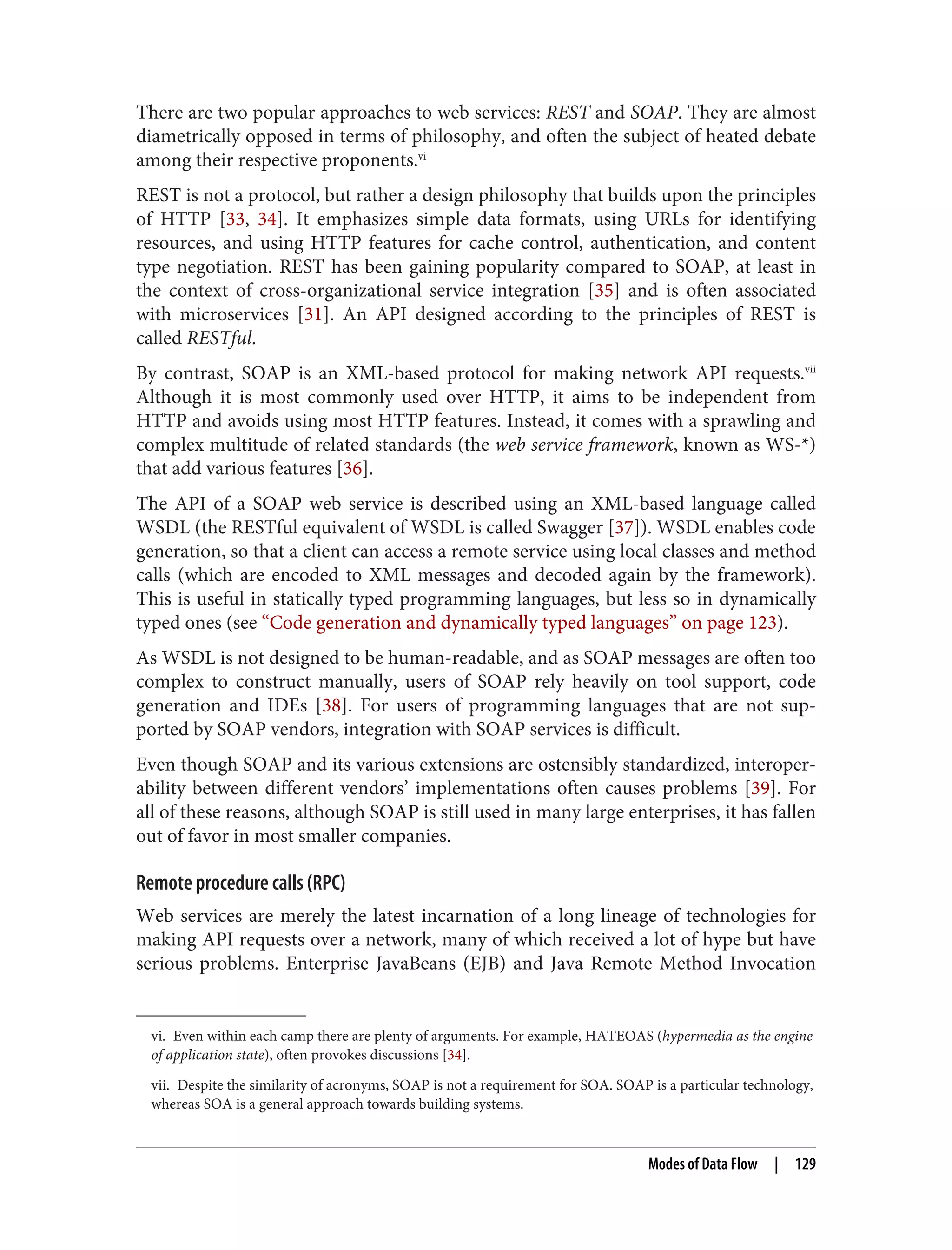 vi. Even within each camp there are plenty of arguments. For example, HATEOAS (hypermedia as the engine
of application state), often provokes discussions [34].
vii. Despite the similarity of acronyms, SOAP is not a requirement for SOA. SOAP is a particular technology,
whereas SOA is a general approach towards building systems.
There are two popular approaches to web services: REST and SOAP. They are almost
diametrically opposed in terms of philosophy, and often the subject of heated debate
among their respective proponents.vi
REST is not a protocol, but rather a design philosophy that builds upon the principles
of HTTP [33, 34]. It emphasizes simple data formats, using URLs for identifying
resources, and using HTTP features for cache control, authentication, and content
type negotiation. REST has been gaining popularity compared to SOAP, at least in
the context of cross-organizational service integration [35] and is often associated
with microservices [31]. An API designed according to the principles of REST is
called RESTful.
By contrast, SOAP is an XML-based protocol for making network API requests.vii
Although it is most commonly used over HTTP, it aims to be independent from
HTTP and avoids using most HTTP features. Instead, it comes with a sprawling and
complex multitude of related standards (the web service framework, known as WS-*)
that add various features [36].
The API of a SOAP web service is described using an XML-based language called
WSDL (the RESTful equivalent of WSDL is called Swagger [37]). WSDL enables code
generation, so that a client can access a remote service using local classes and method
calls (which are encoded to XML messages and decoded again by the framework).
This is useful in statically typed programming languages, but less so in dynamically
typed ones (see “Code generation and dynamically typed languages” on page 123).
As WSDL is not designed to be human-readable, and as SOAP messages are often too
complex to construct manually, users of SOAP rely heavily on tool support, code
generation and IDEs [38]. For users of programming languages that are not sup‐
ported by SOAP vendors, integration with SOAP services is difficult.
Even though SOAP and its various extensions are ostensibly standardized, interoper‐
ability between different vendors’ implementations often causes problems [39]. For
all of these reasons, although SOAP is still used in many large enterprises, it has fallen
out of favor in most smaller companies.
Remote procedure calls (RPC)
Web services are merely the latest incarnation of a long lineage of technologies for
making API requests over a network, many of which received a lot of hype but have
serious problems. Enterprise JavaBeans (EJB) and Java Remote Method Invocation
Modes of Data Flow | 129
 