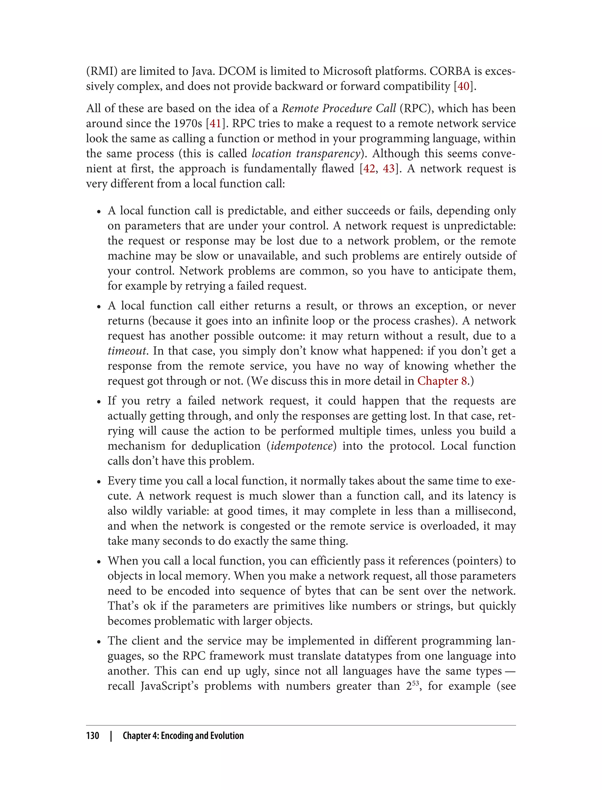 (RMI) are limited to Java. DCOM is limited to Microsoft platforms. CORBA is exces‐
sively complex, and does not provide backward or forward compatibility [40].
All of these are based on the idea of a Remote Procedure Call (RPC), which has been
around since the 1970s [41]. RPC tries to make a request to a remote network service
look the same as calling a function or method in your programming language, within
the same process (this is called location transparency). Although this seems conve‐
nient at first, the approach is fundamentally flawed [42, 43]. A network request is
very different from a local function call:
• A local function call is predictable, and either succeeds or fails, depending only
on parameters that are under your control. A network request is unpredictable:
the request or response may be lost due to a network problem, or the remote
machine may be slow or unavailable, and such problems are entirely outside of
your control. Network problems are common, so you have to anticipate them,
for example by retrying a failed request.
• A local function call either returns a result, or throws an exception, or never
returns (because it goes into an infinite loop or the process crashes). A network
request has another possible outcome: it may return without a result, due to a
timeout. In that case, you simply don’t know what happened: if you don’t get a
response from the remote service, you have no way of knowing whether the
request got through or not. (We discuss this in more detail in Chapter 8.)
• If you retry a failed network request, it could happen that the requests are
actually getting through, and only the responses are getting lost. In that case, ret‐
rying will cause the action to be performed multiple times, unless you build a
mechanism for deduplication (idempotence) into the protocol. Local function
calls don’t have this problem.
• Every time you call a local function, it normally takes about the same time to exe‐
cute. A network request is much slower than a function call, and its latency is
also wildly variable: at good times, it may complete in less than a millisecond,
and when the network is congested or the remote service is overloaded, it may
take many seconds to do exactly the same thing.
• When you call a local function, you can efficiently pass it references (pointers) to
objects in local memory. When you make a network request, all those parameters
need to be encoded into sequence of bytes that can be sent over the network.
That’s ok if the parameters are primitives like numbers or strings, but quickly
becomes problematic with larger objects.
• The client and the service may be implemented in different programming lan‐
guages, so the RPC framework must translate datatypes from one language into
another. This can end up ugly, since not all languages have the same types —
recall JavaScript’s problems with numbers greater than 253
, for example (see
130 | Chapter 4: Encoding and Evolution
 