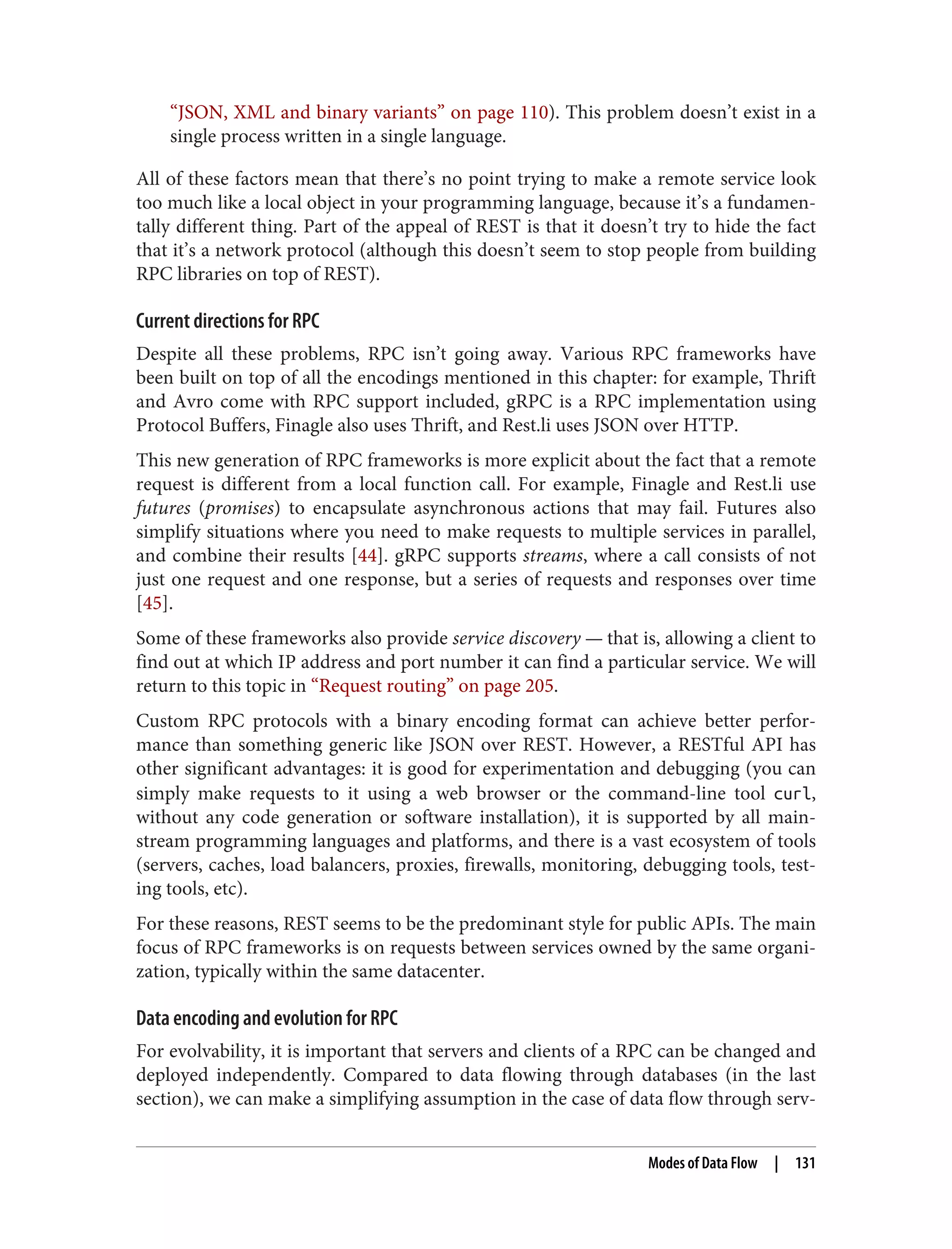 “JSON, XML and binary variants” on page 110). This problem doesn’t exist in a
single process written in a single language.
All of these factors mean that there’s no point trying to make a remote service look
too much like a local object in your programming language, because it’s a fundamen‐
tally different thing. Part of the appeal of REST is that it doesn’t try to hide the fact
that it’s a network protocol (although this doesn’t seem to stop people from building
RPC libraries on top of REST).
Current directions for RPC
Despite all these problems, RPC isn’t going away. Various RPC frameworks have
been built on top of all the encodings mentioned in this chapter: for example, Thrift
and Avro come with RPC support included, gRPC is a RPC implementation using
Protocol Buffers, Finagle also uses Thrift, and Rest.li uses JSON over HTTP.
This new generation of RPC frameworks is more explicit about the fact that a remote
request is different from a local function call. For example, Finagle and Rest.li use
futures (promises) to encapsulate asynchronous actions that may fail. Futures also
simplify situations where you need to make requests to multiple services in parallel,
and combine their results [44]. gRPC supports streams, where a call consists of not
just one request and one response, but a series of requests and responses over time
[45].
Some of these frameworks also provide service discovery — that is, allowing a client to
find out at which IP address and port number it can find a particular service. We will
return to this topic in “Request routing” on page 205.
Custom RPC protocols with a binary encoding format can achieve better perfor‐
mance than something generic like JSON over REST. However, a RESTful API has
other significant advantages: it is good for experimentation and debugging (you can
simply make requests to it using a web browser or the command-line tool curl,
without any code generation or software installation), it is supported by all main‐
stream programming languages and platforms, and there is a vast ecosystem of tools
(servers, caches, load balancers, proxies, firewalls, monitoring, debugging tools, test‐
ing tools, etc).
For these reasons, REST seems to be the predominant style for public APIs. The main
focus of RPC frameworks is on requests between services owned by the same organi‐
zation, typically within the same datacenter.
Data encoding and evolution for RPC
For evolvability, it is important that servers and clients of a RPC can be changed and
deployed independently. Compared to data flowing through databases (in the last
section), we can make a simplifying assumption in the case of data flow through serv‐
Modes of Data Flow | 131
 