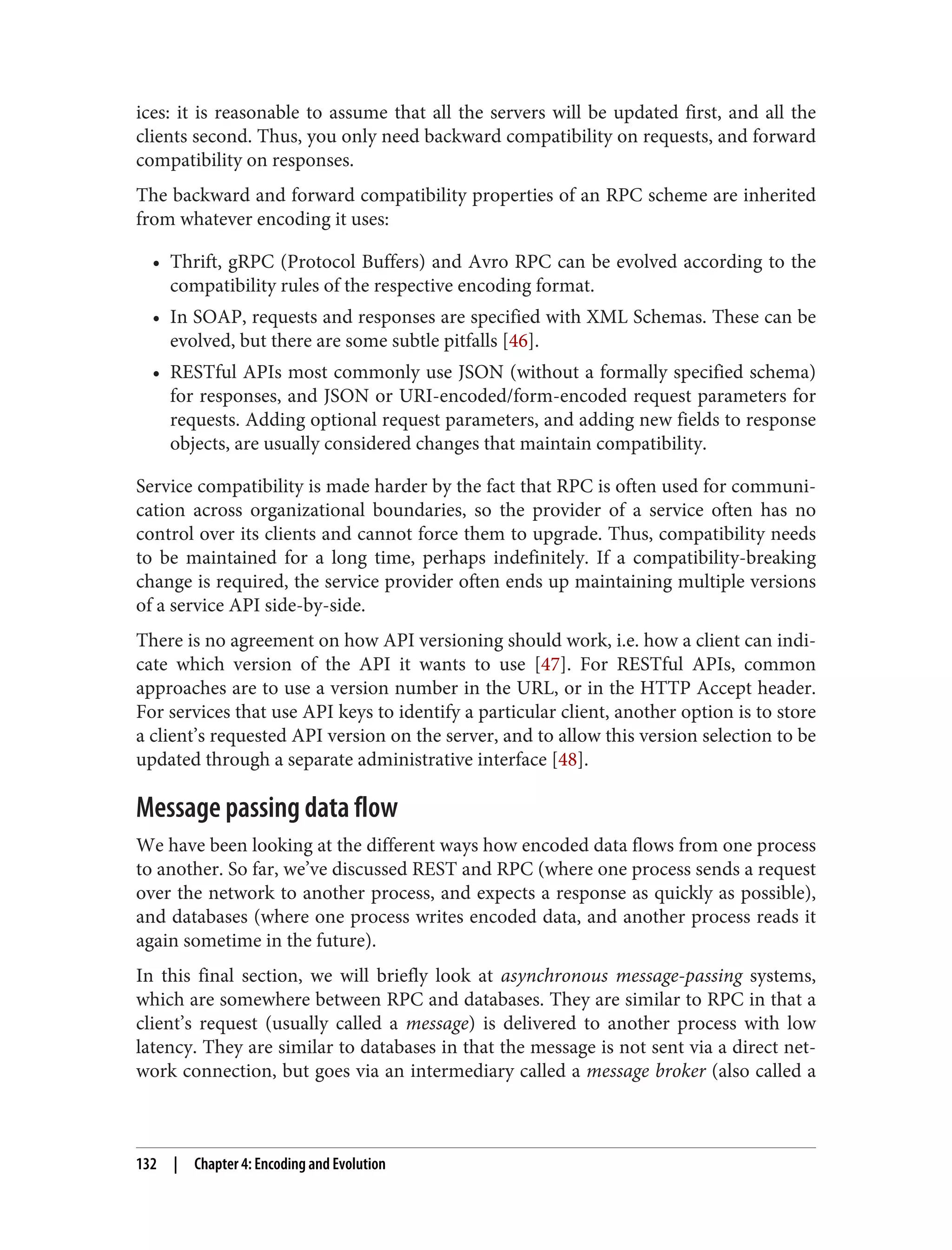 ices: it is reasonable to assume that all the servers will be updated first, and all the
clients second. Thus, you only need backward compatibility on requests, and forward
compatibility on responses.
The backward and forward compatibility properties of an RPC scheme are inherited
from whatever encoding it uses:
• Thrift, gRPC (Protocol Buffers) and Avro RPC can be evolved according to the
compatibility rules of the respective encoding format.
• In SOAP, requests and responses are specified with XML Schemas. These can be
evolved, but there are some subtle pitfalls [46].
• RESTful APIs most commonly use JSON (without a formally specified schema)
for responses, and JSON or URI-encoded/form-encoded request parameters for
requests. Adding optional request parameters, and adding new fields to response
objects, are usually considered changes that maintain compatibility.
Service compatibility is made harder by the fact that RPC is often used for communi‐
cation across organizational boundaries, so the provider of a service often has no
control over its clients and cannot force them to upgrade. Thus, compatibility needs
to be maintained for a long time, perhaps indefinitely. If a compatibility-breaking
change is required, the service provider often ends up maintaining multiple versions
of a service API side-by-side.
There is no agreement on how API versioning should work, i.e. how a client can indi‐
cate which version of the API it wants to use [47]. For RESTful APIs, common
approaches are to use a version number in the URL, or in the HTTP Accept header.
For services that use API keys to identify a particular client, another option is to store
a client’s requested API version on the server, and to allow this version selection to be
updated through a separate administrative interface [48].
Message passing data flow
We have been looking at the different ways how encoded data flows from one process
to another. So far, we’ve discussed REST and RPC (where one process sends a request
over the network to another process, and expects a response as quickly as possible),
and databases (where one process writes encoded data, and another process reads it
again sometime in the future).
In this final section, we will briefly look at asynchronous message-passing systems,
which are somewhere between RPC and databases. They are similar to RPC in that a
client’s request (usually called a message) is delivered to another process with low
latency. They are similar to databases in that the message is not sent via a direct net‐
work connection, but goes via an intermediary called a message broker (also called a
132 | Chapter 4: Encoding and Evolution
 