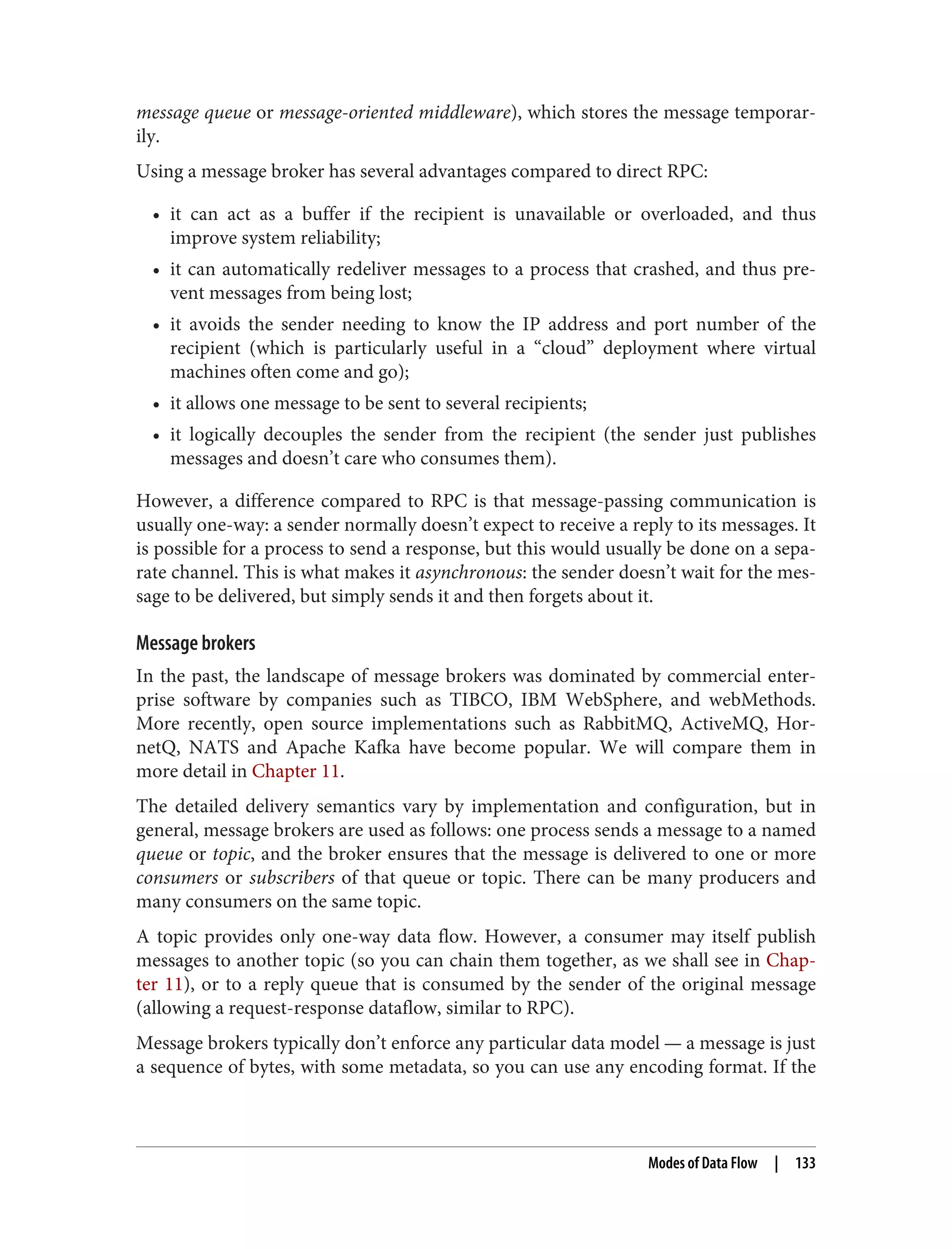 message queue or message-oriented middleware), which stores the message temporar‐
ily.
Using a message broker has several advantages compared to direct RPC:
• it can act as a buffer if the recipient is unavailable or overloaded, and thus
improve system reliability;
• it can automatically redeliver messages to a process that crashed, and thus pre‐
vent messages from being lost;
• it avoids the sender needing to know the IP address and port number of the
recipient (which is particularly useful in a “cloud” deployment where virtual
machines often come and go);
• it allows one message to be sent to several recipients;
• it logically decouples the sender from the recipient (the sender just publishes
messages and doesn’t care who consumes them).
However, a difference compared to RPC is that message-passing communication is
usually one-way: a sender normally doesn’t expect to receive a reply to its messages. It
is possible for a process to send a response, but this would usually be done on a sepa‐
rate channel. This is what makes it asynchronous: the sender doesn’t wait for the mes‐
sage to be delivered, but simply sends it and then forgets about it.
Message brokers
In the past, the landscape of message brokers was dominated by commercial enter‐
prise software by companies such as TIBCO, IBM WebSphere, and webMethods.
More recently, open source implementations such as RabbitMQ, ActiveMQ, Hor‐
netQ, NATS and Apache Kafka have become popular. We will compare them in
more detail in Chapter 11.
The detailed delivery semantics vary by implementation and configuration, but in
general, message brokers are used as follows: one process sends a message to a named
queue or topic, and the broker ensures that the message is delivered to one or more
consumers or subscribers of that queue or topic. There can be many producers and
many consumers on the same topic.
A topic provides only one-way data flow. However, a consumer may itself publish
messages to another topic (so you can chain them together, as we shall see in Chap‐
ter 11), or to a reply queue that is consumed by the sender of the original message
(allowing a request-response dataflow, similar to RPC).
Message brokers typically don’t enforce any particular data model — a message is just
a sequence of bytes, with some metadata, so you can use any encoding format. If the
Modes of Data Flow | 133
 