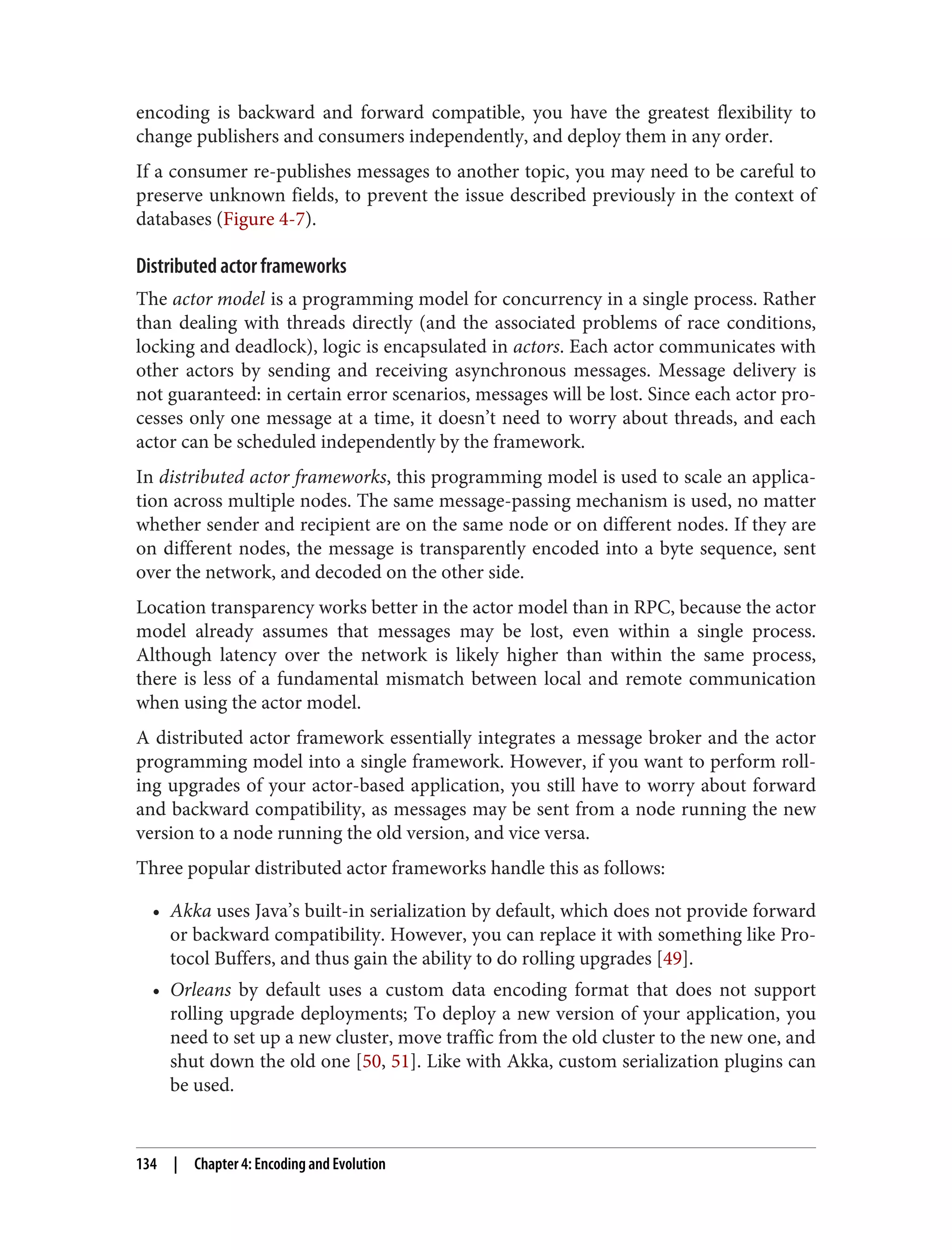 encoding is backward and forward compatible, you have the greatest flexibility to
change publishers and consumers independently, and deploy them in any order.
If a consumer re-publishes messages to another topic, you may need to be careful to
preserve unknown fields, to prevent the issue described previously in the context of
databases (Figure 4-7).
Distributed actor frameworks
The actor model is a programming model for concurrency in a single process. Rather
than dealing with threads directly (and the associated problems of race conditions,
locking and deadlock), logic is encapsulated in actors. Each actor communicates with
other actors by sending and receiving asynchronous messages. Message delivery is
not guaranteed: in certain error scenarios, messages will be lost. Since each actor pro‐
cesses only one message at a time, it doesn’t need to worry about threads, and each
actor can be scheduled independently by the framework.
In distributed actor frameworks, this programming model is used to scale an applica‐
tion across multiple nodes. The same message-passing mechanism is used, no matter
whether sender and recipient are on the same node or on different nodes. If they are
on different nodes, the message is transparently encoded into a byte sequence, sent
over the network, and decoded on the other side.
Location transparency works better in the actor model than in RPC, because the actor
model already assumes that messages may be lost, even within a single process.
Although latency over the network is likely higher than within the same process,
there is less of a fundamental mismatch between local and remote communication
when using the actor model.
A distributed actor framework essentially integrates a message broker and the actor
programming model into a single framework. However, if you want to perform roll‐
ing upgrades of your actor-based application, you still have to worry about forward
and backward compatibility, as messages may be sent from a node running the new
version to a node running the old version, and vice versa.
Three popular distributed actor frameworks handle this as follows:
• Akka uses Java’s built-in serialization by default, which does not provide forward
or backward compatibility. However, you can replace it with something like Pro‐
tocol Buffers, and thus gain the ability to do rolling upgrades [49].
• Orleans by default uses a custom data encoding format that does not support
rolling upgrade deployments; To deploy a new version of your application, you
need to set up a new cluster, move traffic from the old cluster to the new one, and
shut down the old one [50, 51]. Like with Akka, custom serialization plugins can
be used.
134 | Chapter 4: Encoding and Evolution
 