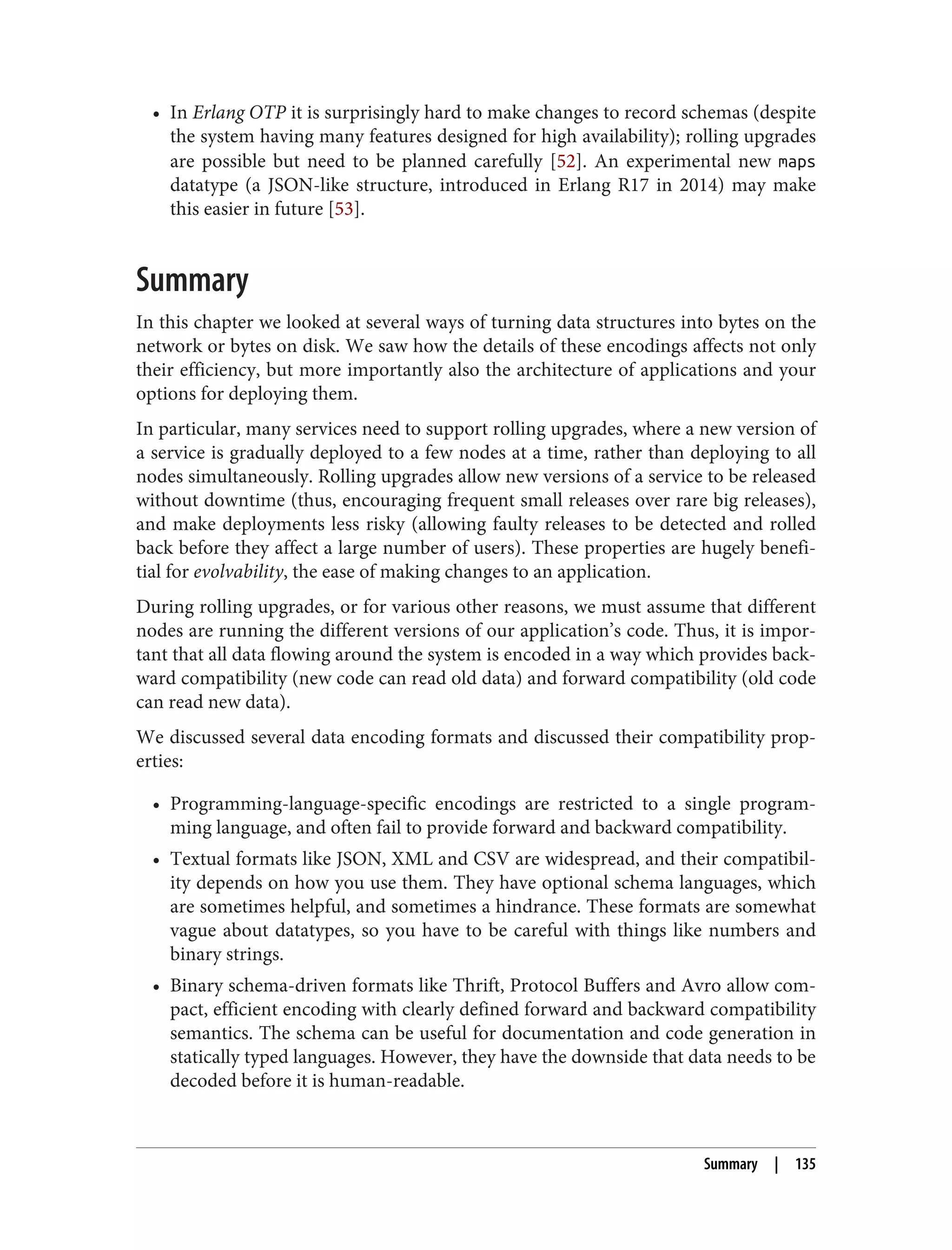 • In Erlang OTP it is surprisingly hard to make changes to record schemas (despite
the system having many features designed for high availability); rolling upgrades
are possible but need to be planned carefully [52]. An experimental new maps
datatype (a JSON-like structure, introduced in Erlang R17 in 2014) may make
this easier in future [53].
Summary
In this chapter we looked at several ways of turning data structures into bytes on the
network or bytes on disk. We saw how the details of these encodings affects not only
their efficiency, but more importantly also the architecture of applications and your
options for deploying them.
In particular, many services need to support rolling upgrades, where a new version of
a service is gradually deployed to a few nodes at a time, rather than deploying to all
nodes simultaneously. Rolling upgrades allow new versions of a service to be released
without downtime (thus, encouraging frequent small releases over rare big releases),
and make deployments less risky (allowing faulty releases to be detected and rolled
back before they affect a large number of users). These properties are hugely benefi‐
tial for evolvability, the ease of making changes to an application.
During rolling upgrades, or for various other reasons, we must assume that different
nodes are running the different versions of our application’s code. Thus, it is impor‐
tant that all data flowing around the system is encoded in a way which provides back‐
ward compatibility (new code can read old data) and forward compatibility (old code
can read new data).
We discussed several data encoding formats and discussed their compatibility prop‐
erties:
• Programming-language-specific encodings are restricted to a single program‐
ming language, and often fail to provide forward and backward compatibility.
• Textual formats like JSON, XML and CSV are widespread, and their compatibil‐
ity depends on how you use them. They have optional schema languages, which
are sometimes helpful, and sometimes a hindrance. These formats are somewhat
vague about datatypes, so you have to be careful with things like numbers and
binary strings.
• Binary schema-driven formats like Thrift, Protocol Buffers and Avro allow com‐
pact, efficient encoding with clearly defined forward and backward compatibility
semantics. The schema can be useful for documentation and code generation in
statically typed languages. However, they have the downside that data needs to be
decoded before it is human-readable.
Summary | 135
 