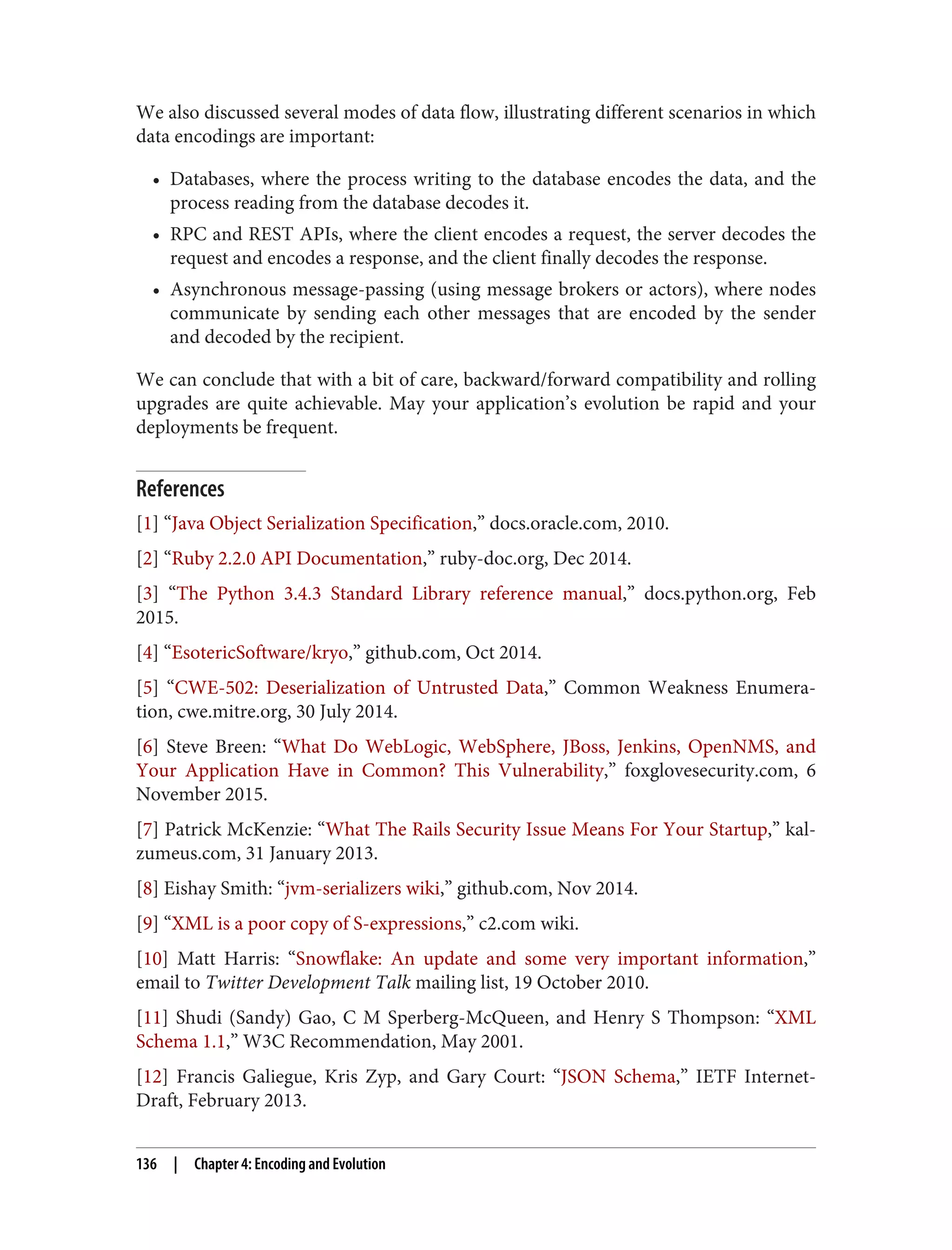 We also discussed several modes of data flow, illustrating different scenarios in which
data encodings are important:
• Databases, where the process writing to the database encodes the data, and the
process reading from the database decodes it.
• RPC and REST APIs, where the client encodes a request, the server decodes the
request and encodes a response, and the client finally decodes the response.
• Asynchronous message-passing (using message brokers or actors), where nodes
communicate by sending each other messages that are encoded by the sender
and decoded by the recipient.
We can conclude that with a bit of care, backward/forward compatibility and rolling
upgrades are quite achievable. May your application’s evolution be rapid and your
deployments be frequent.
References
[1] “Java Object Serialization Specification,” docs.oracle.com, 2010.
[2] “Ruby 2.2.0 API Documentation,” ruby-doc.org, Dec 2014.
[3] “The Python 3.4.3 Standard Library reference manual,” docs.python.org, Feb
2015.
[4] “EsotericSoftware/kryo,” github.com, Oct 2014.
[5] “CWE-502: Deserialization of Untrusted Data,” Common Weakness Enumera‐
tion, cwe.mitre.org, 30 July 2014.
[6] Steve Breen: “What Do WebLogic, WebSphere, JBoss, Jenkins, OpenNMS, and
Your Application Have in Common? This Vulnerability,” foxglovesecurity.com, 6
November 2015.
[7] Patrick McKenzie: “What The Rails Security Issue Means For Your Startup,” kal‐
zumeus.com, 31 January 2013.
[8] Eishay Smith: “jvm-serializers wiki,” github.com, Nov 2014.
[9] “XML is a poor copy of S-expressions,” c2.com wiki.
[10] Matt Harris: “Snowflake: An update and some very important information,”
email to Twitter Development Talk mailing list, 19 October 2010.
[11] Shudi (Sandy) Gao, C M Sperberg-McQueen, and Henry S Thompson: “XML
Schema 1.1,” W3C Recommendation, May 2001.
[12] Francis Galiegue, Kris Zyp, and Gary Court: “JSON Schema,” IETF Internet-
Draft, February 2013.
136 | Chapter 4: Encoding and Evolution
 