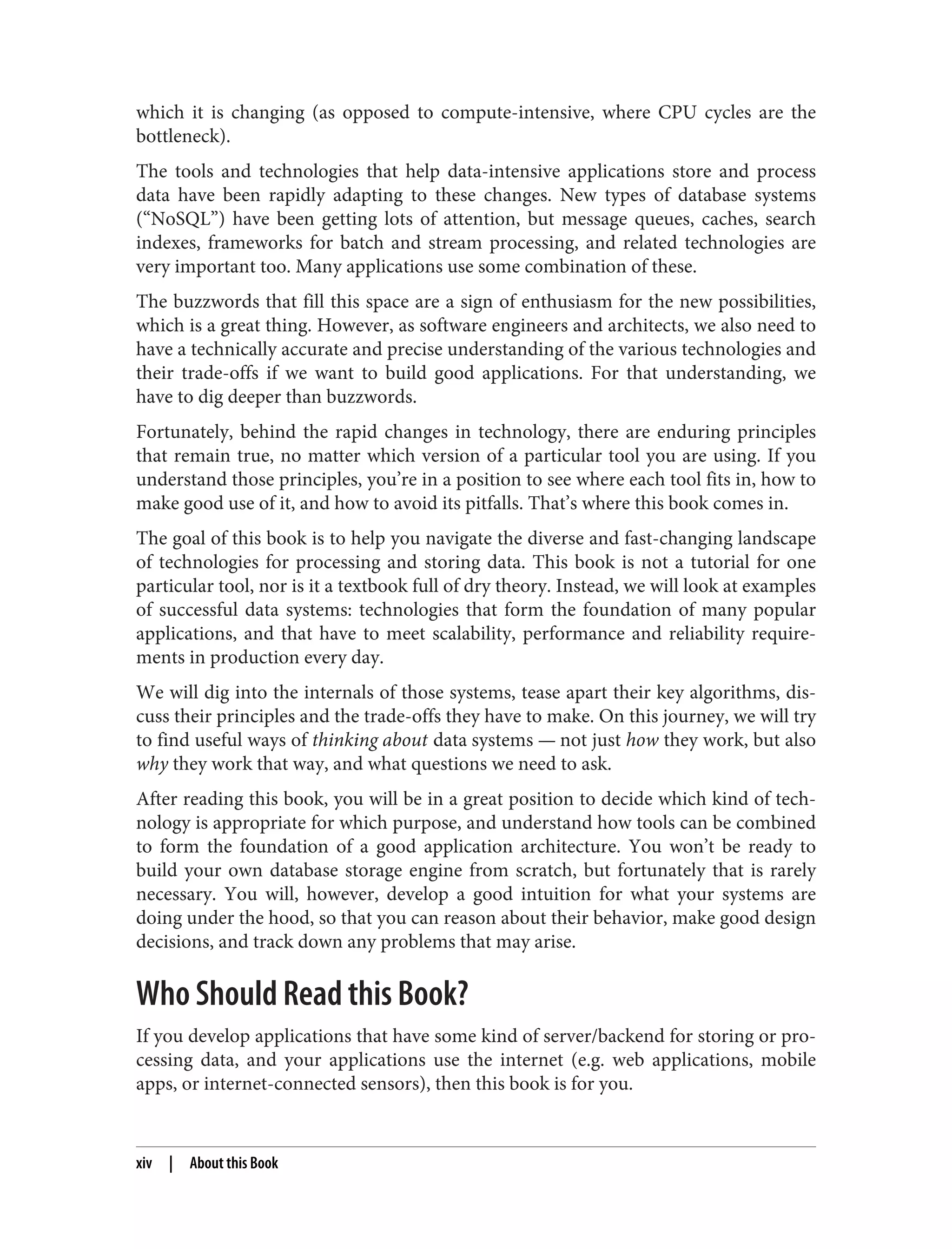 which it is changing (as opposed to compute-intensive, where CPU cycles are the
bottleneck).
The tools and technologies that help data-intensive applications store and process
data have been rapidly adapting to these changes. New types of database systems
(“NoSQL”) have been getting lots of attention, but message queues, caches, search
indexes, frameworks for batch and stream processing, and related technologies are
very important too. Many applications use some combination of these.
The buzzwords that fill this space are a sign of enthusiasm for the new possibilities,
which is a great thing. However, as software engineers and architects, we also need to
have a technically accurate and precise understanding of the various technologies and
their trade-offs if we want to build good applications. For that understanding, we
have to dig deeper than buzzwords.
Fortunately, behind the rapid changes in technology, there are enduring principles
that remain true, no matter which version of a particular tool you are using. If you
understand those principles, you’re in a position to see where each tool fits in, how to
make good use of it, and how to avoid its pitfalls. That’s where this book comes in.
The goal of this book is to help you navigate the diverse and fast-changing landscape
of technologies for processing and storing data. This book is not a tutorial for one
particular tool, nor is it a textbook full of dry theory. Instead, we will look at examples
of successful data systems: technologies that form the foundation of many popular
applications, and that have to meet scalability, performance and reliability require‐
ments in production every day.
We will dig into the internals of those systems, tease apart their key algorithms, dis‐
cuss their principles and the trade-offs they have to make. On this journey, we will try
to find useful ways of thinking about data systems — not just how they work, but also
why they work that way, and what questions we need to ask.
After reading this book, you will be in a great position to decide which kind of tech‐
nology is appropriate for which purpose, and understand how tools can be combined
to form the foundation of a good application architecture. You won’t be ready to
build your own database storage engine from scratch, but fortunately that is rarely
necessary. You will, however, develop a good intuition for what your systems are
doing under the hood, so that you can reason about their behavior, make good design
decisions, and track down any problems that may arise.
Who Should Read this Book?
If you develop applications that have some kind of server/backend for storing or pro‐
cessing data, and your applications use the internet (e.g. web applications, mobile
apps, or internet-connected sensors), then this book is for you.
xiv | About this Book
 