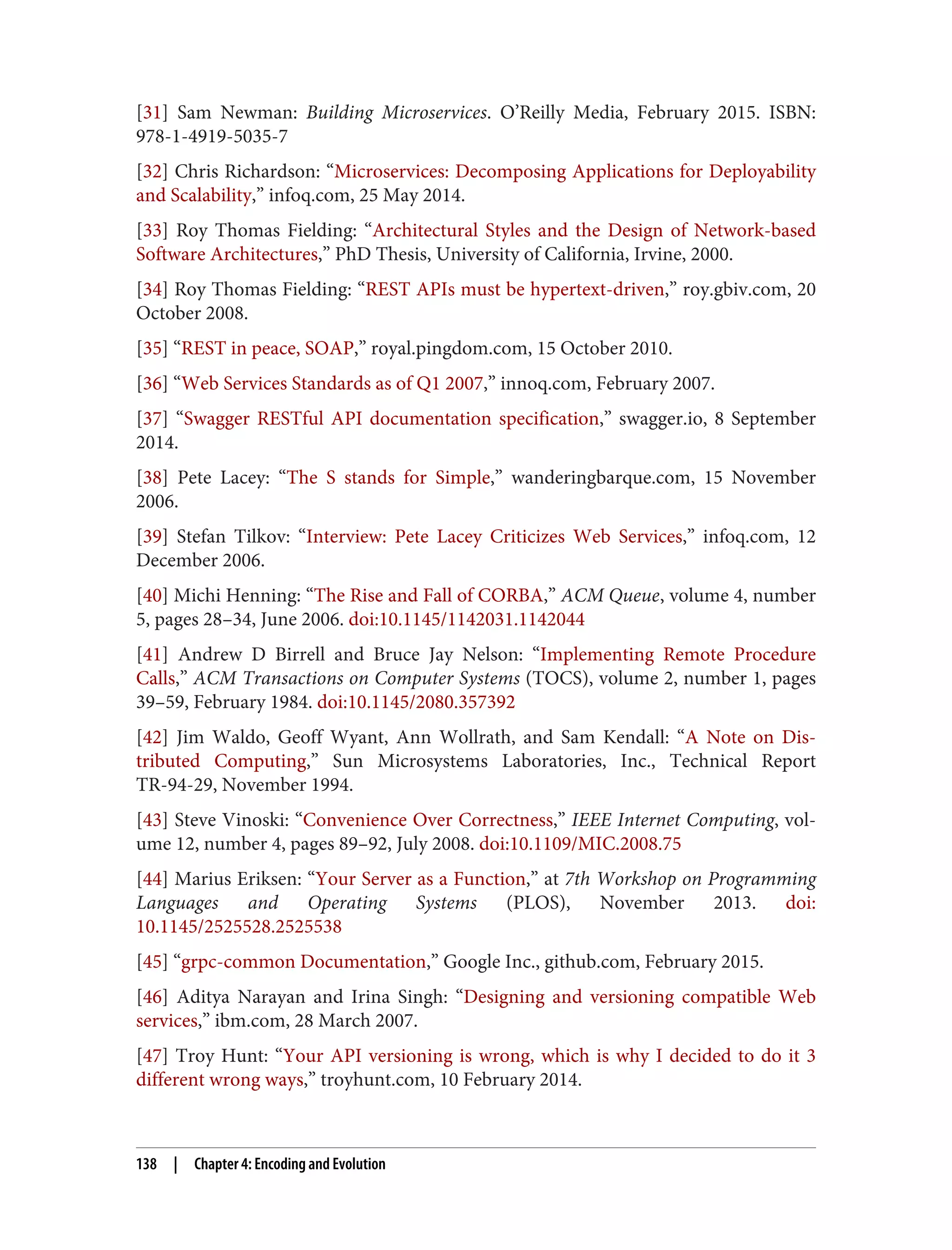 [31] Sam Newman: Building Microservices. O’Reilly Media, February 2015. ISBN:
978-1-4919-5035-7
[32] Chris Richardson: “Microservices: Decomposing Applications for Deployability
and Scalability,” infoq.com, 25 May 2014.
[33] Roy Thomas Fielding: “Architectural Styles and the Design of Network-based
Software Architectures,” PhD Thesis, University of California, Irvine, 2000.
[34] Roy Thomas Fielding: “REST APIs must be hypertext-driven,” roy.gbiv.com, 20
October 2008.
[35] “REST in peace, SOAP,” royal.pingdom.com, 15 October 2010.
[36] “Web Services Standards as of Q1 2007,” innoq.com, February 2007.
[37] “Swagger RESTful API documentation specification,” swagger.io, 8 September
2014.
[38] Pete Lacey: “The S stands for Simple,” wanderingbarque.com, 15 November
2006.
[39] Stefan Tilkov: “Interview: Pete Lacey Criticizes Web Services,” infoq.com, 12
December 2006.
[40] Michi Henning: “The Rise and Fall of CORBA,” ACM Queue, volume 4, number
5, pages 28–34, June 2006. doi:10.1145/1142031.1142044
[41] Andrew D Birrell and Bruce Jay Nelson: “Implementing Remote Procedure
Calls,” ACM Transactions on Computer Systems (TOCS), volume 2, number 1, pages
39–59, February 1984. doi:10.1145/2080.357392
[42] Jim Waldo, Geoff Wyant, Ann Wollrath, and Sam Kendall: “A Note on Dis‐
tributed Computing,” Sun Microsystems Laboratories, Inc., Technical Report
TR-94-29, November 1994.
[43] Steve Vinoski: “Convenience Over Correctness,” IEEE Internet Computing, vol‐
ume 12, number 4, pages 89–92, July 2008. doi:10.1109/MIC.2008.75
[44] Marius Eriksen: “Your Server as a Function,” at 7th Workshop on Programming
Languages and Operating Systems (PLOS), November 2013. doi:
10.1145/2525528.2525538
[45] “grpc-common Documentation,” Google Inc., github.com, February 2015.
[46] Aditya Narayan and Irina Singh: “Designing and versioning compatible Web
services,” ibm.com, 28 March 2007.
[47] Troy Hunt: “Your API versioning is wrong, which is why I decided to do it 3
different wrong ways,” troyhunt.com, 10 February 2014.
138 | Chapter 4: Encoding and Evolution
 