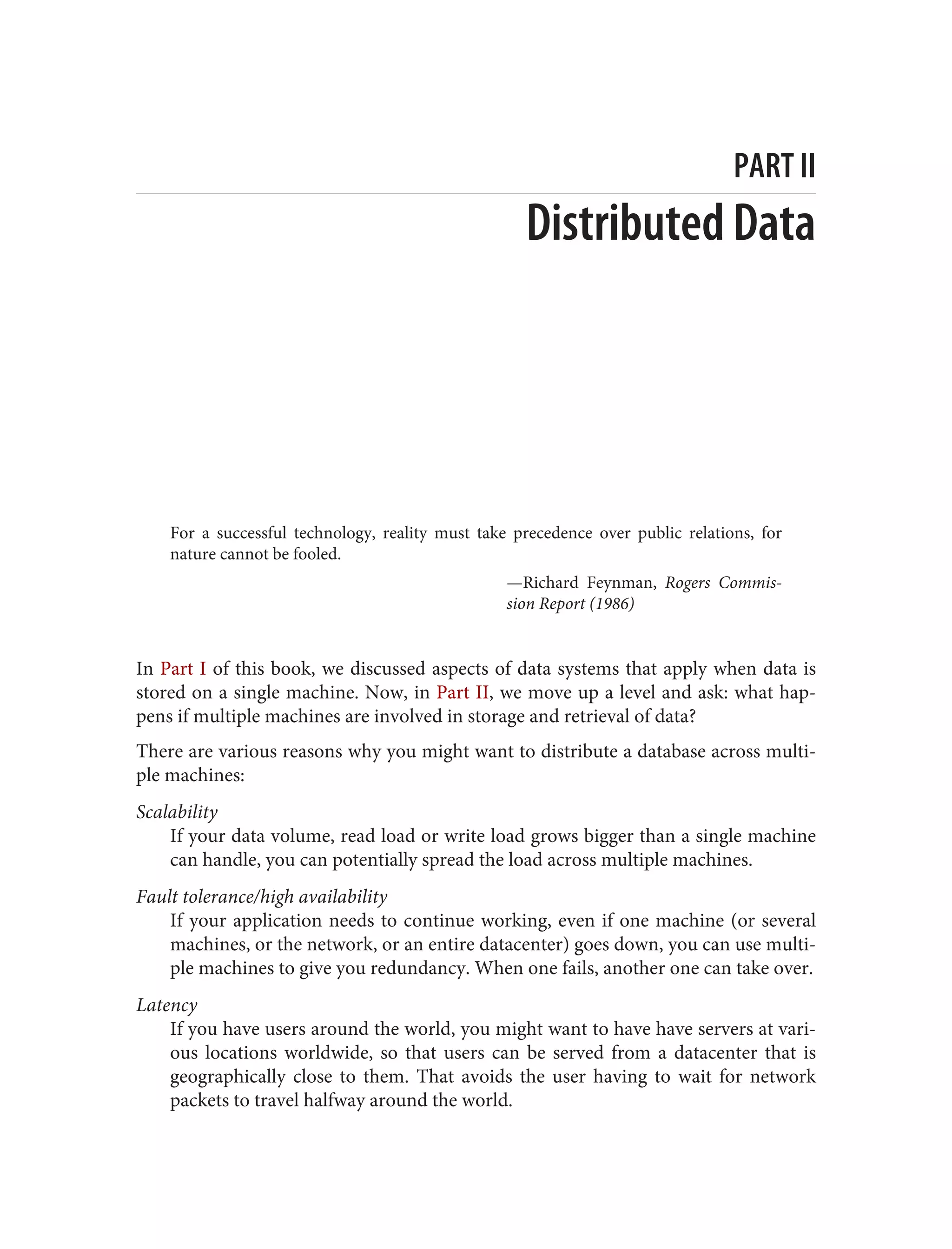 PART II
Distributed Data
For a successful technology, reality must take precedence over public relations, for
nature cannot be fooled.
—Richard Feynman, Rogers Commis‐
sion Report (1986)
In Part I of this book, we discussed aspects of data systems that apply when data is
stored on a single machine. Now, in Part II, we move up a level and ask: what hap‐
pens if multiple machines are involved in storage and retrieval of data?
There are various reasons why you might want to distribute a database across multi‐
ple machines:
Scalability
If your data volume, read load or write load grows bigger than a single machine
can handle, you can potentially spread the load across multiple machines.
Fault tolerance/high availability
If your application needs to continue working, even if one machine (or several
machines, or the network, or an entire datacenter) goes down, you can use multi‐
ple machines to give you redundancy. When one fails, another one can take over.
Latency
If you have users around the world, you might want to have have servers at vari‐
ous locations worldwide, so that users can be served from a datacenter that is
geographically close to them. That avoids the user having to wait for network
packets to travel halfway around the world.
 