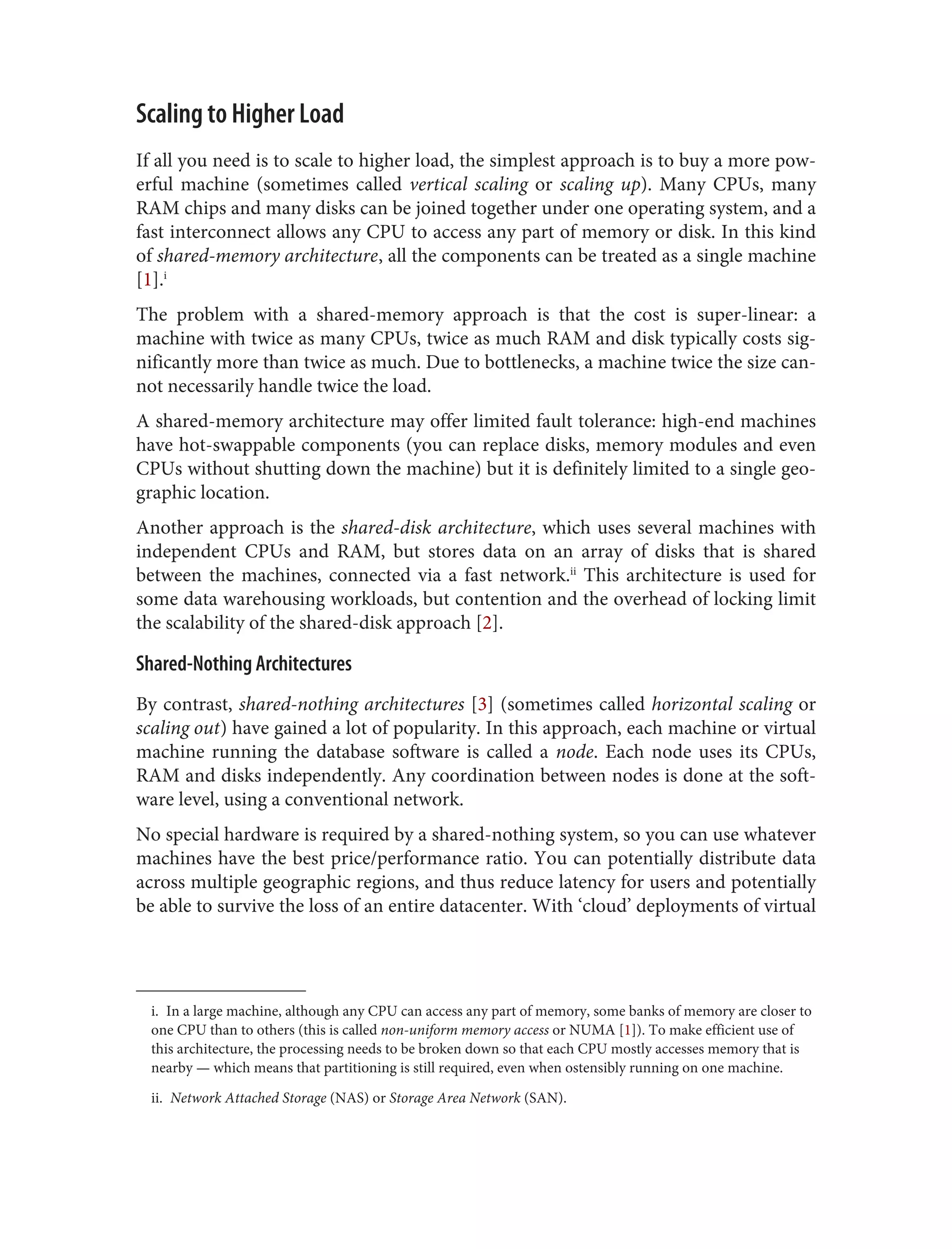 i. In a large machine, although any CPU can access any part of memory, some banks of memory are closer to
one CPU than to others (this is called non-uniform memory access or NUMA [1]). To make efficient use of
this architecture, the processing needs to be broken down so that each CPU mostly accesses memory that is
nearby — which means that partitioning is still required, even when ostensibly running on one machine.
ii. Network Attached Storage (NAS) or Storage Area Network (SAN).
Scaling to Higher Load
If all you need is to scale to higher load, the simplest approach is to buy a more pow‐
erful machine (sometimes called vertical scaling or scaling up). Many CPUs, many
RAM chips and many disks can be joined together under one operating system, and a
fast interconnect allows any CPU to access any part of memory or disk. In this kind
of shared-memory architecture, all the components can be treated as a single machine
[1].i
The problem with a shared-memory approach is that the cost is super-linear: a
machine with twice as many CPUs, twice as much RAM and disk typically costs sig‐
nificantly more than twice as much. Due to bottlenecks, a machine twice the size can‐
not necessarily handle twice the load.
A shared-memory architecture may offer limited fault tolerance: high-end machines
have hot-swappable components (you can replace disks, memory modules and even
CPUs without shutting down the machine) but it is definitely limited to a single geo‐
graphic location.
Another approach is the shared-disk architecture, which uses several machines with
independent CPUs and RAM, but stores data on an array of disks that is shared
between the machines, connected via a fast network.ii
This architecture is used for
some data warehousing workloads, but contention and the overhead of locking limit
the scalability of the shared-disk approach [2].
Shared-Nothing Architectures
By contrast, shared-nothing architectures [3] (sometimes called horizontal scaling or
scaling out) have gained a lot of popularity. In this approach, each machine or virtual
machine running the database software is called a node. Each node uses its CPUs,
RAM and disks independently. Any coordination between nodes is done at the soft‐
ware level, using a conventional network.
No special hardware is required by a shared-nothing system, so you can use whatever
machines have the best price/performance ratio. You can potentially distribute data
across multiple geographic regions, and thus reduce latency for users and potentially
be able to survive the loss of an entire datacenter. With ‘cloud’ deployments of virtual
 