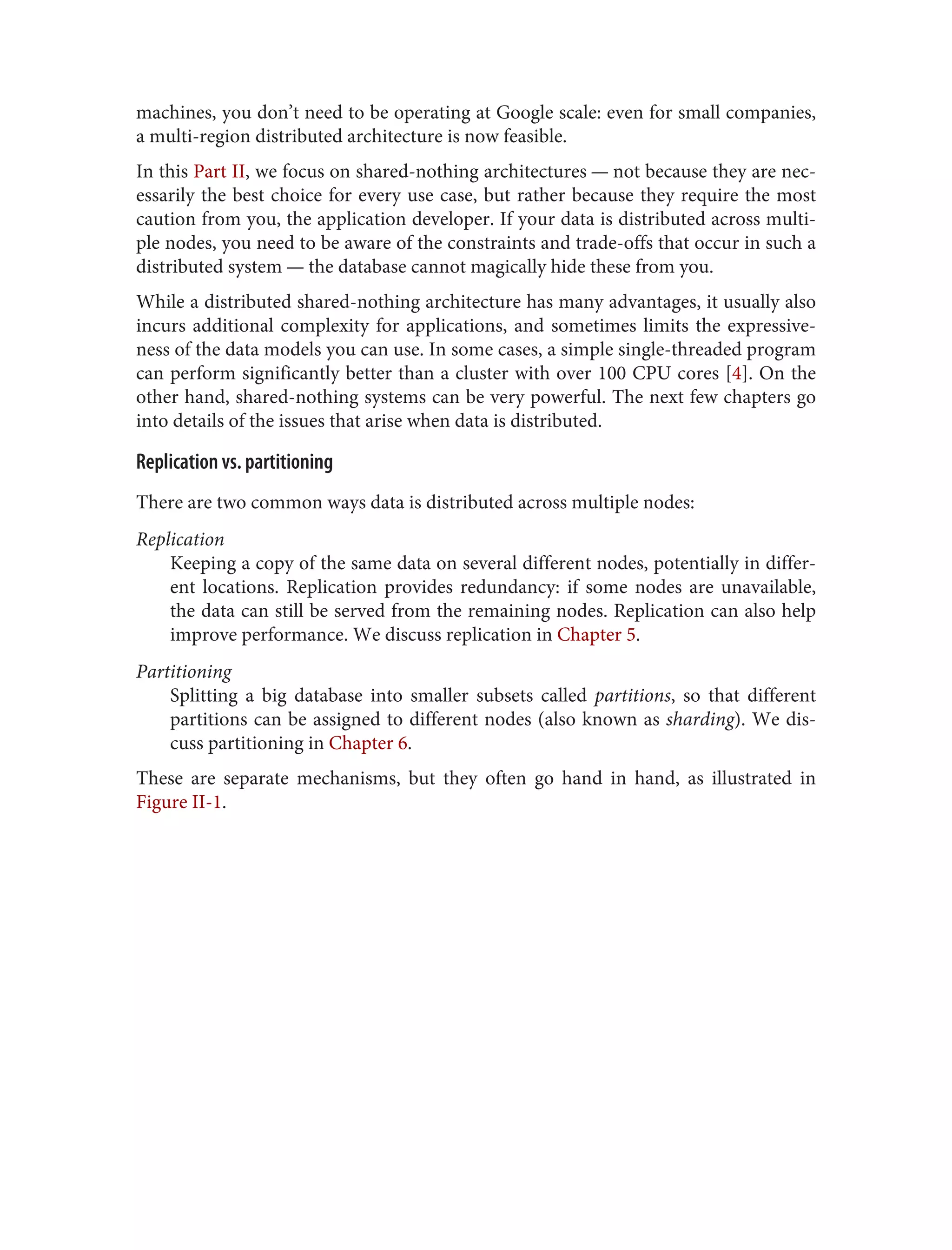 machines, you don’t need to be operating at Google scale: even for small companies,
a multi-region distributed architecture is now feasible.
In this Part II, we focus on shared-nothing architectures — not because they are nec‐
essarily the best choice for every use case, but rather because they require the most
caution from you, the application developer. If your data is distributed across multi‐
ple nodes, you need to be aware of the constraints and trade-offs that occur in such a
distributed system — the database cannot magically hide these from you.
While a distributed shared-nothing architecture has many advantages, it usually also
incurs additional complexity for applications, and sometimes limits the expressive‐
ness of the data models you can use. In some cases, a simple single-threaded program
can perform significantly better than a cluster with over 100 CPU cores [4]. On the
other hand, shared-nothing systems can be very powerful. The next few chapters go
into details of the issues that arise when data is distributed.
Replication vs. partitioning
There are two common ways data is distributed across multiple nodes:
Replication
Keeping a copy of the same data on several different nodes, potentially in differ‐
ent locations. Replication provides redundancy: if some nodes are unavailable,
the data can still be served from the remaining nodes. Replication can also help
improve performance. We discuss replication in Chapter 5.
Partitioning
Splitting a big database into smaller subsets called partitions, so that different
partitions can be assigned to different nodes (also known as sharding). We dis‐
cuss partitioning in Chapter 6.
These are separate mechanisms, but they often go hand in hand, as illustrated in
Figure II-1.
 