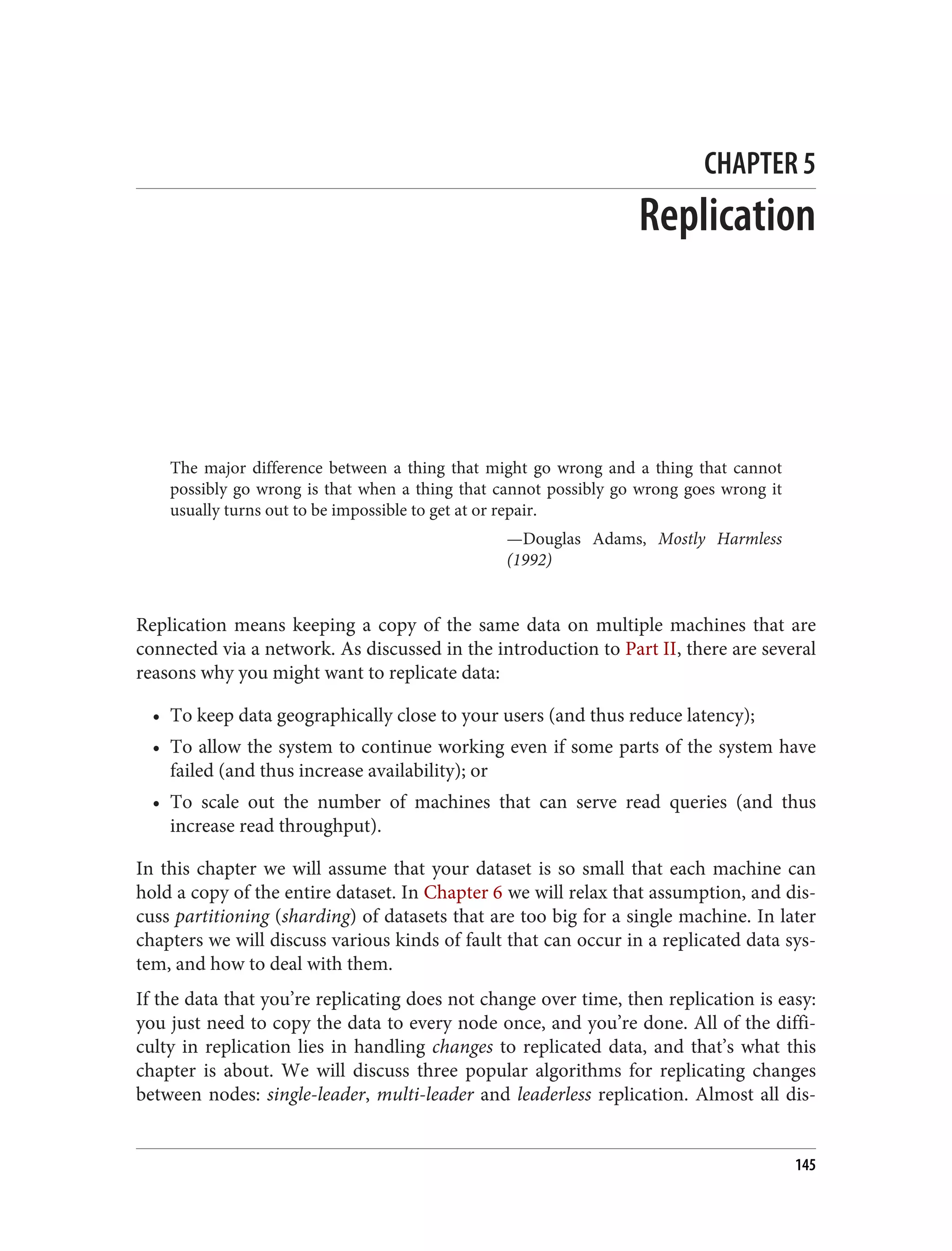 CHAPTER 5
Replication
The major difference between a thing that might go wrong and a thing that cannot
possibly go wrong is that when a thing that cannot possibly go wrong goes wrong it
usually turns out to be impossible to get at or repair.
—Douglas Adams, Mostly Harmless
(1992)
Replication means keeping a copy of the same data on multiple machines that are
connected via a network. As discussed in the introduction to Part II, there are several
reasons why you might want to replicate data:
• To keep data geographically close to your users (and thus reduce latency);
• To allow the system to continue working even if some parts of the system have
failed (and thus increase availability); or
• To scale out the number of machines that can serve read queries (and thus
increase read throughput).
In this chapter we will assume that your dataset is so small that each machine can
hold a copy of the entire dataset. In Chapter 6 we will relax that assumption, and dis‐
cuss partitioning (sharding) of datasets that are too big for a single machine. In later
chapters we will discuss various kinds of fault that can occur in a replicated data sys‐
tem, and how to deal with them.
If the data that you’re replicating does not change over time, then replication is easy:
you just need to copy the data to every node once, and you’re done. All of the diffi‐
culty in replication lies in handling changes to replicated data, and that’s what this
chapter is about. We will discuss three popular algorithms for replicating changes
between nodes: single-leader, multi-leader and leaderless replication. Almost all dis‐
145
 
