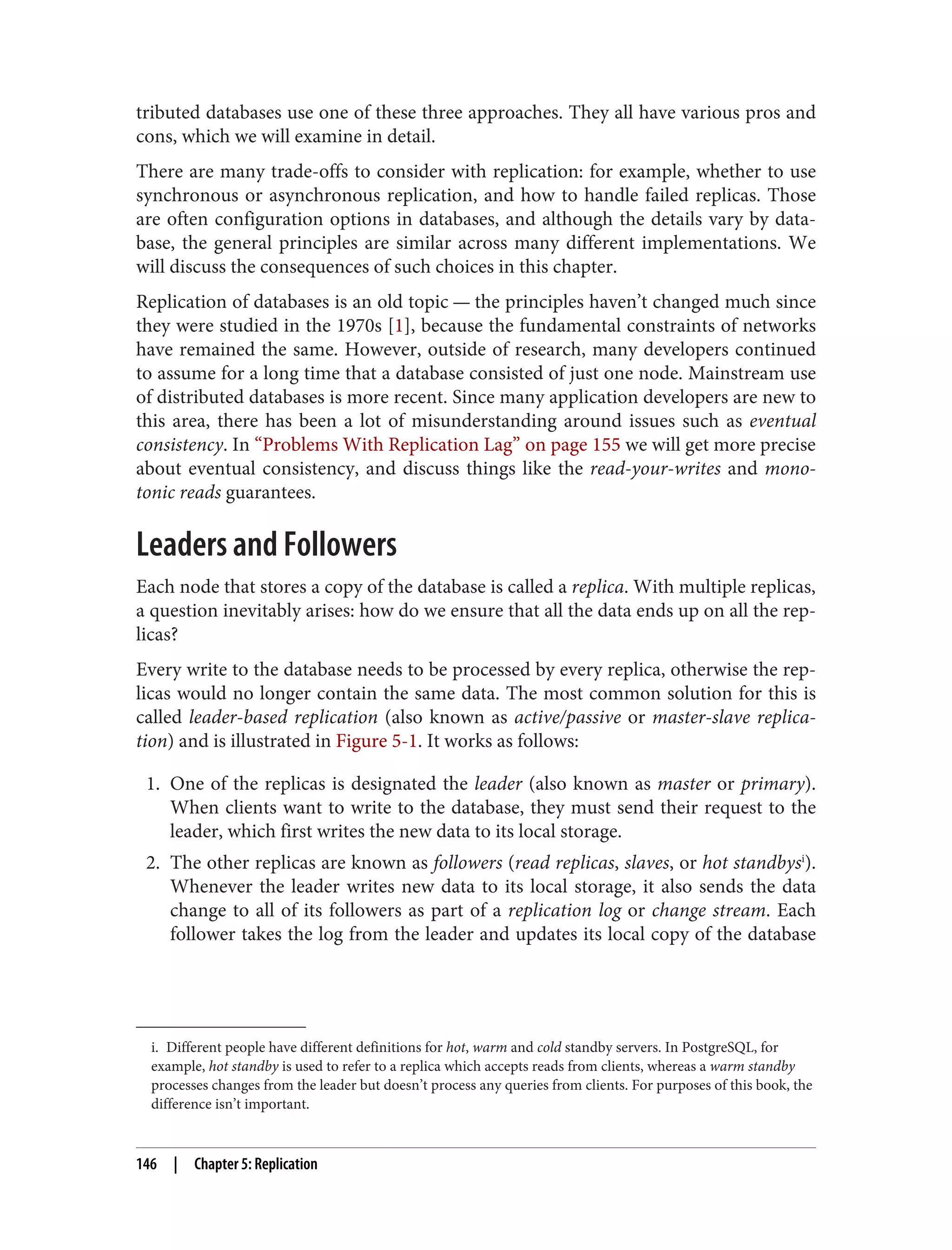 i. Different people have different definitions for hot, warm and cold standby servers. In PostgreSQL, for
example, hot standby is used to refer to a replica which accepts reads from clients, whereas a warm standby
processes changes from the leader but doesn’t process any queries from clients. For purposes of this book, the
difference isn’t important.
tributed databases use one of these three approaches. They all have various pros and
cons, which we will examine in detail.
There are many trade-offs to consider with replication: for example, whether to use
synchronous or asynchronous replication, and how to handle failed replicas. Those
are often configuration options in databases, and although the details vary by data‐
base, the general principles are similar across many different implementations. We
will discuss the consequences of such choices in this chapter.
Replication of databases is an old topic — the principles haven’t changed much since
they were studied in the 1970s [1], because the fundamental constraints of networks
have remained the same. However, outside of research, many developers continued
to assume for a long time that a database consisted of just one node. Mainstream use
of distributed databases is more recent. Since many application developers are new to
this area, there has been a lot of misunderstanding around issues such as eventual
consistency. In “Problems With Replication Lag” on page 155 we will get more precise
about eventual consistency, and discuss things like the read-your-writes and mono‐
tonic reads guarantees.
Leaders and Followers
Each node that stores a copy of the database is called a replica. With multiple replicas,
a question inevitably arises: how do we ensure that all the data ends up on all the rep‐
licas?
Every write to the database needs to be processed by every replica, otherwise the rep‐
licas would no longer contain the same data. The most common solution for this is
called leader-based replication (also known as active/passive or master-slave replica‐
tion) and is illustrated in Figure 5-1. It works as follows:
1. One of the replicas is designated the leader (also known as master or primary).
When clients want to write to the database, they must send their request to the
leader, which first writes the new data to its local storage.
2. The other replicas are known as followers (read replicas, slaves, or hot standbysi
).
Whenever the leader writes new data to its local storage, it also sends the data
change to all of its followers as part of a replication log or change stream. Each
follower takes the log from the leader and updates its local copy of the database
146 | Chapter 5: Replication
 