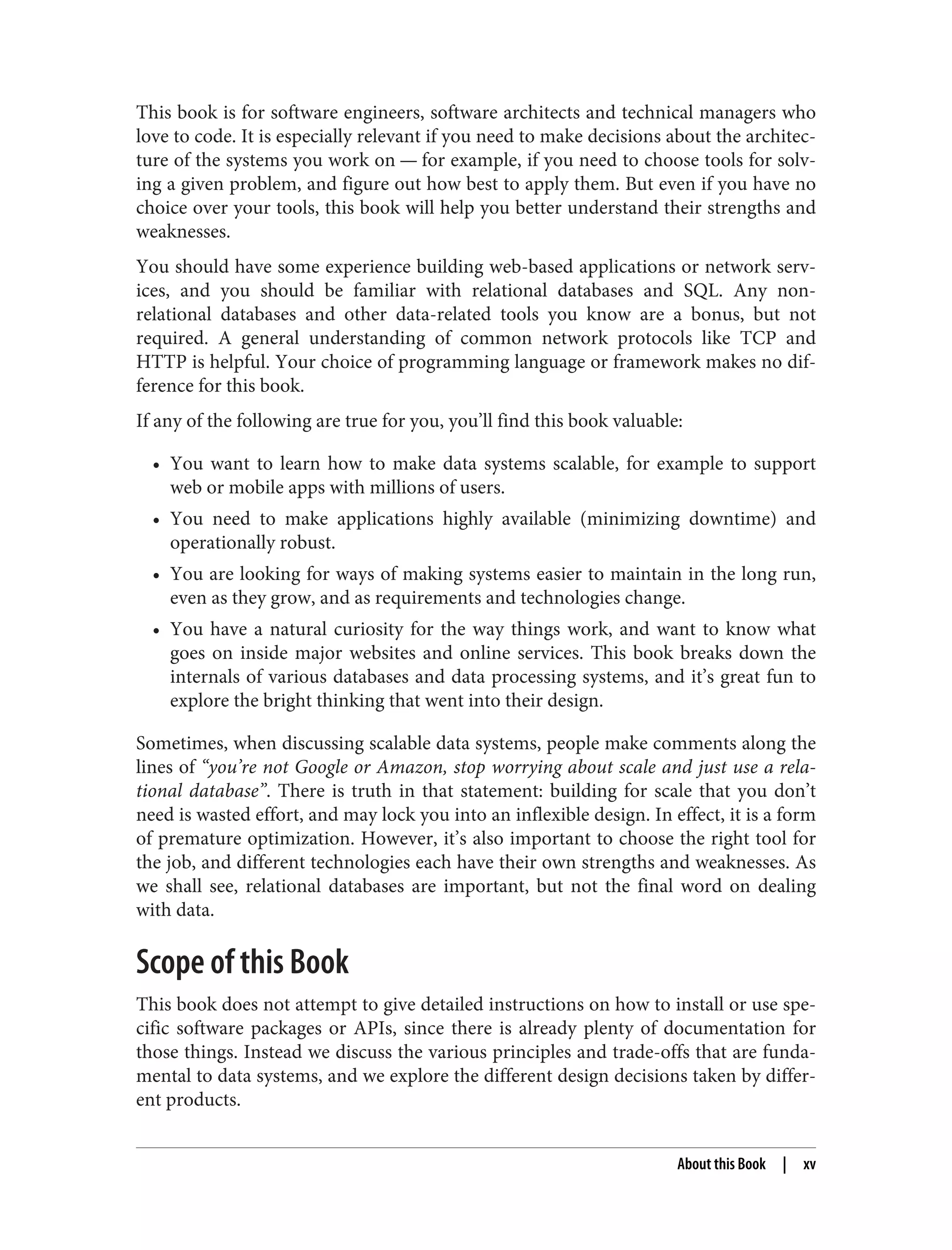 This book is for software engineers, software architects and technical managers who
love to code. It is especially relevant if you need to make decisions about the architec‐
ture of the systems you work on — for example, if you need to choose tools for solv‐
ing a given problem, and figure out how best to apply them. But even if you have no
choice over your tools, this book will help you better understand their strengths and
weaknesses.
You should have some experience building web-based applications or network serv‐
ices, and you should be familiar with relational databases and SQL. Any non-
relational databases and other data-related tools you know are a bonus, but not
required. A general understanding of common network protocols like TCP and
HTTP is helpful. Your choice of programming language or framework makes no dif‐
ference for this book.
If any of the following are true for you, you’ll find this book valuable:
• You want to learn how to make data systems scalable, for example to support
web or mobile apps with millions of users.
• You need to make applications highly available (minimizing downtime) and
operationally robust.
• You are looking for ways of making systems easier to maintain in the long run,
even as they grow, and as requirements and technologies change.
• You have a natural curiosity for the way things work, and want to know what
goes on inside major websites and online services. This book breaks down the
internals of various databases and data processing systems, and it’s great fun to
explore the bright thinking that went into their design.
Sometimes, when discussing scalable data systems, people make comments along the
lines of “you’re not Google or Amazon, stop worrying about scale and just use a rela‐
tional database”. There is truth in that statement: building for scale that you don’t
need is wasted effort, and may lock you into an inflexible design. In effect, it is a form
of premature optimization. However, it’s also important to choose the right tool for
the job, and different technologies each have their own strengths and weaknesses. As
we shall see, relational databases are important, but not the final word on dealing
with data.
Scope of this Book
This book does not attempt to give detailed instructions on how to install or use spe‐
cific software packages or APIs, since there is already plenty of documentation for
those things. Instead we discuss the various principles and trade-offs that are funda‐
mental to data systems, and we explore the different design decisions taken by differ‐
ent products.
About this Book | xv
 